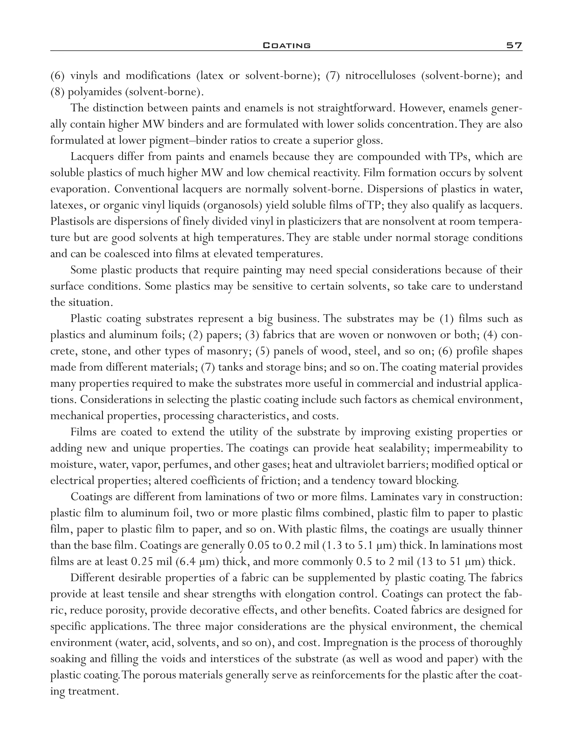 Coating	 57
(6) vinyls and modifications (latex or solvent-­borne); (7) nitrocelluloses (solvent-­borne); and
(8) polyamides (solvent-­borne).
The distinction between paints and enamels is not straightforward. However, enamels gener-
ally contain higher MW binders and are formulated with lower solids concentration.They are also
formulated at lower pigment–­binder ratios to create a superior gloss.
Lacquers differ from paints and enamels because they are compounded with TPs, which are
soluble plastics of much higher MW and low chemical reactivity. Film formation occurs by solvent
evaporation. Conventional lacquers are normally solvent-­borne. Dispersions of plastics in water,
latexes, or organic vinyl liquids (organosols) yield soluble films ofTP; they also qualify as lacquers.
Plastisols are dispersions of finely divided vinyl in plasticizers that are nonsolvent at room tempera-
ture but are good solvents at high temperatures.They are stable under normal storage conditions
and can be coalesced into films at elevated temperatures.
Some plastic products that require painting may need special considerations because of their
surface conditions. Some plastics may be sensitive to certain solvents, so take care to understand
the situation.
Plastic coating substrates represent a big business. The substrates may be (1) films such as
plastics and aluminum foils; (2) papers; (3) fabrics that are woven or nonwoven or both; (4) con-
crete, stone, and other types of masonry; (5) panels of wood, steel, and so on; (6) profile shapes
made from different materials; (7) tanks and storage bins; and so on.The coating material provides
many properties required to make the substrates more useful in commercial and industrial applica-
tions. Considerations in selecting the plastic coating include such factors as chemical environment,
mechanical properties, processing characteristics, and costs.
Films are coated to extend the utility of the substrate by improving existing properties or
adding new and unique properties. The coatings can provide heat sealability; impermeability to
moisture,water,vapor,perfumes,and other gases;heat and ultraviolet barriers;modified optical or
electrical properties; altered coefficients of friction; and a tendency toward blocking.
Coatings are different from laminations of two or more films. Laminates vary in construction:
plastic film to aluminum foil, two or more plastic films combined, plastic film to paper to plastic
film, paper to plastic film to paper, and so on.With plastic films, the coatings are usually thinner
than the base film.Coatings are generally 0.05 to 0.2 mil (1.3 to 5.1 µm) thick.In laminations most
films are at least 0.25 mil (6.4 µm) thick, and more commonly 0.5 to 2 mil (13 to 51 µm) thick.
Different desirable properties of a fabric can be supplemented by plastic coating.The fabrics
provide at least tensile and shear strengths with elongation control. Coatings can protect the fab-
ric, reduce porosity, provide decorative effects, and other benefits. Coated fabrics are designed for
specific applications. The three major considerations are the physical environment, the chemical
environment (water, acid, solvents, and so on), and cost. Impregnation is the process of thoroughly
soaking and filling the voids and interstices of the substrate (as well as wood and paper) with the
plastic coating.The porous materials generally serve as reinforcements for the plastic after the coat-
ing treatment.
imo-rosato2.indb 57 7/27/11 12:15 PM
 