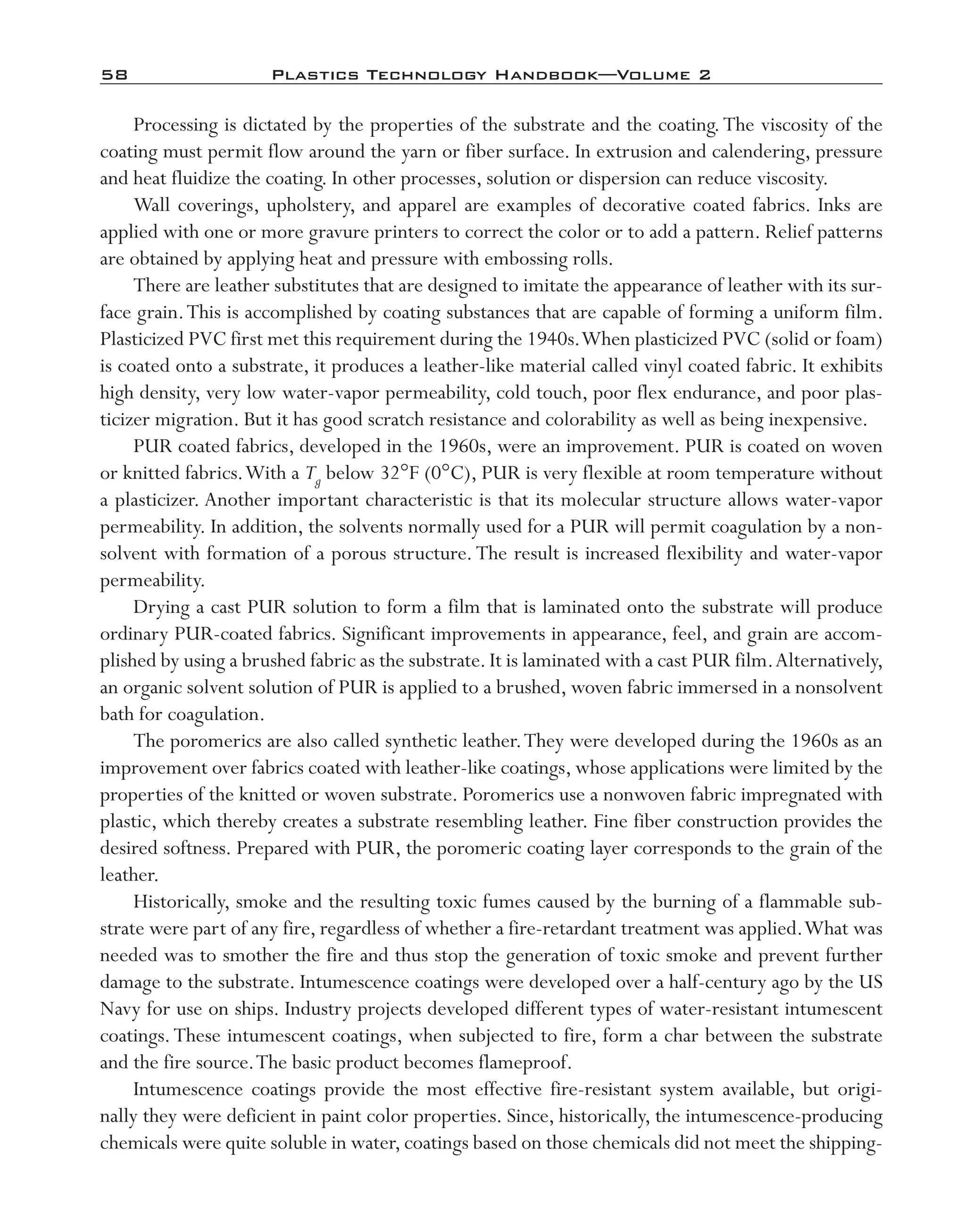 58	 Plastics Technology Handbook—Volume 2
Processing is dictated by the properties of the substrate and the coating.The viscosity of the
coating must permit flow around the yarn or fiber surface. In extrusion and calendering, pressure
and heat fluidize the coating. In other processes, solution or dispersion can reduce viscosity.
Wall coverings, upholstery, and apparel are examples of decorative coated fabrics. Inks are
applied with one or more gravure printers to correct the color or to add a pattern. Relief patterns
are obtained by applying heat and pressure with embossing rolls.
There are leather substitutes that are designed to imitate the appearance of leather with its sur-
face grain.This is accomplished by coating substances that are capable of forming a uniform film.
Plasticized PVC first met this requirement during the 1940s.When plasticized PVC (solid or foam)
is coated onto a substrate, it produces a leather-­like material called vinyl coated fabric. It exhibits
high density, very low water-­vapor permeability, cold touch, poor flex endurance, and poor plas-
ticizer migration. But it has good scratch resistance and colorability as well as being inexpensive.
PUR coated fabrics, developed in the 1960s, were an improvement. PUR is coated on woven
or knitted fabrics.With a Tg below 32°F (0°C), PUR is very flexible at room temperature without
a plasticizer. Another important characteristic is that its molecular structure allows water-­vapor
permeability. In addition, the solvents normally used for a PUR will permit coagulation by a non-
solvent with formation of a porous structure.The result is increased flexibility and water-­vapor
permeability.
Drying a cast PUR solution to form a film that is laminated onto the substrate will produce
ordinary PUR-­coated fabrics. Significant improvements in appearance, feel, and grain are accom-
plished by using a brushed fabric as the substrate.It is laminated with a cast PUR film.Alternatively,
an organic solvent solution of PUR is applied to a brushed, woven fabric immersed in a nonsolvent
bath for coagulation.
The poromerics are also called synthetic leather.They were developed during the 1960s as an
improvement over fabrics coated with leather-­like coatings, whose applications were limited by the
properties of the knitted or woven substrate. Poromerics use a nonwoven fabric impregnated with
plastic, which thereby creates a substrate resembling leather. Fine fiber construction provides the
desired softness. Prepared with PUR, the poromeric coating layer corresponds to the grain of the
leather.
Historically, smoke and the resulting toxic fumes caused by the burning of a flammable sub-
strate were part of any fire, regardless of whether a fire-­retardant treatment was applied.What was
needed was to smother the fire and thus stop the generation of toxic smoke and prevent further
damage to the substrate. Intumescence coatings were developed over a half-­century ago by the US
Navy for use on ships. Industry projects developed different types of water-­resistant intumescent
coatings.These intumescent coatings, when subjected to fire, form a char between the substrate
and the fire source.The basic product becomes flameproof.
Intumescence coatings provide the most effective fire-­resistant system available, but origi-
nally they were deficient in paint color properties. Since, historically, the intumescence-­producing
chemicals were quite soluble in water,coatings based on those chemicals did not meet the shipping-­
imo-rosato2.indb 58 7/27/11 12:15 PM
 