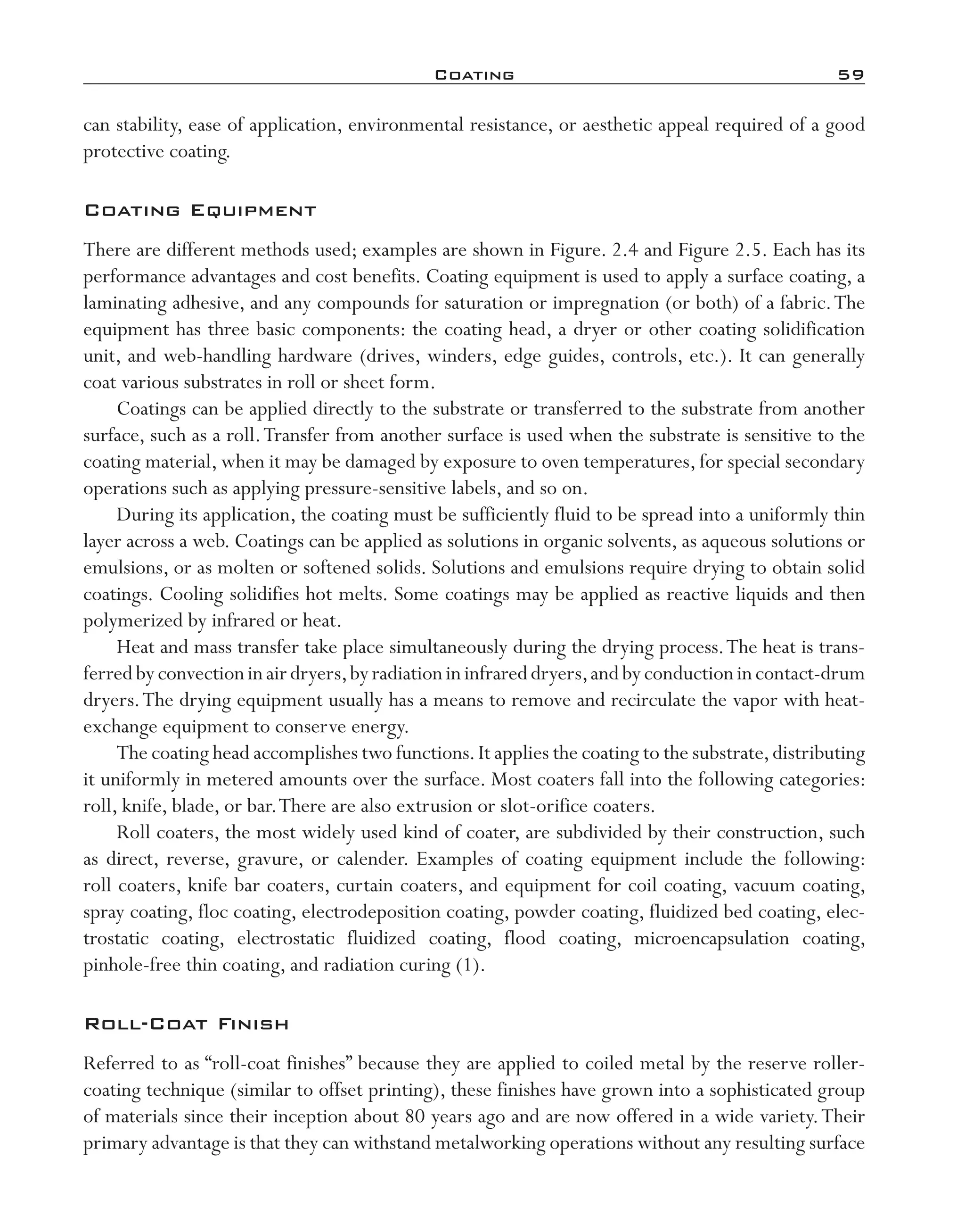 Coating	 59
can stability, ease of application, environmental resistance, or aesthetic appeal required of a good
protective coating.
Coating Equipment
There are different methods used; examples are shown in Figure. 2.4 and Figure 2.5. Each has its
performance advantages and cost benefits. Coating equipment is used to apply a surface coating, a
laminating adhesive, and any compounds for saturation or impregnation (or both) of a fabric.The
equipment has three basic components: the coating head, a dryer or other coating solidification
unit, and web-­handling hardware (drives, winders, edge guides, controls, etc.). It can generally
coat various substrates in roll or sheet form.
Coatings can be applied directly to the substrate or transferred to the substrate from another
surface, such as a roll.Transfer from another surface is used when the substrate is sensitive to the
coating material, when it may be damaged by exposure to oven temperatures, for special secondary
operations such as applying pressure-­sensitive labels, and so on.
During its application, the coating must be sufficiently fluid to be spread into a uniformly thin
layer across a web. Coatings can be applied as solutions in organic solvents, as aqueous solutions or
emulsions, or as molten or softened solids. Solutions and emulsions require drying to obtain solid
coatings. Cooling solidifies hot melts. Some coatings may be applied as reactive liquids and then
polymerized by infrared or heat.
Heat and mass transfer take place simultaneously during the drying process.The heat is trans-
ferredbyconvectioninairdryers,byradiationininfrareddryers,andbyconductionincontact-­drum
dryers.The drying equipment usually has a means to remove and recirculate the vapor with heat-­
exchange equipment to conserve energy.
The coating head accomplishes two functions.It applies the coating to the substrate,distributing
it uniformly in metered amounts over the surface. Most coaters fall into the following categories:
roll, knife, blade, or bar.There are also extrusion or slot-­orifice coaters.
Roll coaters, the most widely used kind of coater, are subdivided by their construction, such
as direct, reverse, gravure, or calender. Examples of coating equipment include the following:
roll coaters, knife bar coaters, curtain coaters, and equipment for coil coating, vacuum coating,
spray coating, floc coating, electrodeposition coating, powder coating, fluidized bed coating, elec-
trostatic coating, electrostatic fluidized coating, flood coating, microencapsulation  coating,
pinhole-­free thin coating, and radiation curing (1).
Roll-­Coat Finish
Referred to as “roll-­coat finishes” because they are applied to coiled metal by the reserve roller-­
coating technique (similar to offset printing), these finishes have grown into a sophisticated group
of materials since their inception about 80 years ago and are now offered in a wide variety.Their
primary advantage is that they can withstand metalworking operations without any resulting surface
imo-rosato2.indb 59 7/27/11 12:15 PM
 
