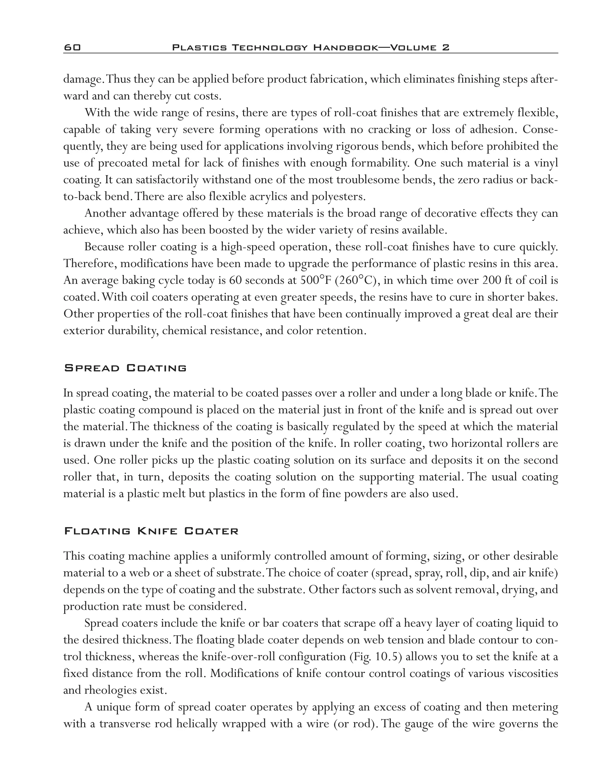 60	 Plastics Technology Handbook—Volume 2
damage.Thus they can be applied before product fabrication, which eliminates finishing steps after-
ward and can thereby cut costs.
With the wide range of resins, there are types of roll-­coat finishes that are extremely flexible,
capable of taking very severe forming operations with no cracking or loss of adhesion. Conse-
quently, they are being used for applications involving rigorous bends, which before prohibited the
use of precoated metal for lack of finishes with enough formability. One such material is a vinyl
coating. It can satisfactorily withstand one of the most troublesome bends, the zero radius or back-­
to-­back bend.There are also flexible acrylics and polyesters.
Another advantage offered by these materials is the broad range of decorative effects they can
achieve, which also has been boosted by the wider variety of resins available.
Because roller coating is a high-­speed operation, these roll-­coat finishes have to cure quickly.
Therefore, modifications have been made to upgrade the performance of plastic resins in this area.
An average baking cycle today is 60 seconds at 500°F (260°C), in which time over 200 ft of coil is
coated.With coil coaters operating at even greater speeds, the resins have to cure in shorter bakes.
Other properties of the roll-­coat finishes that have been continually improved a great deal are their
exterior durability, chemical resistance, and color retention.
Spread Coating
In spread coating, the material to be coated passes over a roller and under a long blade or knife.The
plastic coating compound is placed on the material just in front of the knife and is spread out over
the material.The thickness of the coating is basically regulated by the speed at which the material
is drawn under the knife and the position of the knife. In roller coating, two horizontal rollers are
used. One roller picks up the plastic coating solution on its surface and deposits it on the second
roller that, in turn, deposits the coating solution on the supporting material. The usual coating
material is a plastic melt but plastics in the form of fine powders are also used.
Floating Knife Coater
This coating machine applies a uniformly controlled amount of forming, sizing, or other desirable
material to a web or a sheet of substrate.The choice of coater (spread, spray, roll, dip, and air knife)
depends on the type of coating and the substrate.Other factors such as solvent removal,drying,and
production rate must be considered.
Spread coaters include the knife or bar coaters that scrape off a heavy layer of coating liquid to
the desired thickness.The floating blade coater depends on web tension and blade contour to con-
trol thickness, whereas the knife-­over-­roll configuration (Fig. 10.5) allows you to set the knife at a
fixed distance from the roll. Modifications of knife contour control coatings of various viscosities
and rheologies exist.
A unique form of spread coater operates by applying an excess of coating and then metering
with a transverse rod helically wrapped with a wire (or rod).The gauge of the wire governs the
imo-rosato2.indb 60 7/27/11 12:15 PM
 