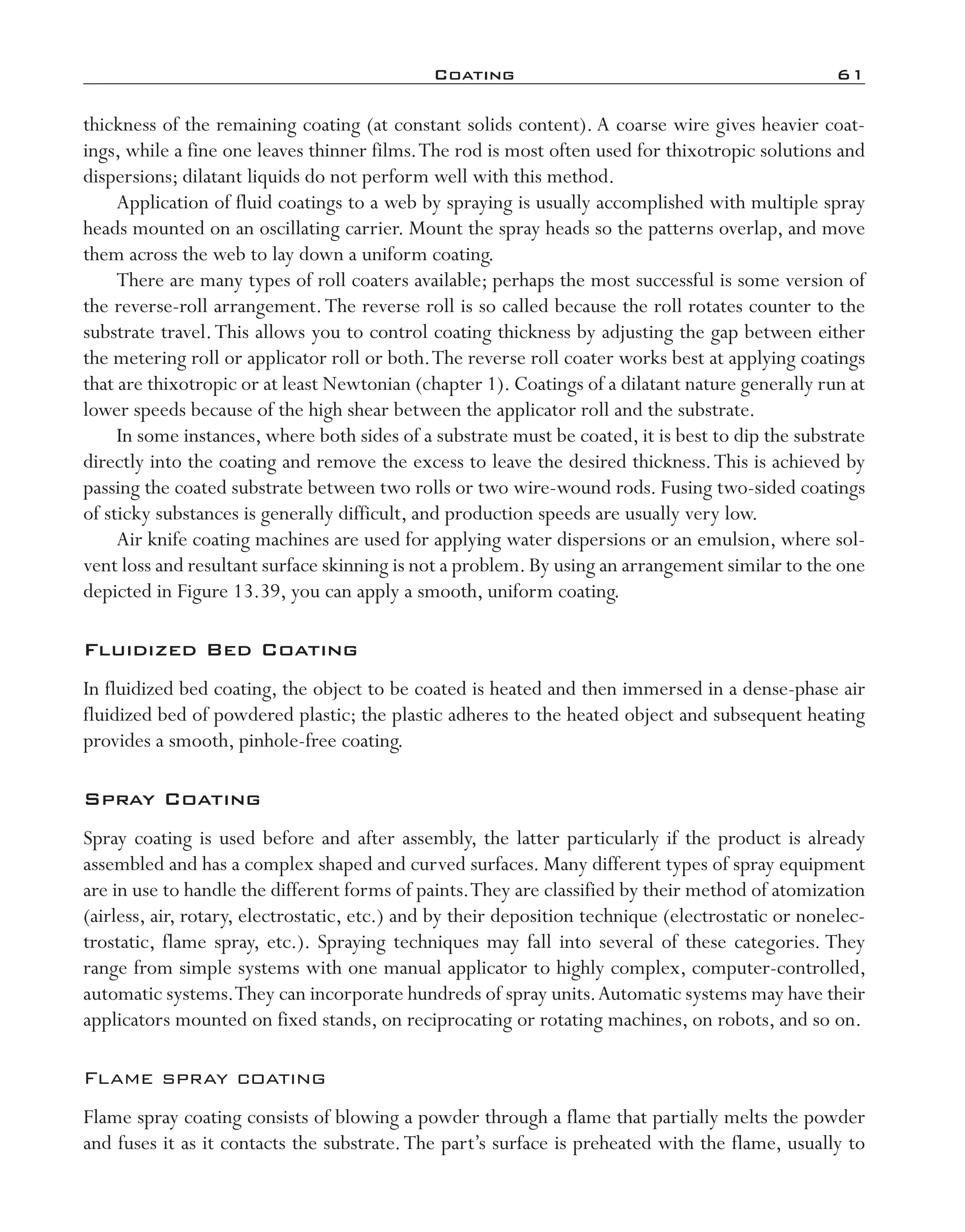 Coating	 61
thickness of the remaining coating (at constant solids content). A coarse wire gives heavier coat-
ings, while a fine one leaves thinner films.The rod is most often used for thixotropic solutions and
dispersions; dilatant liquids do not perform well with this method.
Application of fluid coatings to a web by spraying is usually accomplished with multiple spray
heads mounted on an oscillating carrier. Mount the spray heads so the patterns overlap, and move
them across the web to lay down a uniform coating.
There are many types of roll coaters available; perhaps the most successful is some version of
the reverse-­roll arrangement.The reverse roll is so called because the roll rotates counter to the
substrate travel.This allows you to control coating thickness by adjusting the gap between either
the metering roll or applicator roll or both.The reverse roll coater works best at applying coatings
that are thixotropic or at least Newtonian (chapter 1). Coatings of a dilatant nature generally run at
lower speeds because of the high shear between the applicator roll and the substrate.
In some instances, where both sides of a substrate must be coated, it is best to dip the substrate
directly into the coating and remove the excess to leave the desired thickness.This is achieved by
passing the coated substrate between two rolls or two wire-­wound rods. Fusing two-­sided coatings
of sticky substances is generally difficult, and production speeds are usually very low.
Air knife coating machines are used for applying water dispersions or an emulsion, where sol-
vent loss and resultant surface skinning is not a problem.By using an arrangement similar to the one
depicted in Figure 13.39, you can apply a smooth, uniform coating.
Fluidized Bed Coating
In fluidized bed coating, the object to be coated is heated and then immersed in a dense-­phase air
fluidized bed of powdered plastic; the plastic adheres to the heated object and subsequent heating
provides a smooth, pinhole-­free coating.
Spray Coating
Spray coating is used before and after assembly, the latter particularly if the product is already
assembled and has a complex shaped and curved surfaces. Many different types of spray equipment
are in use to handle the different forms of paints.They are classified by their method of atomization
(airless, air, rotary, electrostatic, etc.) and by their deposition technique (electrostatic or nonelec-
trostatic, flame spray, etc.). Spraying techniques may fall into several of these categories. They
range from simple systems with one manual applicator to highly complex, computer-­controlled,
automatic systems.They can incorporate hundreds of spray units.Automatic systems may have their
applicators mounted on fixed stands, on reciprocating or rotating machines, on robots, and so on.
Flame spray coating
Flame spray coating consists of blowing a powder through a flame that partially melts the powder
and fuses it as it contacts the substrate.The part’s surface is preheated with the flame, usually to
imo-rosato2.indb 61 7/27/11 12:15 PM
 