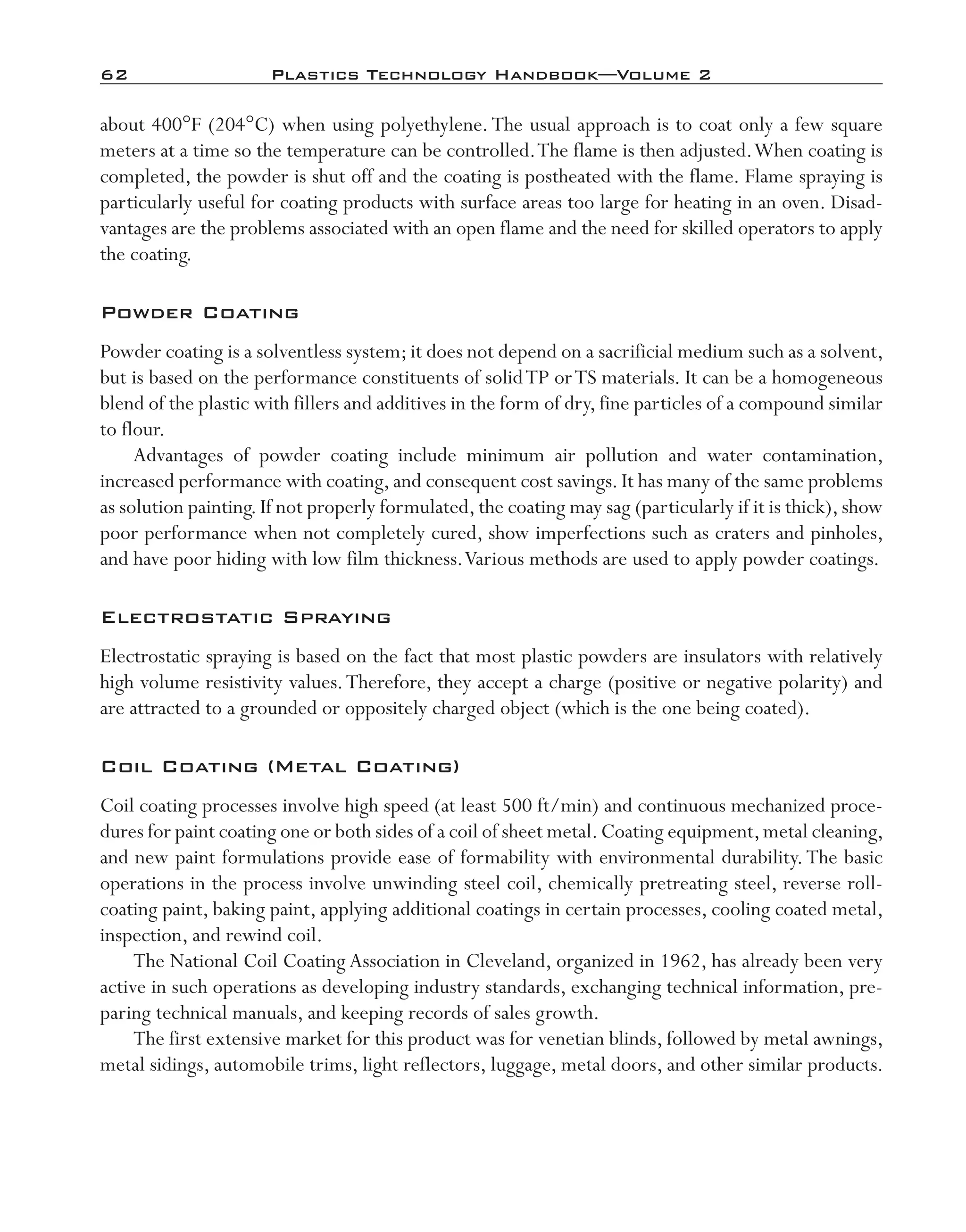 62	 Plastics Technology Handbook—Volume 2
about 400°F (204°C) when using polyethylene.The usual approach is to coat only a few square
meters at a time so the temperature can be controlled.The flame is then adjusted.When coating is
completed, the powder is shut off and the coating is postheated with the flame. Flame spraying is
particularly useful for coating products with surface areas too large for heating in an oven. Disad-
vantages are the problems associated with an open flame and the need for skilled operators to apply
the coating.
Powder Coating
Powder coating is a solventless system; it does not depend on a sacrificial medium such as a solvent,
but is based on the performance constituents of solidTP orTS materials. It can be a homogeneous
blend of the plastic with fillers and additives in the form of dry, fine particles of a compound similar
to flour.
Advantages of powder coating include minimum air pollution and water contamination,
increased performance with coating,and consequent cost savings.It has many of the same problems
as solution painting.If not properly formulated,the coating may sag (particularly if it is thick),show
poor performance when not completely cured, show imperfections such as craters and pinholes,
and have poor hiding with low film thickness.Various methods are used to apply powder coatings.
Electrostatic Spraying
Electrostatic spraying is based on the fact that most plastic powders are insulators with relatively
high volume resistivity values.Therefore, they accept a charge (positive or negative polarity) and
are attracted to a grounded or oppositely charged object (which is the one being coated).
Coil Coating (Metal Coating)
Coil coating processes involve high speed (at least 500 ft/min) and continuous mechanized proce-
dures for paint coating one or both sides of a coil of sheet metal.Coating equipment,metal cleaning,
and new paint formulations provide ease of formability with environmental durability.The basic
operations in the process involve unwinding steel coil, chemically pretreating steel, reverse roll-­
coating paint, baking paint, applying additional coatings in certain processes, cooling coated metal,
inspection, and rewind coil.
The National Coil Coating Association in Cleveland, organized in 1962, has already been very
active in such operations as developing industry standards, exchanging technical information, pre-
paring technical manuals, and keeping records of sales growth.
The first extensive market for this product was for venetian blinds, followed by metal awnings,
metal sidings, automobile trims, light reflectors, luggage, metal doors, and other similar products.
imo-rosato2.indb 62 7/27/11 12:15 PM
 