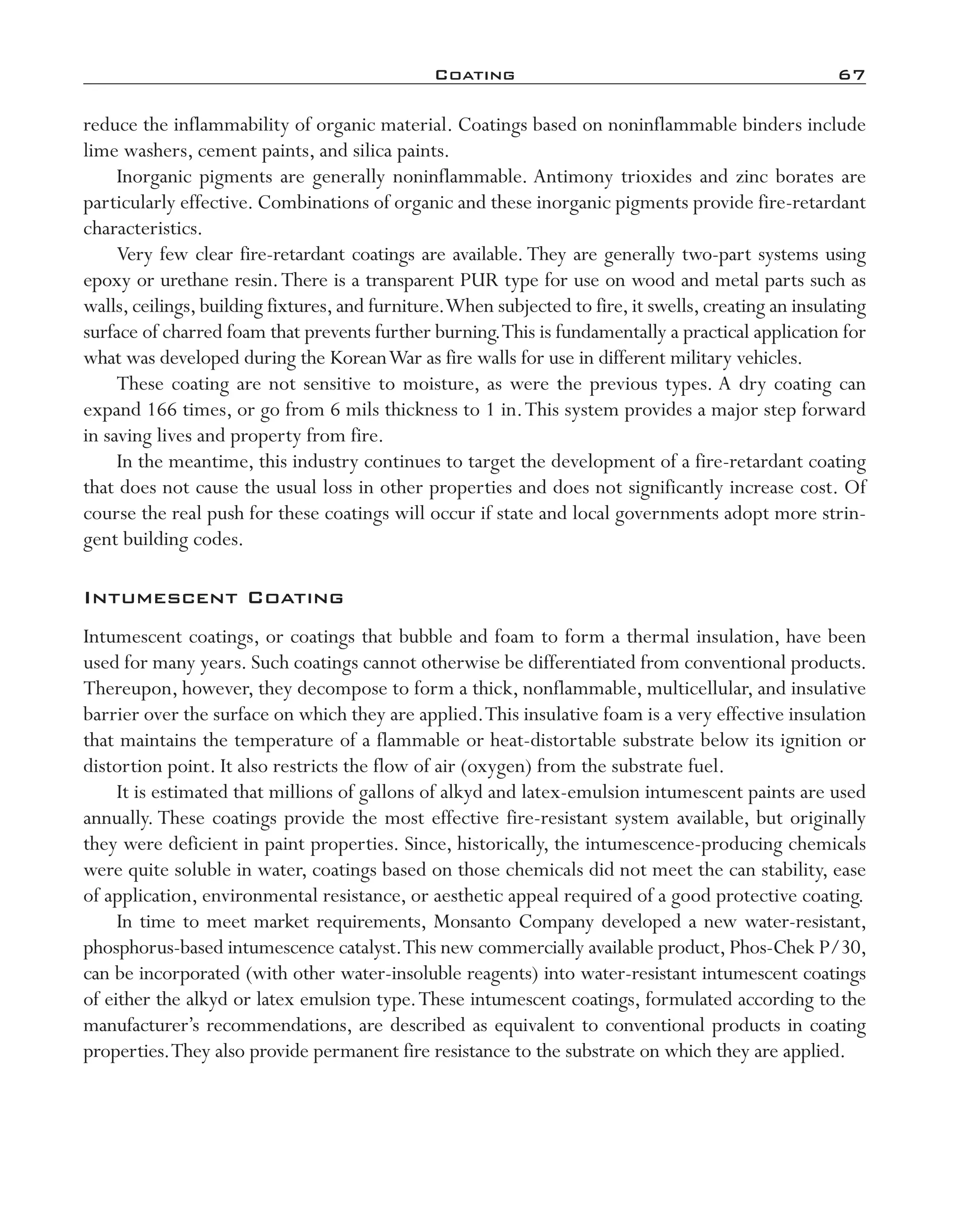 Coating	 67
reduce the inflammability of organic material. Coatings based on noninflammable binders include
lime washers, cement paints, and silica paints.
Inorganic pigments are generally noninflammable. Antimony trioxides and zinc borates are
particularly effective. Combinations of organic and these inorganic pigments provide fire-­retardant
characteristics.
Very few clear fire-­retardant coatings are available.They are generally two-­part systems using
epoxy or urethane resin.There is a transparent PUR type for use on wood and metal parts such as
walls,ceilings,building fixtures,and furniture.When subjected to fire,it swells,creating an insulating
surface of charred foam that prevents further burning.This is fundamentally a practical application for
what was developed during the KoreanWar as fire walls for use in different military vehicles.
These coating are not sensitive to moisture, as were the previous types. A dry coating can
expand 166 times, or go from 6 mils thickness to 1 in.This system provides a major step forward
in saving lives and property from fire.
In the meantime, this industry continues to target the development of a fire-­retardant coating
that does not cause the usual loss in other properties and does not significantly increase cost. Of
course the real push for these coatings will occur if state and local governments adopt more strin-
gent building codes.
Intumescent Coating
Intumescent coatings, or coatings that bubble and foam to form a thermal insulation, have been
used for many years. Such coatings cannot otherwise be differentiated from conventional products.
Thereupon, however, they decompose to form a thick, nonflammable, multicellular, and insulative
barrier over the surface on which they are applied.This insulative foam is a very effective insulation
that maintains the temperature of a flammable or heat-­distortable substrate below its ignition or
distortion point. It also restricts the flow of air (oxygen) from the substrate fuel.
It is estimated that millions of gallons of alkyd and latex-­emulsion intumescent paints are used
annually. These coatings provide the most effective fire-­resistant system available, but originally
they were deficient in paint properties. Since, historically, the intumescence-­producing chemicals
were quite soluble in water, coatings based on those chemicals did not meet the can stability, ease
of application, environmental resistance, or aesthetic appeal required of a good protective coating.
In time to meet market requirements, Monsanto Company developed a new water-­resistant,
phosphorus-­based intumescence catalyst.This new commercially available product, Phos-­Chek P/30,
can be incorporated (with other water-­insoluble reagents) into water-­resistant intumescent coatings
of either the alkyd or latex emulsion type.These intumescent coatings, formulated according to the
manufacturer’s recommendations, are described as equivalent to conventional products in coating
properties.They also provide permanent fire resistance to the substrate on which they are applied.
imo-rosato2.indb 67 7/27/11 12:15 PM
 