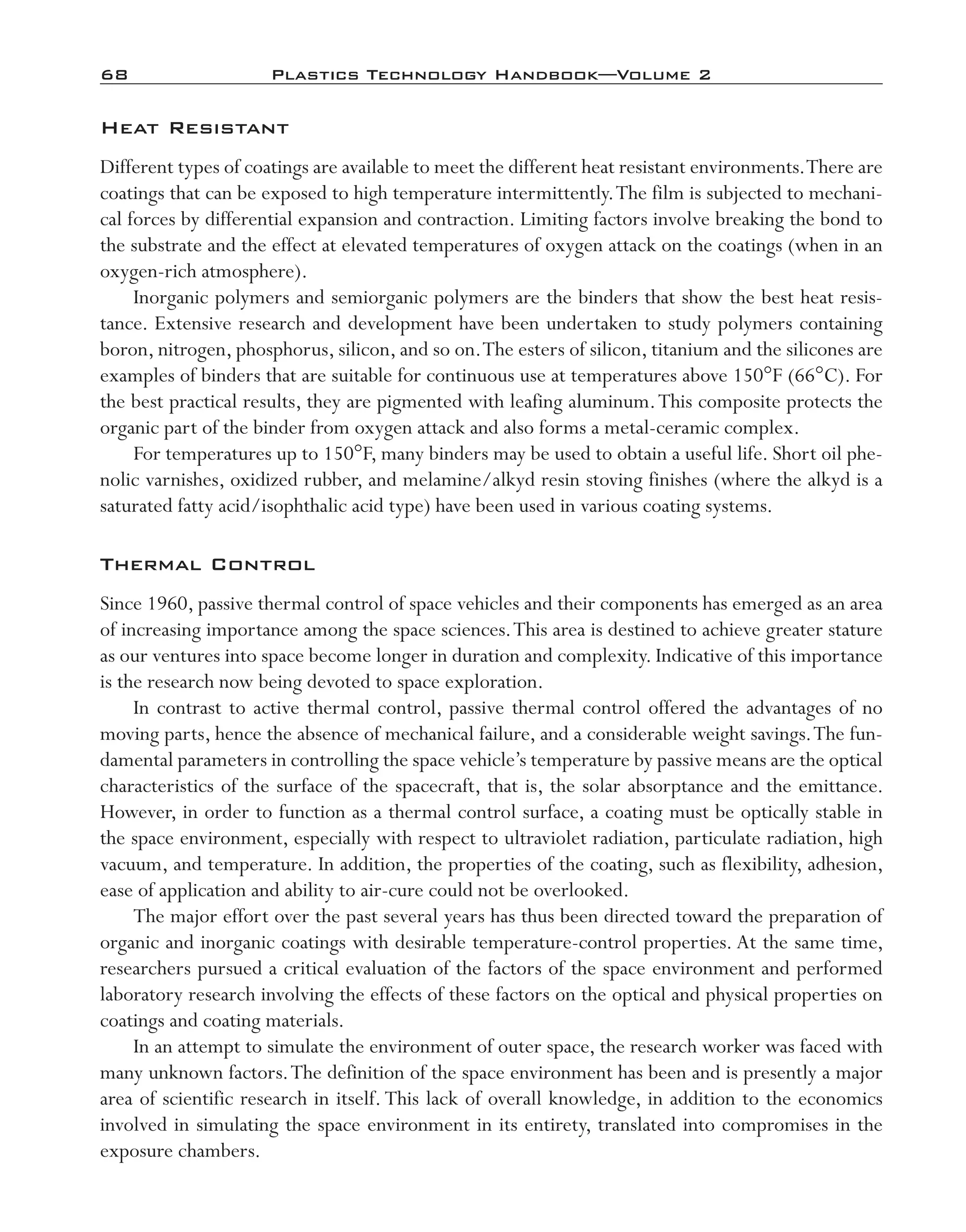 68	 Plastics Technology Handbook—Volume 2
Heat Resistant
Different types of coatings are available to meet the different heat resistant environments.There are
coatings that can be exposed to high temperature intermittently.The film is subjected to mechani-
cal forces by differential expansion and contraction. Limiting factors involve breaking the bond to
the substrate and the effect at elevated temperatures of oxygen attack on the coatings (when in an
oxygen-­rich atmosphere).
Inorganic polymers and semiorganic polymers are the binders that show the best heat resis-
tance. Extensive research and development have been undertaken to study polymers containing
boron, nitrogen, phosphorus, silicon, and so on.The esters of silicon, titanium and the silicones are
examples of binders that are suitable for continuous use at temperatures above 150°F (66°C). For
the best practical results, they are pigmented with leafing aluminum.This composite protects the
organic part of the binder from oxygen attack and also forms a metal-­ceramic complex.
For temperatures up to 150°F, many binders may be used to obtain a useful life. Short oil phe-
nolic varnishes, oxidized rubber, and melamine/alkyd resin stoving finishes (where the alkyd is a
saturated fatty acid/isophthalic acid type) have been used in various coating systems.
Thermal Control
Since 1960, passive thermal control of space vehicles and their components has emerged as an area
of increasing importance among the space sciences.This area is destined to achieve greater stature
as our ventures into space become longer in duration and complexity. Indicative of this importance
is the research now being devoted to space exploration.
In contrast to active thermal control, passive thermal control offered the advantages of no
moving parts, hence the absence of mechanical failure, and a considerable weight savings.The fun-
damental parameters in controlling the space vehicle’s temperature by passive means are the optical
characteristics of the surface of the spacecraft, that is, the solar absorptance and the emittance.
However, in order to function as a thermal control surface, a coating must be optically stable in
the space environment, especially with respect to ultraviolet radiation, particulate radiation, high
vacuum, and temperature. In addition, the properties of the coating, such as flexibility, adhesion,
ease of application and ability to air-­cure could not be overlooked.
The major effort over the past several years has thus been directed toward the preparation of
organic and inorganic coatings with desirable temperature-­control properties. At the same time,
researchers pursued a critical evaluation of the factors of the space environment and performed
laboratory research involving the effects of these factors on the optical and physical properties on
coatings and coating materials.
In an attempt to simulate the environment of outer space, the research worker was faced with
many unknown factors.The definition of the space environment has been and is presently a major
area of scientific research in itself. This lack of overall knowledge, in addition to the economics
involved in simulating the space environment in its entirety, translated into compromises in the
exposure chambers.
imo-rosato2.indb 68 7/27/11 12:15 PM
 