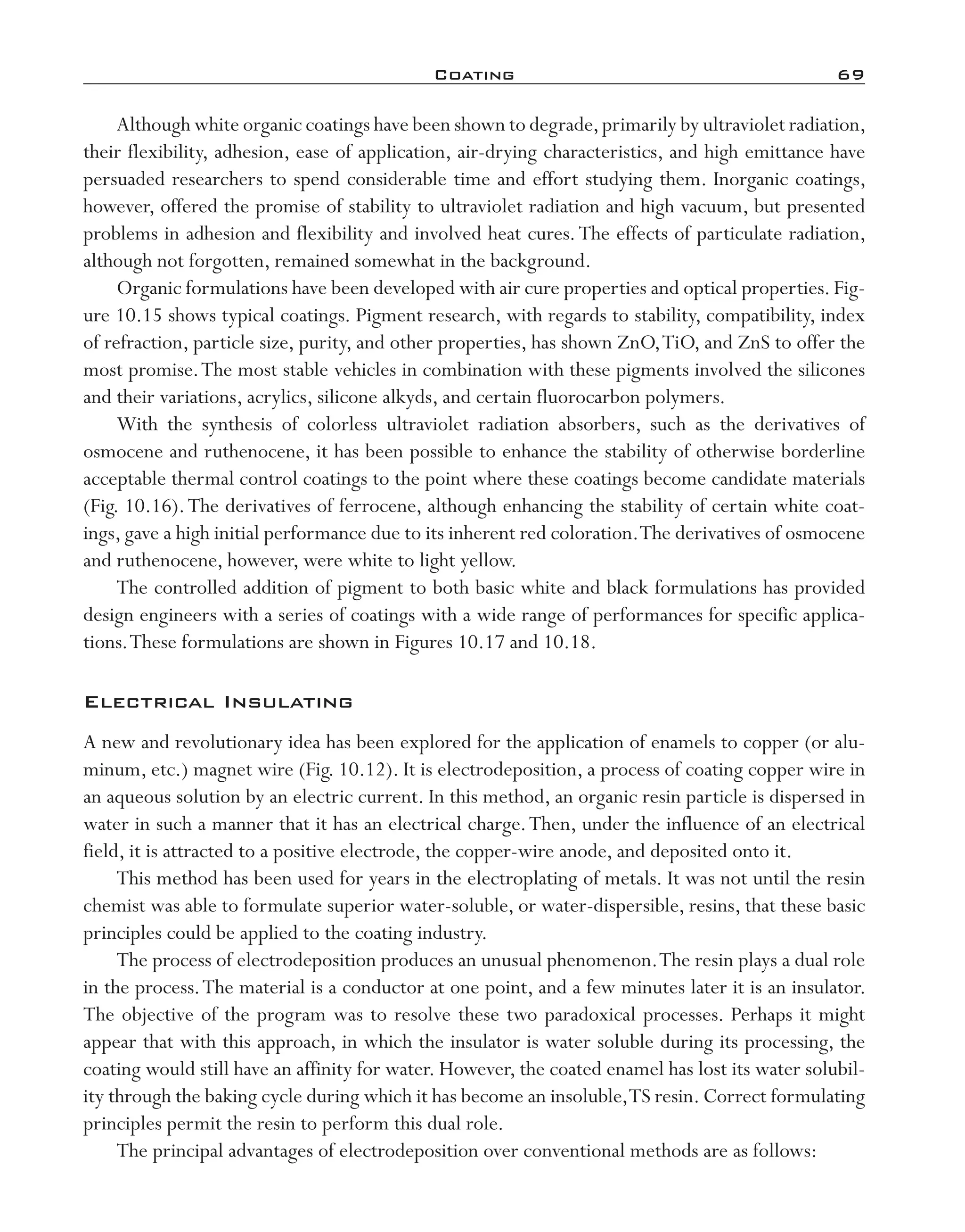 Coating	 69
Although white organic coatings have been shown to degrade,primarily by ultraviolet radiation,
their flexibility, adhesion, ease of application, air-­drying characteristics, and high emittance have
persuaded researchers to spend considerable time and effort studying them. Inorganic coatings,
however, offered the promise of stability to ultraviolet radiation and high vacuum, but presented
problems in adhesion and flexibility and involved heat cures.The effects of particulate radiation,
although not forgotten, remained somewhat in the background.
Organic formulations have been developed with air cure properties and optical properties.Fig-
ure 10.15 shows typical coatings. Pigment research, with regards to stability, compatibility, index
of refraction, particle size, purity, and other properties, has shown ZnO,TiO, and ZnS to offer the
most promise.The most stable vehicles in combination with these pigments involved the silicones
and their variations, acrylics, silicone alkyds, and certain fluorocarbon polymers.
With the synthesis of colorless ultraviolet radiation absorbers, such as the derivatives of
osmocene and ruthenocene, it has been possible to enhance the stability of otherwise borderline
acceptable thermal control coatings to the point where these coatings become candidate materials
(Fig. 10.16).The derivatives of ferrocene, although enhancing the stability of certain white coat-
ings, gave a high initial performance due to its inherent red coloration.The derivatives of osmocene
and ruthenocene, however, were white to light yellow.
The controlled addition of pigment to both basic white and black formulations has provided
design engineers with a series of coatings with a wide range of performances for specific applica-
tions.These formulations are shown in Figures 10.17 and 10.18.
Electrical Insulating
A new and revolutionary idea has been explored for the application of enamels to copper (or alu-
minum, etc.) magnet wire (Fig. 10.12). It is electrodeposition, a process of coating copper wire in
an aqueous solution by an electric current. In this method, an organic resin particle is dispersed in
water in such a manner that it has an electrical charge.Then, under the influence of an electrical
field, it is attracted to a positive electrode, the copper-­wire anode, and deposited onto it.
This method has been used for years in the electroplating of metals. It was not until the resin
chemist was able to formulate superior water-­soluble, or water-­dispersible, resins, that these basic
principles could be applied to the coating industry.
The process of electrodeposition produces an unusual phenomenon.The resin plays a dual role
in the process.The material is a conductor at one point, and a few minutes later it is an insulator.
The objective of the program was to resolve these two paradoxical processes. Perhaps it might
appear that with this approach, in which the insulator is water soluble during its processing, the
coating would still have an affinity for water. However, the coated enamel has lost its water solubil-
ity through the baking cycle during which it has become an insoluble,TS resin. Correct formulating
principles permit the resin to perform this dual role.
The principal advantages of electrodeposition over conventional methods are as follows:
imo-rosato2.indb 69 7/27/11 12:15 PM
 