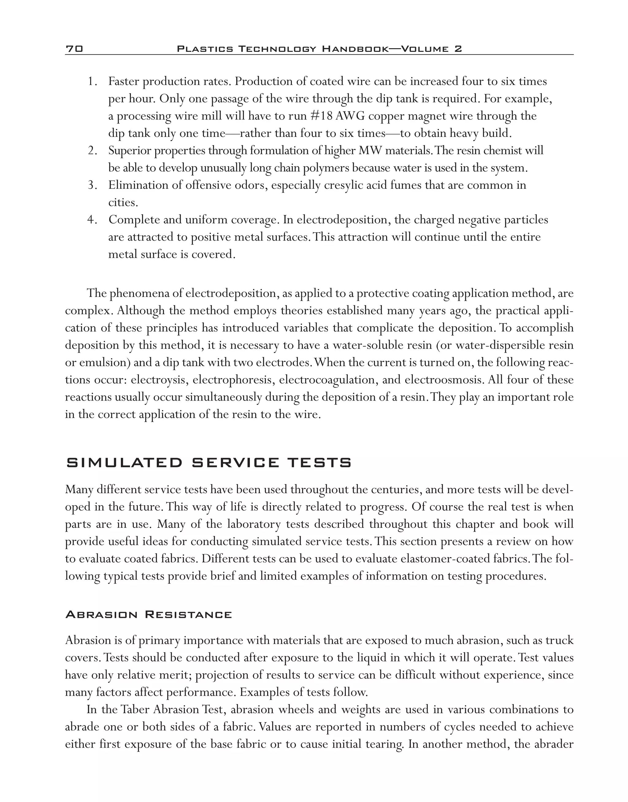 70	 Plastics Technology Handbook—Volume 2
	 1.	 Faster production rates. Production of coated wire can be increased four to six times
per hour. Only one passage of the wire through the dip tank is required. For example,
a processing wire mill will have to run #18AWG copper magnet wire through the
dip tank only one time—­rather than four to six times—­to obtain heavy build.
	 2.	 Superior properties through formulation of higher MW materials.The resin chemist will
be able to develop unusually long chain polymers because water is used in the system.
	 3.	 Elimination of offensive odors, especially cresylic acid fumes that are common in
cities.
	 4.	 Complete and uniform coverage. In electrodeposition, the charged negative particles
are attracted to positive metal surfaces.This attraction will continue until the entire
metal surface is covered.
The phenomena of electrodeposition,as applied to a protective coating application method,are
complex. Although the method employs theories established many years ago, the practical appli-
cation of these principles has introduced variables that complicate the deposition.To accomplish
deposition by this method, it is necessary to have a water-­soluble resin (or water-­dispersible resin
or emulsion) and a dip tank with two electrodes.When the current is turned on,the following reac-
tions occur: electroysis, electrophoresis, electrocoagulation, and electroosmosis. All four of these
reactions usually occur simultaneously during the deposition of a resin.They play an important role
in the correct application of the resin to the wire.
SIMULATED SERVICE TESTS
Many different service tests have been used throughout the centuries, and more tests will be devel-
oped in the future.This way of life is directly related to progress. Of course the real test is when
parts are in use. Many of the laboratory tests described throughout this chapter and book will
provide useful ideas for conducting simulated service tests.This section presents a review on how
to evaluate coated fabrics. Different tests can be used to evaluate elastomer-­coated fabrics.The fol-
lowing typical tests provide brief and limited examples of information on testing procedures.
Abrasion Resistance
Abrasion is of primary importance with materials that are exposed to much abrasion, such as truck
covers.Tests should be conducted after exposure to the liquid in which it will operate.Test values
have only relative merit; projection of results to service can be difficult without experience, since
many factors affect performance. Examples of tests follow.
In the Taber Abrasion Test, abrasion wheels and weights are used in various combinations to
abrade one or both sides of a fabric.Values are reported in numbers of cycles needed to achieve
either first exposure of the base fabric or to cause initial tearing. In another method, the abrader
imo-rosato2.indb 70 7/27/11 12:15 PM
 