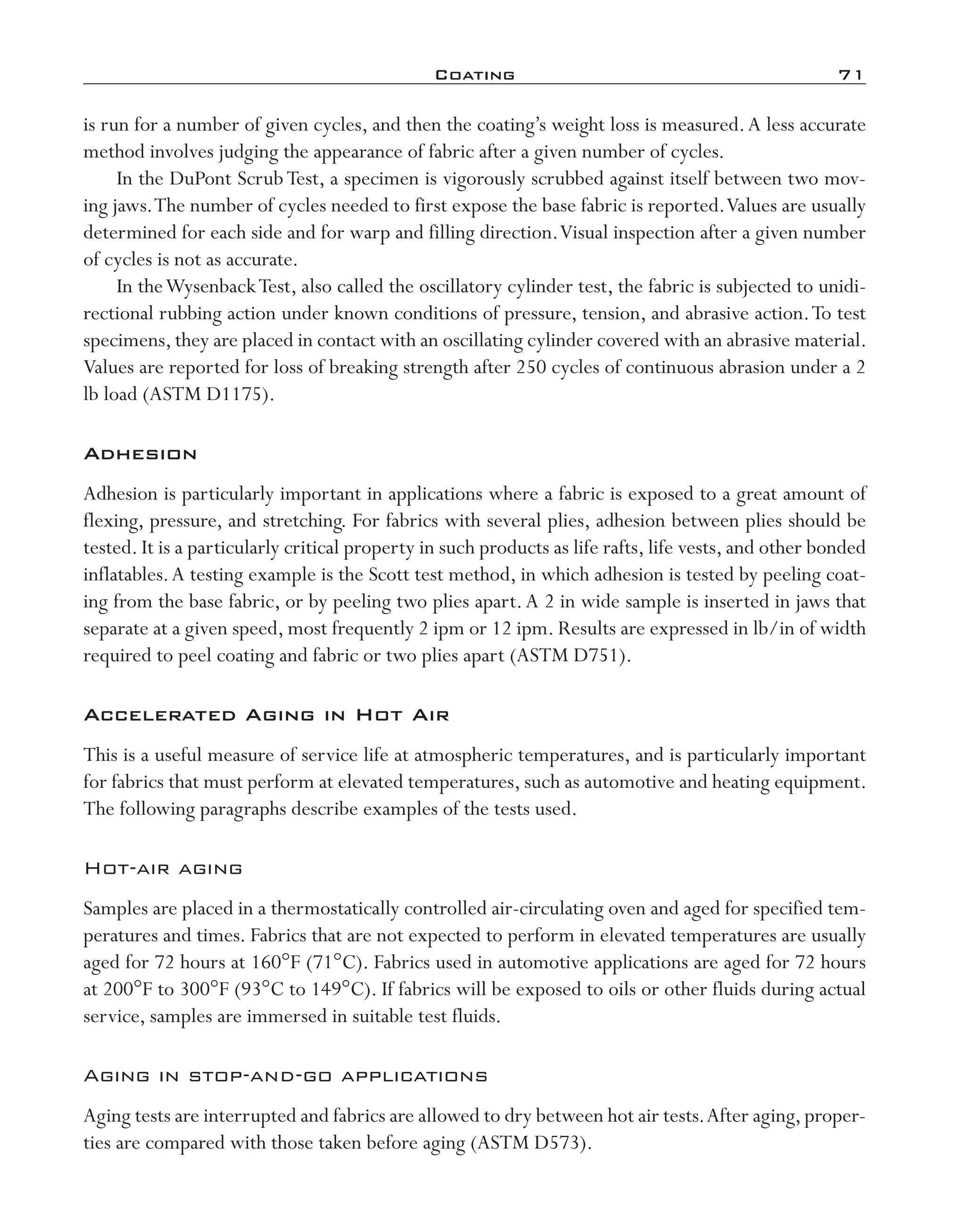 Coating	 71
is run for a number of given cycles, and then the coating’s weight loss is measured.A less accurate
method involves judging the appearance of fabric after a given number of cycles.
In the DuPont ScrubTest, a specimen is vigorously scrubbed against itself between two mov-
ing jaws.The number of cycles needed to first expose the base fabric is reported.Values are usually
determined for each side and for warp and filling direction.Visual inspection after a given number
of cycles is not as accurate.
In theWysenbackTest, also called the oscillatory cylinder test, the fabric is subjected to unidi-
rectional rubbing action under known conditions of pressure, tension, and abrasive action.To test
specimens,they are placed in contact with an oscillating cylinder covered with an abrasive material.
Values are reported for loss of breaking strength after 250 cycles of continuous abrasion under a 2
lb load (ASTM D1175).
Adhesion
Adhesion is particularly important in applications where a fabric is exposed to a great amount of
flexing, pressure, and stretching. For fabrics with several plies, adhesion between plies should be
tested. It is a particularly critical property in such products as life rafts, life vests, and other bonded
inflatables.A testing example is the Scott test method, in which adhesion is tested by peeling coat-
ing from the base fabric, or by peeling two plies apart.A 2 in wide sample is inserted in jaws that
separate at a given speed, most frequently 2 ipm or 12 ipm. Results are expressed in lb/in of width
required to peel coating and fabric or two plies apart (ASTM D751).
Accelerated Aging in Hot Air
This is a useful measure of service life at atmospheric temperatures, and is particularly important
for fabrics that must perform at elevated temperatures, such as automotive and heating equipment.
The following paragraphs describe examples of the tests used.
Hot-­air aging
Samples are placed in a thermostatically controlled air-­circulating oven and aged for specified tem-
peratures and times. Fabrics that are not expected to perform in elevated temperatures are usually
aged for 72 hours at 160°F (71°C). Fabrics used in automotive applications are aged for 72 hours
at 200°F to 300°F (93°C to 149°C). If fabrics will be exposed to oils or other fluids during actual
service, samples are immersed in suitable test fluids.
Aging in stop-­and-­go applications
Aging tests are interrupted and fabrics are allowed to dry between hot air tests.After aging,proper-
ties are compared with those taken before aging (ASTM D573).
imo-rosato2.indb 71 7/27/11 12:15 PM
 