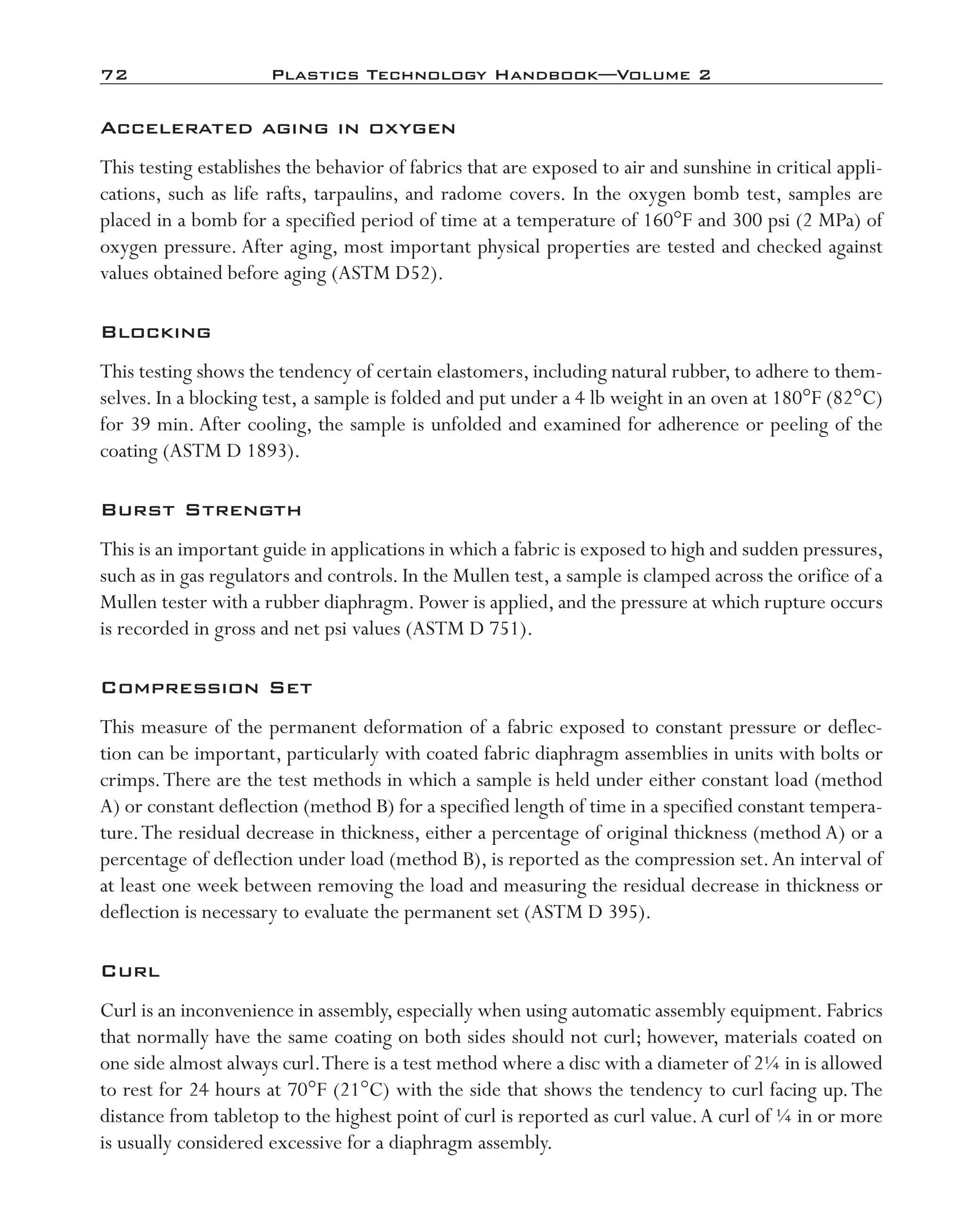 72	 Plastics Technology Handbook—Volume 2
Accelerated aging in oxygen
This testing establishes the behavior of fabrics that are exposed to air and sunshine in critical appli-
cations, such as life rafts, tarpaulins, and radome covers. In the oxygen bomb test, samples are
placed in a bomb for a specified period of time at a temperature of 160°F and 300 psi (2 MPa) of
oxygen pressure. After aging, most important physical properties are tested and checked against
values obtained before aging (ASTM D52).
Blocking
This testing shows the tendency of certain elastomers, including natural rubber, to adhere to them-
selves. In a blocking test, a sample is folded and put under a 4 lb weight in an oven at 180°F (82°C)
for 39 min. After cooling, the sample is unfolded and examined for adherence or peeling of the
coating (ASTM D 1893).
Burst Strength
This is an important guide in applications in which a fabric is exposed to high and sudden pressures,
such as in gas regulators and controls. In the Mullen test, a sample is clamped across the orifice of a
Mullen tester with a rubber diaphragm. Power is applied, and the pressure at which rupture occurs
is recorded in gross and net psi values (ASTM D 751).
Compression Set
This measure of the permanent deformation of a fabric exposed to constant pressure or deflec-
tion can be important, particularly with coated fabric diaphragm assemblies in units with bolts or
crimps.There are the test methods in which a sample is held under either constant load (method
A) or constant deflection (method B) for a specified length of time in a specified constant tempera-
ture.The residual decrease in thickness, either a percentage of original thickness (method A) or a
percentage of deflection under load (method B), is reported as the compression set.An interval of
at least one week between removing the load and measuring the residual decrease in thickness or
deflection is necessary to evaluate the permanent set (ASTM D 395).
Curl
Curl is an inconvenience in assembly, especially when using automatic assembly equipment. Fabrics
that normally have the same coating on both sides should not curl; however, materials coated on
one side almost always curl.There is a test method where a disc with a diameter of 2¼ in is allowed
to rest for 24 hours at 70°F (21°C) with the side that shows the tendency to curl facing up.The
distance from tabletop to the highest point of curl is reported as curl value.A curl of ¼ in or more
is usually considered excessive for a diaphragm assembly.
imo-rosato2.indb 72 7/27/11 12:15 PM
 