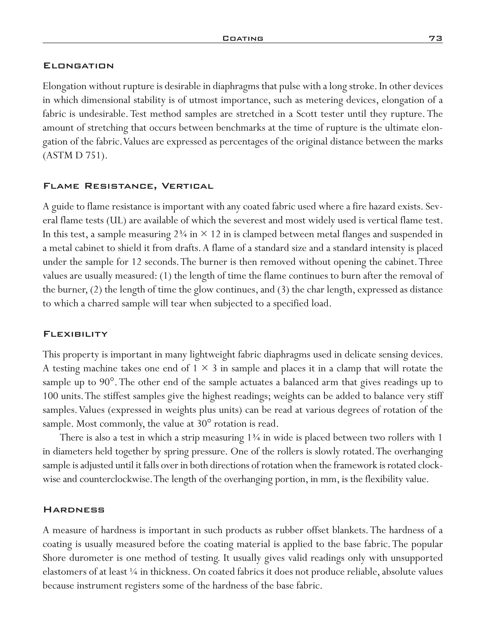 Coating	 73
Elongation
Elongation without rupture is desirable in diaphragms that pulse with a long stroke.In other devices
in which dimensional stability is of utmost importance, such as metering devices, elongation of a
fabric is undesirable.Test method samples are stretched in a Scott tester until they rupture.The
amount of stretching that occurs between benchmarks at the time of rupture is the ultimate elon-
gation of the fabric.Values are expressed as percentages of the original distance between the marks
(ASTM D 751).
Flame Resistance, Vertical
A guide to flame resistance is important with any coated fabric used where a fire hazard exists. Sev-
eral flame tests (UL) are available of which the severest and most widely used is vertical flame test.
In this test, a sample measuring 2¾ in × 12 in is clamped between metal flanges and suspended in
a metal cabinet to shield it from drafts.A flame of a standard size and a standard intensity is placed
under the sample for 12 seconds.The burner is then removed without opening the cabinet.Three
values are usually measured: (1) the length of time the flame continues to burn after the removal of
the burner, (2) the length of time the glow continues, and (3) the char length, expressed as distance
to which a charred sample will tear when subjected to a specified load.
Flexibility
This property is important in many lightweight fabric diaphragms used in delicate sensing devices.
A testing machine takes one end of 1 × 3 in sample and places it in a clamp that will rotate the
sample up to 90°.The other end of the sample actuates a balanced arm that gives readings up to
100 units.The stiffest samples give the highest readings; weights can be added to balance very stiff
samples.Values (expressed in weights plus units) can be read at various degrees of rotation of the
sample. Most commonly, the value at 30° rotation is read.
There is also a test in which a strip measuring 1¾ in wide is placed between two rollers with 1
in diameters held together by spring pressure. One of the rollers is slowly rotated.The overhanging
sample is adjusted until it falls over in both directions of rotation when the framework is rotated clock-
wise and counterclockwise.The length of the overhanging portion, in mm, is the flexibility value.
Hardness
A measure of hardness is important in such products as rubber offset blankets.The hardness of a
coating is usually measured before the coating material is applied to the base fabric.The popular
Shore durometer is one method of testing. It usually gives valid readings only with unsupported
elastomers of at least ¼ in thickness. On coated fabrics it does not produce reliable, absolute values
because instrument registers some of the hardness of the base fabric.
imo-rosato2.indb 73 7/27/11 12:15 PM
 