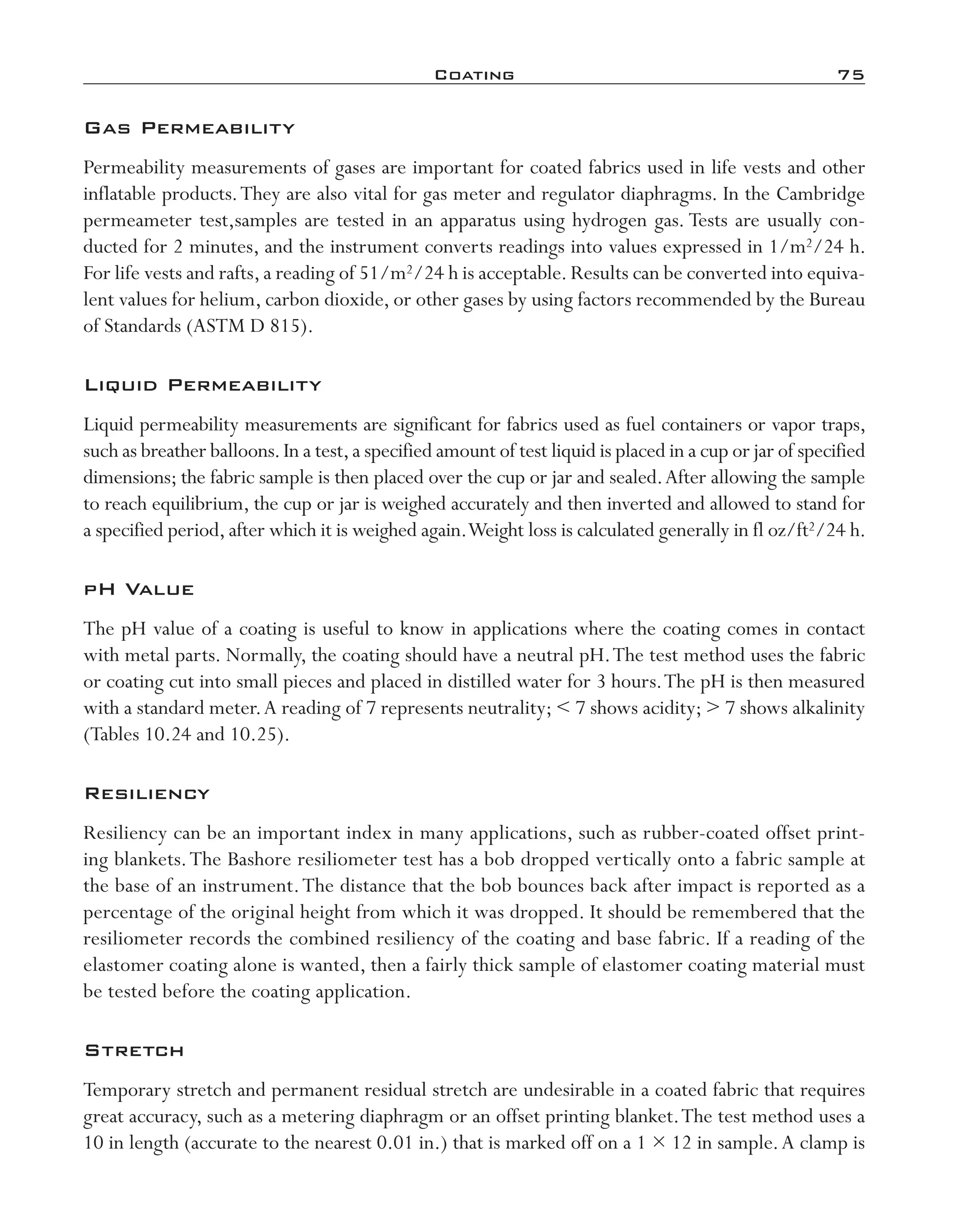 Coating	 75
Gas Permeability
Permeability measurements of gases are important for coated fabrics used in life vests and other
inflatable products.They are also vital for gas meter and regulator diaphragms. In the Cambridge
permeameter test,samples are tested in an apparatus using hydrogen gas. Tests are usually con-
ducted for 2 minutes, and the instrument converts readings into values expressed in 1/m2/24 h.
For life vests and rafts,a reading of 51/m2/24 h is acceptable.Results can be converted into equiva-
lent values for helium, carbon dioxide, or other gases by using factors recommended by the Bureau
of Standards (ASTM D 815).
Liquid Permeability
Liquid permeability measurements are significant for fabrics used as fuel containers or vapor traps,
such as breather balloons.In a test,a specified amount of test liquid is placed in a cup or jar of specified
dimensions; the fabric sample is then placed over the cup or jar and sealed.After allowing the sample
to reach equilibrium, the cup or jar is weighed accurately and then inverted and allowed to stand for
a specified period,after which it is weighed again.Weight loss is calculated generally in fl oz/ft2/24 h.
pH Value
The pH value of a coating is useful to know in applications where the coating comes in contact
with metal parts. Normally, the coating should have a neutral pH.The test method uses the fabric
or coating cut into small pieces and placed in distilled water for 3 hours.The pH is then measured
with a standard meter.A reading of 7 represents neutrality;  7 shows acidity;  7 shows alkalinity
(Tables 10.24 and 10.25).
Resiliency
Resiliency can be an important index in many applications, such as rubber-­coated offset print-
ing blankets.The Bashore resiliometer test has a bob dropped vertically onto a fabric sample at
the base of an instrument.The distance that the bob bounces back after impact is reported as a
percentage of the original height from which it was dropped. It should be remembered that the
resiliometer records the combined resiliency of the coating and base fabric. If a reading of the
elastomer coating alone is wanted, then a fairly thick sample of elastomer coating material must
be tested before the coating application.
Stretch
Temporary stretch and permanent residual stretch are undesirable in a coated fabric that requires
great accuracy, such as a metering diaphragm or an offset printing blanket.The test method uses a
10 in length (accurate to the nearest 0.01 in.) that is marked off on a 1 × 12 in sample.A clamp is
imo-rosato2.indb 75 7/27/11 12:15 PM
 