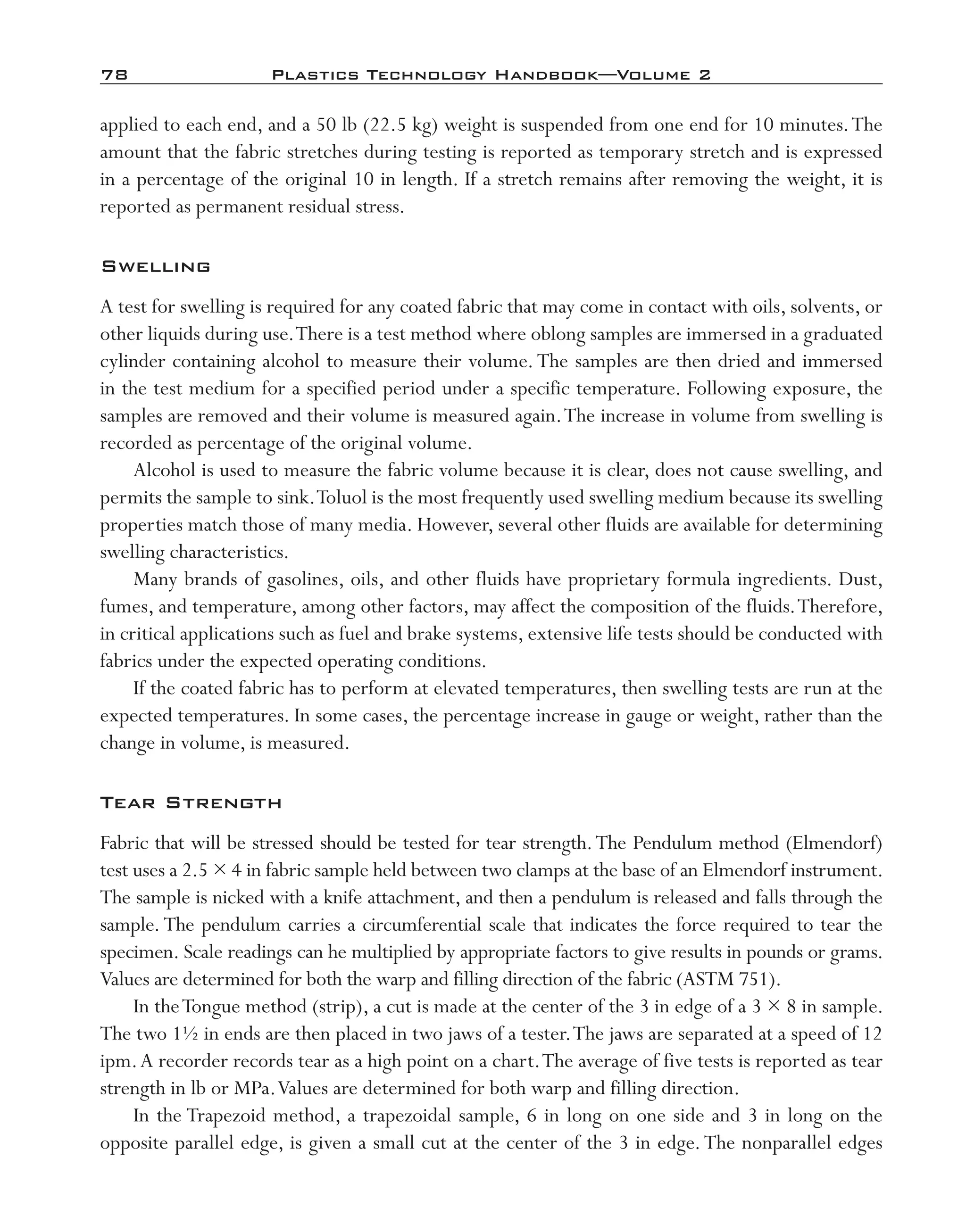 78	 Plastics Technology Handbook—Volume 2
applied to each end, and a 50 lb (22.5 kg) weight is suspended from one end for 10 minutes.The
amount that the fabric stretches during testing is reported as temporary stretch and is expressed
in a percentage of the original 10 in length. If a stretch remains after removing the weight, it is
reported as permanent residual stress.
Swelling
A test for swelling is required for any coated fabric that may come in contact with oils, solvents, or
other liquids during use.There is a test method where oblong samples are immersed in a graduated
cylinder containing alcohol to measure their volume.The samples are then dried and immersed
in the test medium for a specified period under a specific temperature. Following exposure, the
samples are removed and their volume is measured again.The increase in volume from swelling is
recorded as percentage of the original volume.
Alcohol is used to measure the fabric volume because it is clear, does not cause swelling, and
permits the sample to sink.Toluol is the most frequently used swelling medium because its swelling
properties match those of many media. However, several other fluids are available for determining
swelling characteristics.
Many brands of gasolines, oils, and other fluids have proprietary formula ingredients. Dust,
fumes, and temperature, among other factors, may affect the composition of the fluids.Therefore,
in critical applications such as fuel and brake systems, extensive life tests should be conducted with
fabrics under the expected operating conditions.
If the coated fabric has to perform at elevated temperatures, then swelling tests are run at the
expected temperatures. In some cases, the percentage increase in gauge or weight, rather than the
change in volume, is measured.
Tear Strength
Fabric that will be stressed should be tested for tear strength.The Pendulum method (Elmendorf)
test uses a 2.5 × 4 in fabric sample held between two clamps at the base of an Elmendorf instrument.
The sample is nicked with a knife attachment, and then a pendulum is released and falls through the
sample. The pendulum carries a circumferential scale that indicates the force required to tear the
specimen. Scale readings can he multiplied by appropriate factors to give results in pounds or grams.
Values are determined for both the warp and filling direction of the fabric (ASTM 751).
In theTongue method (strip), a cut is made at the center of the 3 in edge of a 3 × 8 in sample.
The two 1½ in ends are then placed in two jaws of a tester.The jaws are separated at a speed of 12
ipm.A recorder records tear as a high point on a chart.The average of five tests is reported as tear
strength in lb or MPa.Values are determined for both warp and filling direction.
In the Trapezoid method, a trapezoidal sample, 6 in long on one side and 3 in long on the
opposite parallel edge, is given a small cut at the center of the 3 in edge.The nonparallel edges
imo-rosato2.indb 78 7/27/11 12:15 PM
 