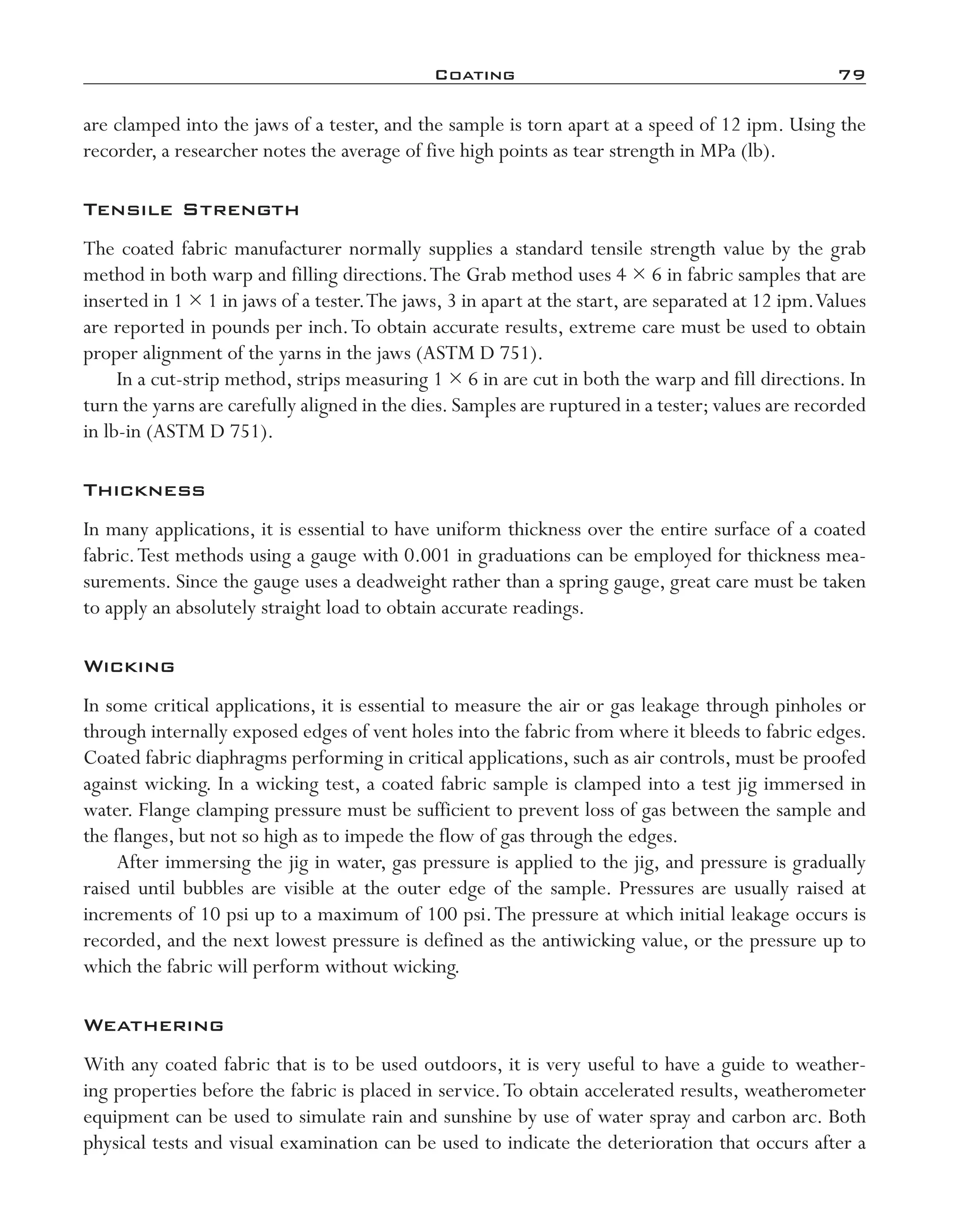 Coating	 79
are clamped into the jaws of a tester, and the sample is torn apart at a speed of 12 ipm. Using the
recorder, a researcher notes the average of five high points as tear strength in MPa (lb).
Tensile Strength
The coated fabric manufacturer normally supplies a standard tensile strength value by the grab
method in both warp and filling directions.The Grab method uses 4 × 6 in fabric samples that are
inserted in 1 × 1 in jaws of a tester.The jaws, 3 in apart at the start, are separated at 12 ipm.Values
are reported in pounds per inch.To obtain accurate results, extreme care must be used to obtain
proper alignment of the yarns in the jaws (ASTM D 751).
In a cut-­strip method, strips measuring 1 × 6 in are cut in both the warp and fill directions. In
turn the yarns are carefully aligned in the dies. Samples are ruptured in a tester; values are recorded
in lb-­in (ASTM D 751).
Thickness
In many applications, it is essential to have uniform thickness over the entire surface of a coated
fabric.Test methods using a gauge with 0.001 in graduations can be employed for thickness mea-
surements. Since the gauge uses a deadweight rather than a spring gauge, great care must be taken
to apply an absolutely straight load to obtain accurate readings.
Wicking
In some critical applications, it is essential to measure the air or gas leakage through pinholes or
through internally exposed edges of vent holes into the fabric from where it bleeds to fabric edges.
Coated fabric diaphragms performing in critical applications, such as air controls, must be proofed
against wicking. In a wicking test, a coated fabric sample is clamped into a test jig immersed in
water. Flange clamping pressure must be sufficient to prevent loss of gas between the sample and
the flanges, but not so high as to impede the flow of gas through the edges.
After immersing the jig in water, gas pressure is applied to the jig, and pressure is gradually
raised until bubbles are visible at the outer edge of the sample. Pressures are usually raised at
increments of 10 psi up to a maximum of 100 psi.The pressure at which initial leakage occurs is
recorded, and the next lowest pressure is defined as the antiwicking value, or the pressure up to
which the fabric will perform without wicking.
Weathering
With any coated fabric that is to be used outdoors, it is very useful to have a guide to weather-
ing properties before the fabric is placed in service.To obtain accelerated results, weatherometer
equipment can be used to simulate rain and sunshine by use of water spray and carbon arc. Both
physical tests and visual examination can be used to indicate the deterioration that occurs after a
imo-rosato2.indb 79 7/27/11 12:15 PM
 