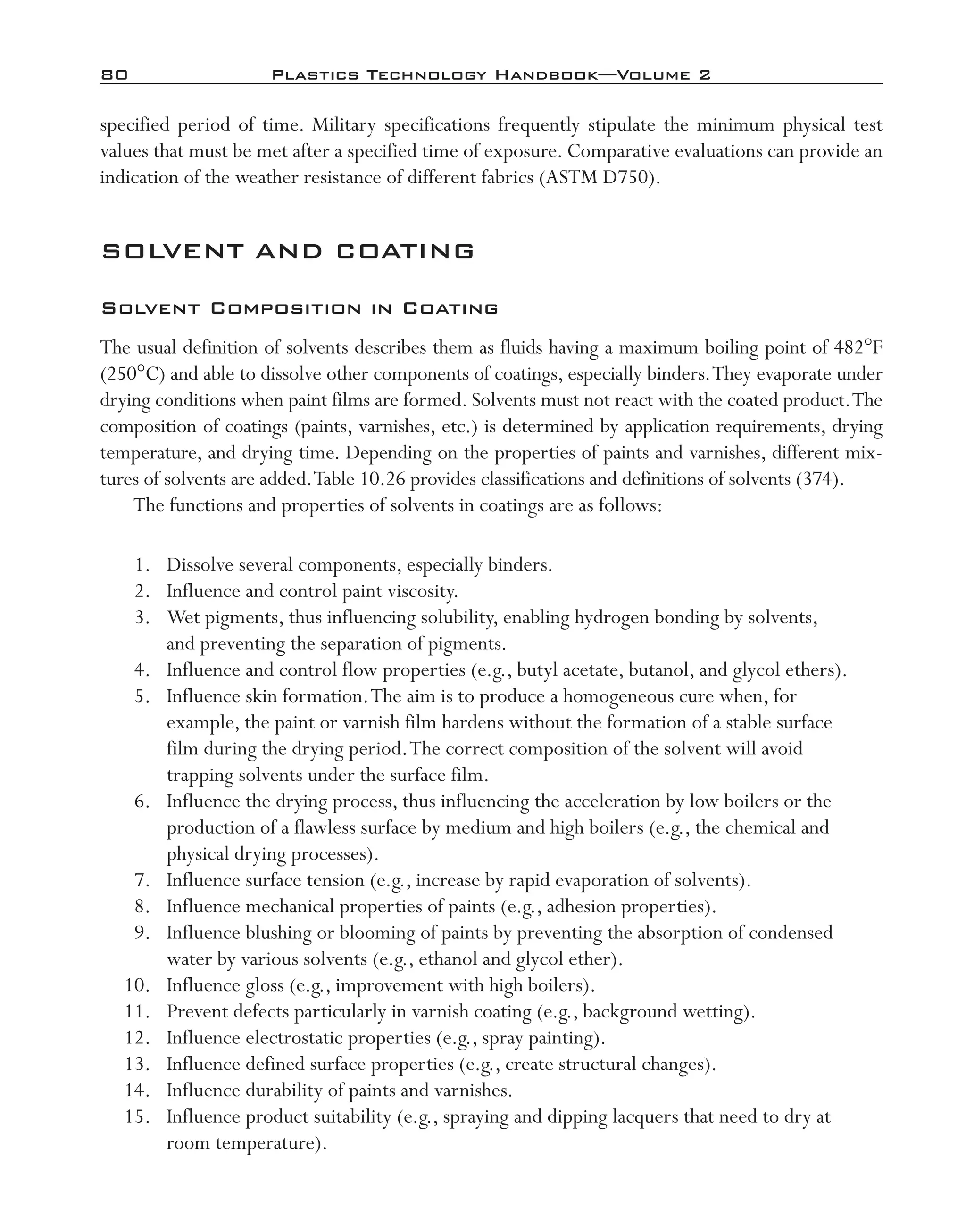80	 Plastics Technology Handbook—Volume 2
specified period of time. Military specifications frequently stipulate the minimum physical test
values that must be met after a specified time of exposure. Comparative evaluations can provide an
indication of the weather resistance of different fabrics (ASTM D750).
SOLVENT AND COATING
Solvent Composition in Coating
The usual definition of solvents describes them as fluids having a maximum boiling point of 482°F
(250°C) and able to dissolve other components of coatings, especially binders.They evaporate under
drying conditions when paint films are formed. Solvents must not react with the coated product.The
composition of coatings (paints, varnishes, etc.) is determined by application requirements, drying
temperature, and drying time. Depending on the properties of paints and varnishes, different mix-
tures of solvents are added.Table 10.26 provides classifications and definitions of solvents (374).
The functions and properties of solvents in coatings are as follows:
	 1.	 Dissolve several components, especially binders.
	 2.	 Influence and control paint viscosity.
	 3.	 Wet pigments, thus influencing solubility, enabling hydrogen bonding by solvents,
and preventing the separation of pigments.
	 4.	 Influence and control flow properties (e.g., butyl acetate, butanol, and glycol ethers).
	 5.	 Influence skin formation.The aim is to produce a homogeneous cure when, for
example, the paint or varnish film hardens without the formation of a stable surface
film during the drying period.The correct composition of the solvent will avoid
trapping solvents under the surface film.
	 6.	 Influence the drying process, thus influencing the acceleration by low boilers or the
production of a flawless surface by medium and high boilers (e.g., the chemical and
physical drying processes).
	 7.	 Influence surface tension (e.g., increase by rapid evaporation of solvents).
	 8.	 Influence mechanical properties of paints (e.g., adhesion properties).
	 9.	 Influence blushing or blooming of paints by preventing the absorption of condensed
water by various solvents (e.g., ethanol and glycol ether).
	 10.	 Influence gloss (e.g., improvement with high boilers).
	 11.	 Prevent defects particularly in varnish coating (e.g., background wetting).
	 12.	 Influence electrostatic properties (e.g., spray painting).
	 13.	 Influence defined surface properties (e.g., create structural changes).
	 14.	 Influence durability of paints and varnishes.
	 15.	 Influence product suitability (e.g., spraying and dipping lacquers that need to dry at
room temperature).
imo-rosato2.indb 80 7/27/11 12:15 PM
 