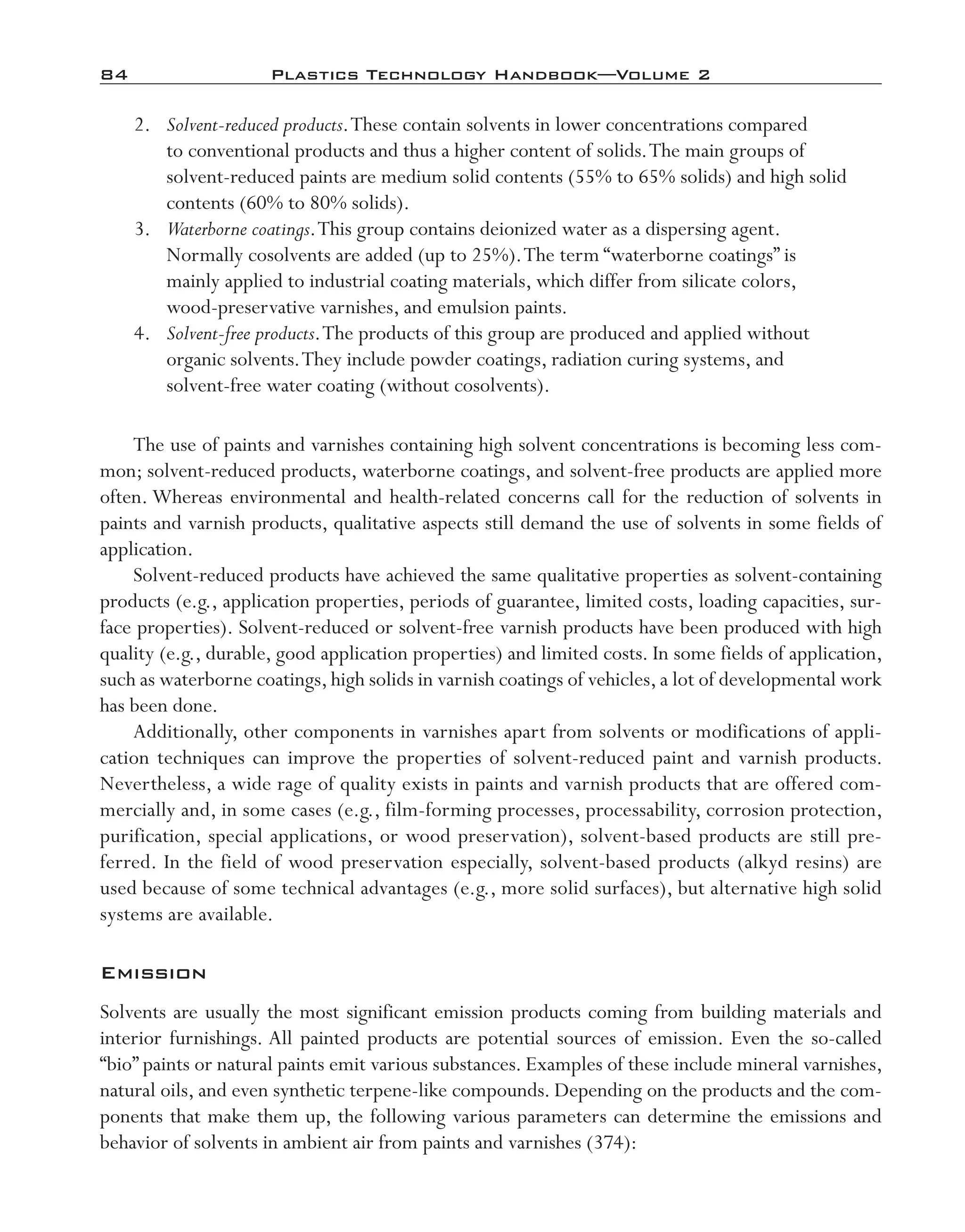 84	 Plastics Technology Handbook—Volume 2
	 2.	 Solvent-­reduced products.These contain solvents in lower concentrations compared
to conventional products and thus a higher content of solids.The main groups of
solvent-­reduced paints are medium solid contents (55% to 65% solids) and high solid
contents (60% to 80% solids).
	 3.	 Waterborne coatings.This group contains deionized water as a dispersing agent.
Normally cosolvents are added (up to 25%).The term “waterborne coatings” is
mainly applied to industrial coating materials, which differ from silicate colors,
wood-­preservative varnishes, and emulsion paints.
	 4.	 Solvent-­free products.The products of this group are produced and applied without
organic solvents.They include powder coatings, radiation curing systems, and
solvent-­free water coating (without cosolvents).
The use of paints and varnishes containing high solvent concentrations is becoming less com-
mon; solvent-­reduced products, waterborne coatings, and solvent-­free products are applied more
often. Whereas environmental and health-­related concerns call for the reduction of solvents in
paints and varnish products, qualitative aspects still demand the use of solvents in some fields of
application.
Solvent-­reduced products have achieved the same qualitative properties as solvent-­containing
products (e.g., application properties, periods of guarantee, limited costs, loading capacities, sur-
face properties). Solvent-­reduced or solvent-­free varnish products have been produced with high
quality (e.g., durable, good application properties) and limited costs. In some fields of application,
such as waterborne coatings, high solids in varnish coatings of vehicles, a lot of developmental work
has been done.
Additionally, other components in varnishes apart from solvents or modifications of appli-
cation techniques can improve the properties of solvent-­reduced paint and varnish products.
Nevertheless, a wide rage of quality exists in paints and varnish products that are offered com-
mercially and, in some cases (e.g., film-­forming processes, processability, corrosion protection,
purification, special applications, or wood preservation), solvent-­based products are still pre-
ferred. In the field of wood preservation especially, solvent-­based products (alkyd resins) are
used because of some technical advantages (e.g., more solid surfaces), but alternative high solid
systems are available.
Emission
Solvents are usually the most significant emission products coming from building materials and
interior furnishings. All painted products are potential sources of emission. Even the so-­called
“bio” paints or natural paints emit various substances. Examples of these include mineral varnishes,
natural oils, and even synthetic terpene-­like compounds. Depending on the products and the com-
ponents that make them up, the following various parameters can determine the emissions and
behavior of solvents in ambient air from paints and varnishes (374):
imo-rosato2.indb 84 7/27/11 12:15 PM
 
