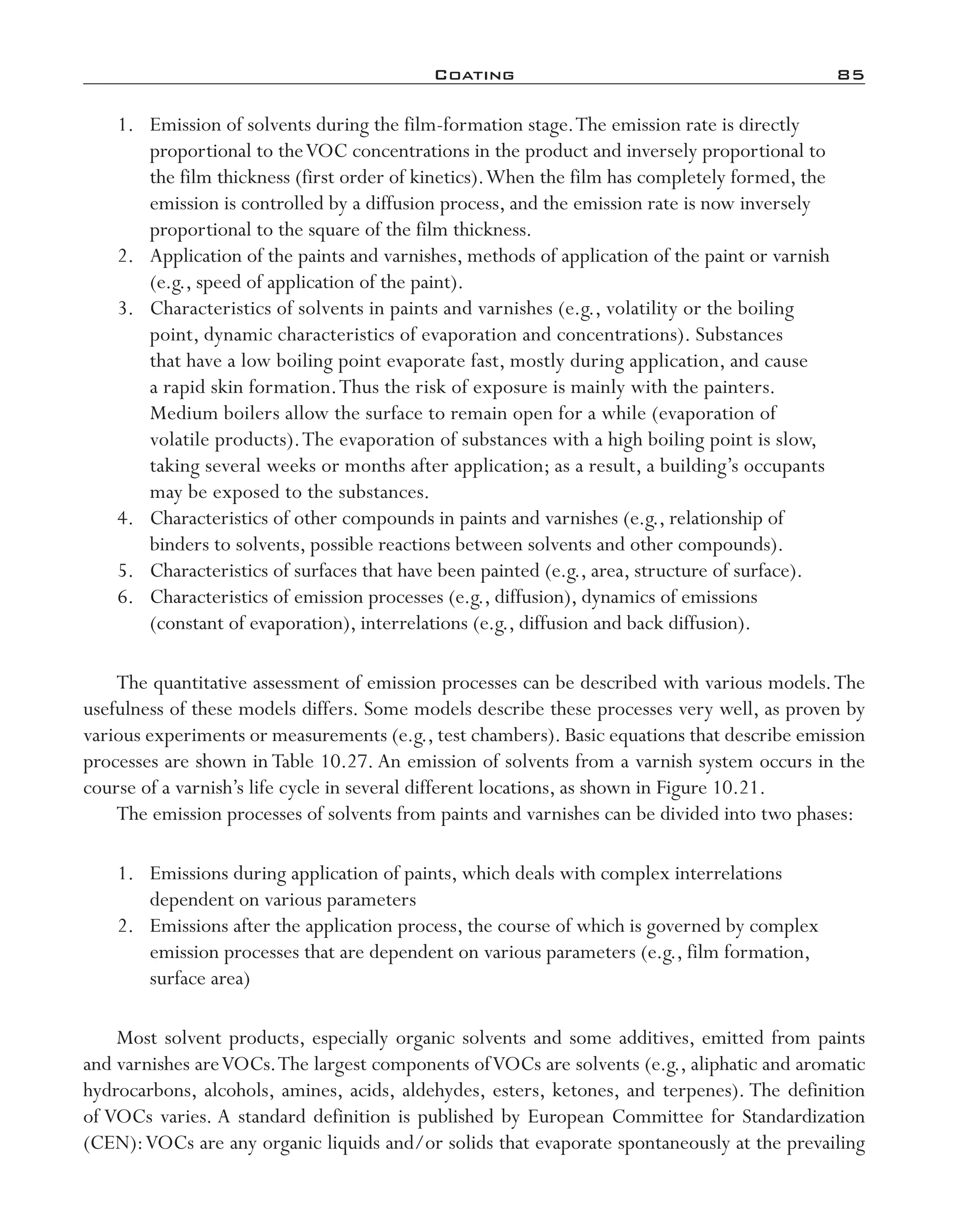 Coating	 85
	 1.	 Emission of solvents during the film-­formation stage.The emission rate is directly
proportional to theVOC concentrations in the product and inversely proportional to
the film thickness (first order of kinetics).When the film has completely formed, the
emission is controlled by a diffusion process, and the emission rate is now inversely
proportional to the square of the film thickness.
	 2.	 Application of the paints and varnishes, methods of application of the paint or varnish
(e.g., speed of application of the paint).
	 3.	 Characteristics of solvents in paints and varnishes (e.g., volatility or the boiling
point, dynamic characteristics of evaporation and concentrations). Substances
that have a low boiling point evaporate fast, mostly during application, and cause
a rapid skin formation.Thus the risk of exposure is mainly with the painters.
Medium boilers allow the surface to remain open for a while (evaporation of
volatile products).The evaporation of substances with a high boiling point is slow,
taking several weeks or months after application; as a result, a building’s occupants
may be exposed to the substances.
	 4.	 Characteristics of other compounds in paints and varnishes (e.g., relationship of
binders to solvents, possible reactions between solvents and other compounds).
	 5.	 Characteristics of surfaces that have been painted (e.g., area, structure of surface).
	 6.	 Characteristics of emission processes (e.g., diffusion), dynamics of emissions
(constant of evaporation), interrelations (e.g., diffusion and back diffusion).
The quantitative assessment of emission processes can be described with various models.The
usefulness of these models differs. Some models describe these processes very well, as proven by
various experiments or measurements (e.g., test chambers). Basic equations that describe emission
processes are shown in Table 10.27. An emission of solvents from a varnish system occurs in the
course of a varnish’s life cycle in several different locations, as shown in Figure 10.21.
The emission processes of solvents from paints and varnishes can be divided into two phases:
	 1.	 Emissions during application of paints, which deals with complex interrelations
dependent on various parameters
	 2.	 Emissions after the application process, the course of which is governed by complex
emission processes that are dependent on various parameters (e.g., film formation,
surface area)
Most solvent products, especially organic solvents and some additives, emitted from paints
and varnishes areVOCs.The largest components ofVOCs are solvents (e.g., aliphatic and aromatic
hydrocarbons, alcohols, amines, acids, aldehydes, esters, ketones, and terpenes). The definition
of VOCs varies. A standard definition is published by European Committee for Standardization
(CEN):VOCs are any organic liquids and/or solids that evaporate spontaneously at the prevailing
imo-rosato2.indb 85 7/27/11 12:15 PM
 