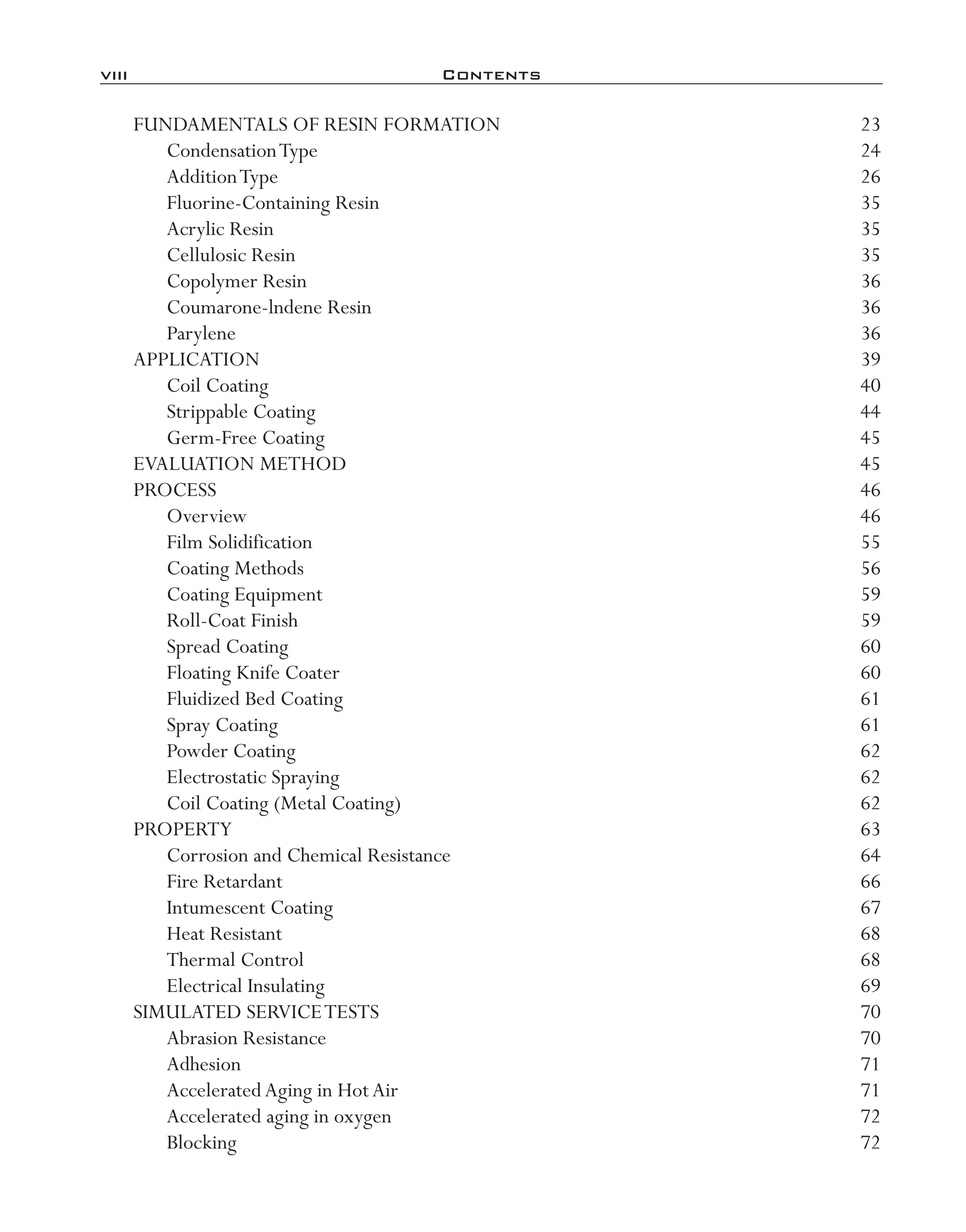 viii	 Contents
FUNDAMENTALS OF RESIN FORMATION	 23
CondensationType	 24
AdditionType	 26
Fluorine-­Containing Resin	 35
Acrylic Resin	 35
Cellulosic Resin	 35
Copolymer Resin	 36
Coumarone-­lndene Resin	 36
Parylene	 36
APPLICATION	 39
Coil Coating	 40
Strippable Coating	 44
Germ-­Free Coating	 45
EVALUATION METHOD	 45
PROCESS	 46
Overview	 46
Film Solidification	 55
Coating Methods	 56
Coating Equipment	 59
Roll-­Coat Finish	 59
Spread Coating	 60
Floating Knife Coater	 60
Fluidized Bed Coating	 61
Spray Coating	 61
Powder Coating	 62
Electrostatic Spraying	 62
Coil Coating (Metal Coating)	 62
PROPERTY	 63
Corrosion and Chemical Resistance	 64
Fire Retardant	 66
Intumescent Coating	 67
Heat Resistant	 68
Thermal Control	 68
Electrical Insulating	 69
SIMULATED SERVICETESTS	 70
Abrasion Resistance	 70
Adhesion	 71
AcceleratedAging in HotAir	 71
Accelerated aging in oxygen	 72
Blocking	 72
imo-rosato2.indb 8 7/27/11 12:12 PM
 