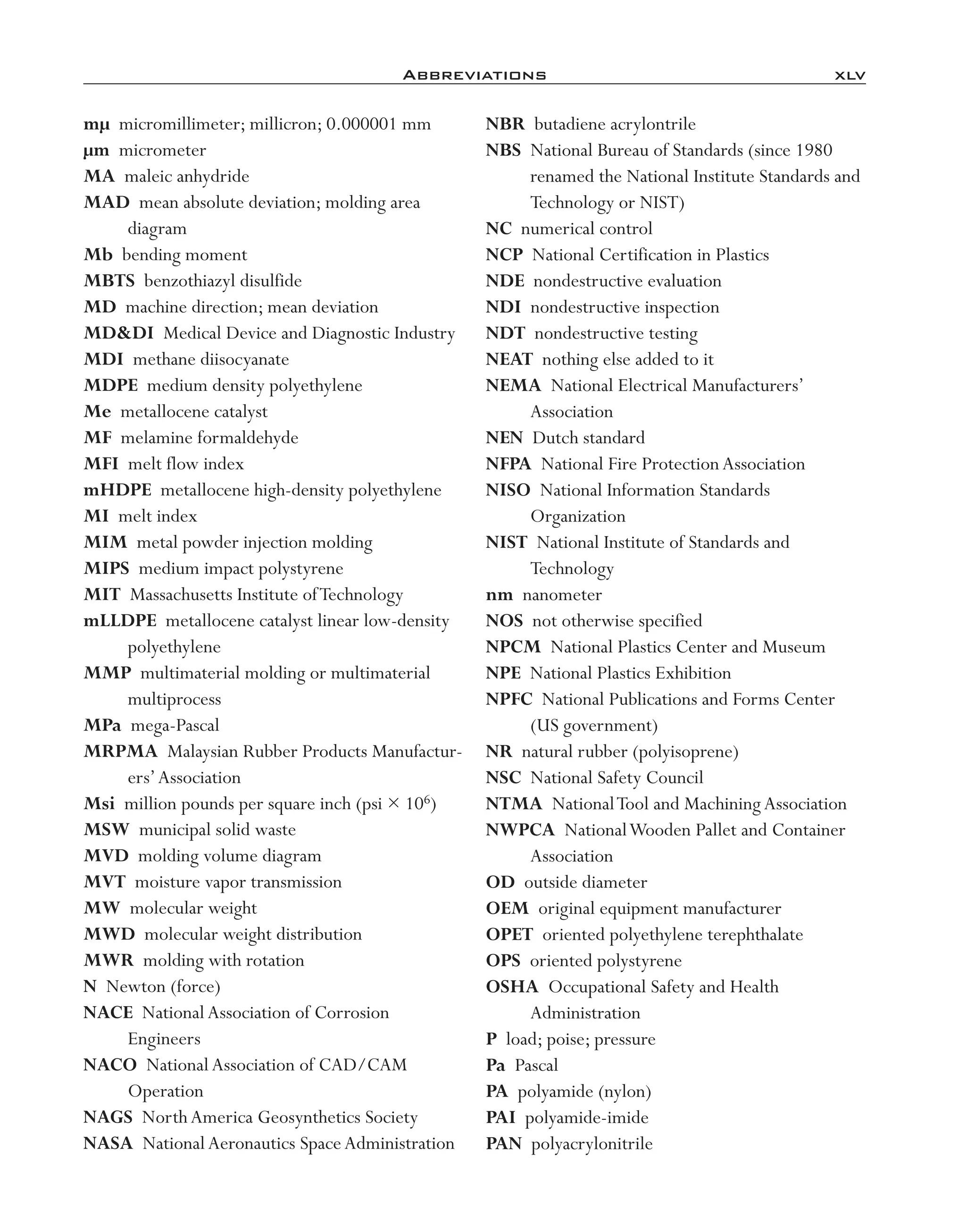 Abbreviations	 xlv
mµ micromillimeter; millicron; 0.000001 mm
µm micrometer
MA maleic anhydride
MAD mean absolute deviation; molding area
diagram
Mb bending moment
MBTS benzothiazyl disulfide
MD machine direction; mean deviation
MD&DI Medical Device and Diagnostic Industry
MDI methane diisocyanate
MDPE medium density polyethylene
Me metallocene catalyst
MF melamine formaldehyde
MFI melt flow index
mHDPE metallocene high-­density polyethylene
MI melt index
MIM metal powder injection molding
MIPS medium impact polystyrene
MIT Massachusetts Institute ofTechnology
mLLDPE metallocene catalyst linear low-­density
polyethylene
MMP multimaterial molding or multimaterial
multiprocess
MPa mega-­Pascal
MRPMA Malaysian Rubber Products Manufactur-
ers’Association
Msi million pounds per square inch (psi × 106)
MSW municipal solid waste
MVD molding volume diagram
MVT moisture vapor transmission
MW molecular weight
MWD molecular weight distribution
MWR molding with rotation
N Newton (force)
NACE NationalAssociation of Corrosion
Engineers
NACO NationalAssociation of CAD/CAM
Operation
NAGS NorthAmerica Geosynthetics Society
NASA NationalAeronautics SpaceAdministration
NBR butadiene acrylontrile
NBS National Bureau of Standards (since 1980
renamed the National Institute Standards and
Technology or NIST)
NC numerical control
NCP National Certification in Plastics
NDE nondestructive evaluation
NDI nondestructive inspection
NDT nondestructive testing
NEAT nothing else added to it
NEMA National Electrical Manufacturers’
Association
NEN Dutch standard
NFPA National Fire ProtectionAssociation
NISO National Information Standards
Organization
NIST National Institute of Standards and
Technology
nm nanometer
NOS not otherwise specified
NPCM National Plastics Center and Museum
NPE National Plastics Exhibition
NPFC National Publications and Forms Center
(US government)
NR natural rubber (polyisoprene)
NSC National Safety Council
NTMA NationalTool and Machining Association
NWPCA NationalWooden Pallet and Container
Association
OD outside diameter
OEM original equipment manufacturer
OPET oriented polyethylene terephthalate
OPS oriented polystyrene
OSHA Occupational Safety and Health
Administration
P load; poise; pressure
Pa Pascal
PA polyamide (nylon)
PAI polyamide-­imide
PAN polyacrylonitrile
imo-rosato2.indb 45 7/27/11 12:12 PM
 