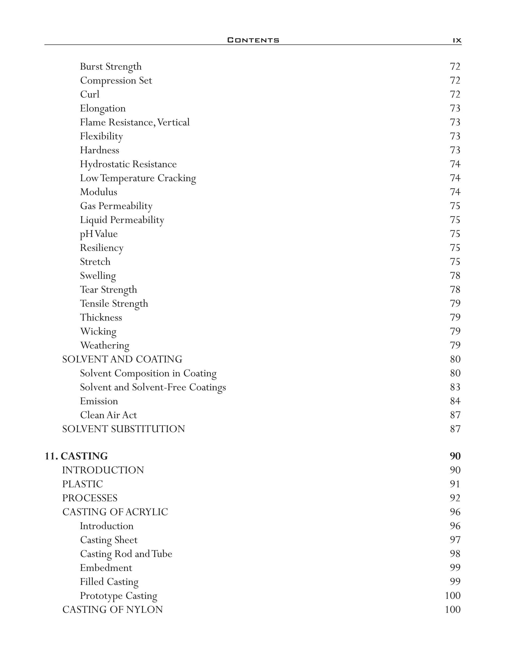 Contents	 ix
Burst Strength	 72
Compression Set	 72
Curl	 72
Elongation	 73
Flame Resistance,Vertical	 73
Flexibility	 73
Hardness	 73
Hydrostatic Resistance	 74
LowTemperature Cracking	 74
Modulus	 74
Gas Permeability	 75
Liquid Permeability	 75
pHValue	 75
Resiliency	 75
Stretch	 75
Swelling	 78
Tear Strength	 78
Tensile Strength	 79
Thickness	 79
Wicking	 79
Weathering	 79
SOLVENTAND COATING	 80
Solvent Composition in Coating	 80
Solvent and Solvent-­Free Coatings	 83
Emission	 84
CleanAirAct	 87
SOLVENT SUBSTITUTION	 87
11. Casting	 90
INTRODUCTION	 90
PLASTIC	 91
PROCESSES	 92
CASTING OFACRYLIC	 96
Introduction	 96
Casting Sheet	 97
Casting Rod andTube	 98
Embedment	 99
Filled Casting	 99
Prototype Casting	 100
CASTING OF NYLON	 100
imo-rosato2.indb 9 7/27/11 12:12 PM
 