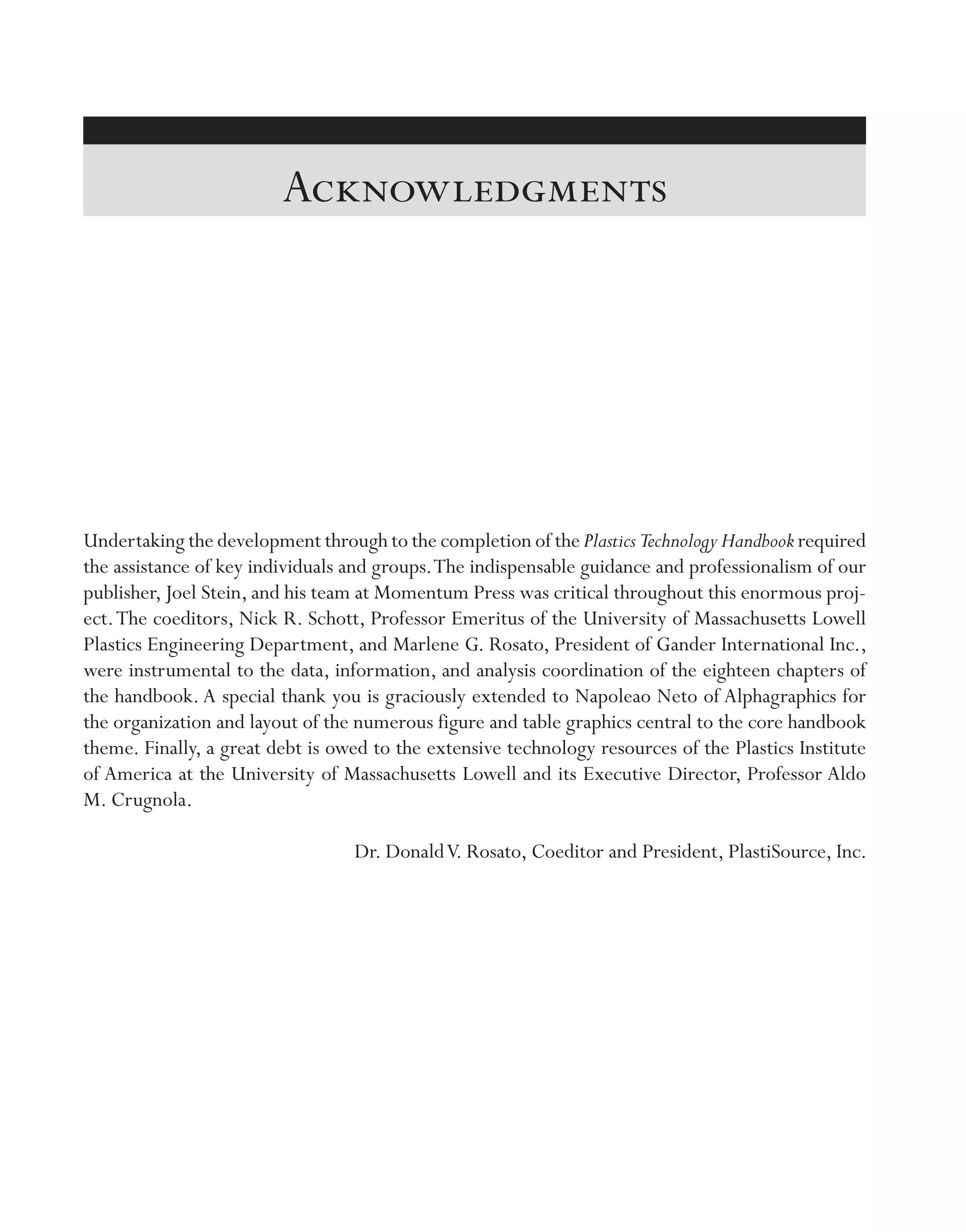 Undertaking the development through to the completion of the Plastics Technology Handbook required
the assistance of key individuals and groups.The indispensable guidance and professionalism of our
publisher, Joel Stein, and his team at Momentum Press was critical throughout this enormous proj-
ect.The coeditors, Nick R. Schott, Professor Emeritus of the University of Massachusetts Lowell
Plastics Engineering Department, and Marlene G. Rosato, President of Gander International Inc.,
were instrumental to the data, information, and analysis coordination of the eighteen chapters of
the handbook. A special thank you is graciously extended to Napoleao Neto of Alphagraphics for
the organization and layout of the numerous figure and table graphics central to the core handbook
theme. Finally, a great debt is owed to the extensive technology resources of the Plastics Institute
of America at the University of Massachusetts Lowell and its Executive Director, Professor Aldo
M. Crugnola.
Dr. DonaldV. Rosato, Coeditor and President, PlastiSource, Inc.
Acknowledgments
imo-rosato2.indb 49 7/27/11 12:13 PM
 