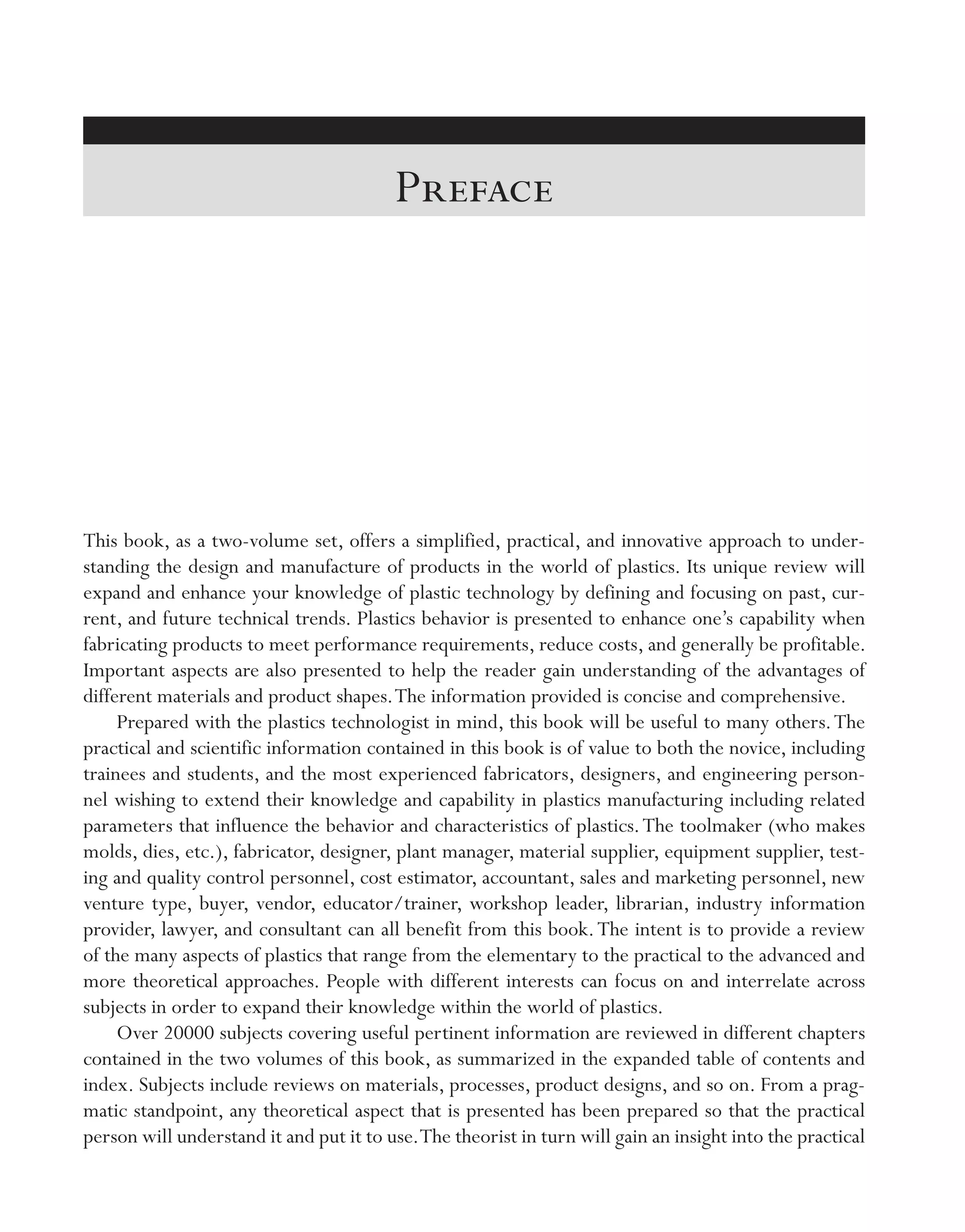This book, as a two-­volume set, offers a simplified, practical, and innovative approach to under-
standing the design and manufacture of products in the world of plastics. Its unique review will
expand and enhance your knowledge of plastic technology by defining and focusing on past, cur-
rent, and future technical trends. Plastics behavior is presented to enhance one’s capability when
fabricating products to meet performance requirements, reduce costs, and generally be profitable.
Important aspects are also presented to help the reader gain understanding of the advantages of
different materials and product shapes.The information provided is concise and comprehensive.
Prepared with the plastics technologist in mind, this book will be useful to many others.The
practical and scientific information contained in this book is of value to both the novice, including
trainees and students, and the most experienced fabricators, designers, and engineering person-
nel wishing to extend their knowledge and capability in plastics manufacturing including related
parameters that influence the behavior and characteristics of plastics.The toolmaker (who makes
molds, dies, etc.), fabricator, designer, plant manager, material supplier, equipment supplier, test-
ing and quality control personnel, cost estimator, accountant, sales and marketing personnel, new
venture type, buyer, vendor, educator/trainer, workshop leader, librarian, industry information
provider, lawyer, and consultant can all benefit from this book.The intent is to provide a review
of the many aspects of plastics that range from the elementary to the practical to the advanced and
more theoretical approaches. People with different interests can focus on and interrelate across
subjects in order to expand their knowledge within the world of plastics.
Over 20000 subjects covering useful pertinent information are reviewed in different chapters
contained in the two volumes of this book, as summarized in the expanded table of contents and
index. Subjects include reviews on materials, processes, product designs, and so on. From a prag-
matic standpoint, any theoretical aspect that is presented has been prepared so that the practical
person will understand it and put it to use.The theorist in turn will gain an insight into the practical
Preface
imo-rosato2.indb 51 7/27/11 12:13 PM
 