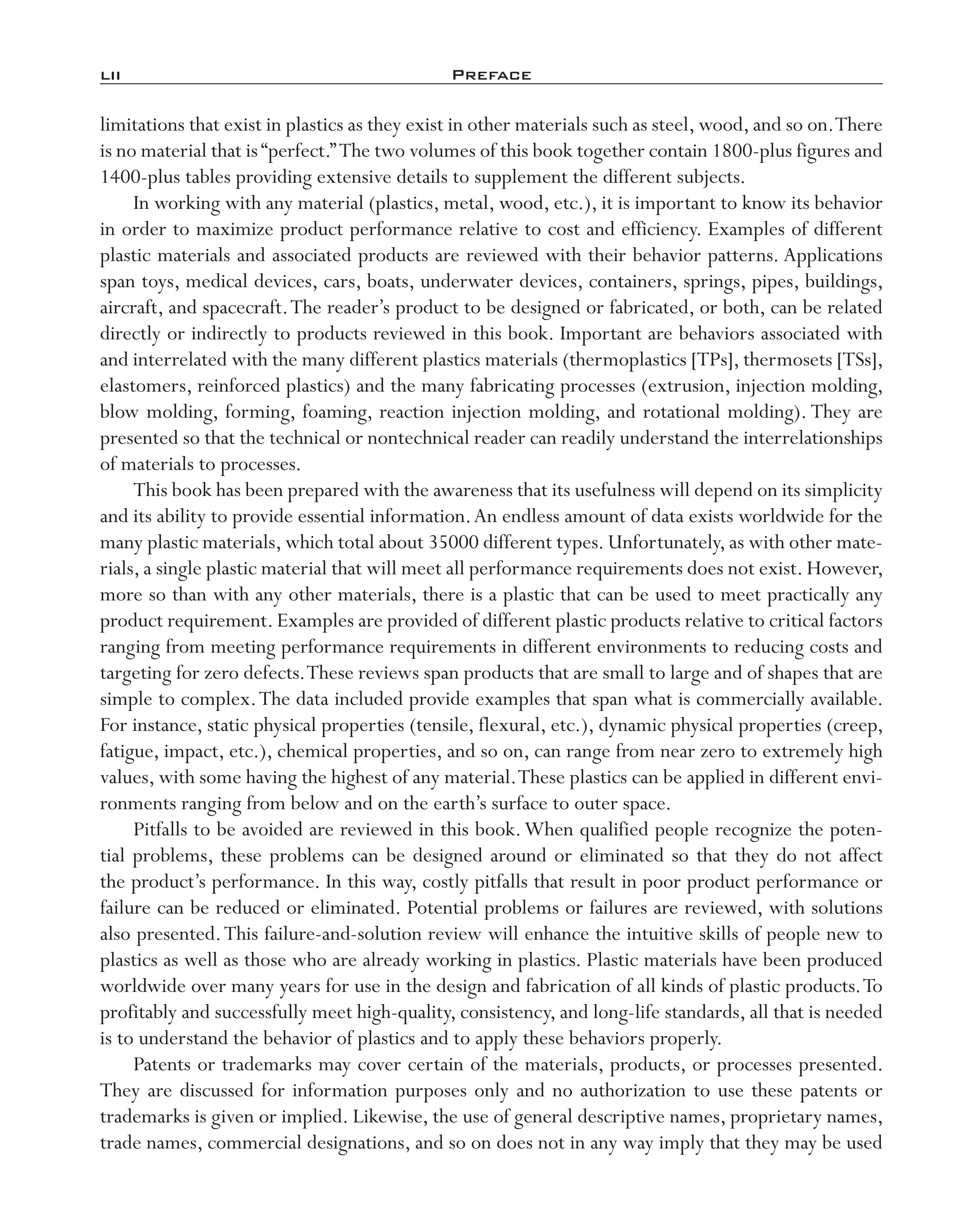 lii	 Preface
limitations that exist in plastics as they exist in other materials such as steel, wood, and so on.There
is no material that is“perfect.”The two volumes of this book together contain 1800-­plus figures and
1400-­plus tables providing extensive details to supplement the different subjects.
In working with any material (plastics, metal, wood, etc.), it is important to know its behavior
in order to maximize product performance relative to cost and efficiency. Examples of different
plastic materials and associated products are reviewed with their behavior patterns. Applications
span toys, medical devices, cars, boats, underwater devices, containers, springs, pipes, buildings,
aircraft, and spacecraft.The reader’s product to be designed or fabricated, or both, can be related
directly or indirectly to products reviewed in this book. Important are behaviors associated with
and interrelated with the many different plastics materials (thermoplastics [TPs], thermosets [TSs],
elastomers, reinforced plastics) and the many fabricating processes (extrusion, injection molding,
blow molding, forming, foaming, reaction injection molding, and rotational molding). They are
presented so that the technical or nontechnical reader can readily understand the interrelationships
of materials to processes.
This book has been prepared with the awareness that its usefulness will depend on its simplicity
and its ability to provide essential information.An endless amount of data exists worldwide for the
many plastic materials, which total about 35000 different types. Unfortunately, as with other mate-
rials, a single plastic material that will meet all performance requirements does not exist. However,
more so than with any other materials, there is a plastic that can be used to meet practically any
product requirement. Examples are provided of different plastic products relative to critical factors
ranging from meeting performance requirements in different environments to reducing costs and
targeting for zero defects.These reviews span products that are small to large and of shapes that are
simple to complex.The data included provide examples that span what is commercially available.
For instance, static physical properties (tensile, flexural, etc.), dynamic physical properties (creep,
fatigue, impact, etc.), chemical properties, and so on, can range from near zero to extremely high
values, with some having the highest of any material.These plastics can be applied in different envi-
ronments ranging from below and on the earth’s surface to outer space.
Pitfalls to be avoided are reviewed in this book.When qualified people recognize the poten-
tial problems, these problems can be designed around or eliminated so that they do not affect
the product’s performance. In this way, costly pitfalls that result in poor product performance or
failure can be reduced or eliminated. Potential problems or failures are reviewed, with solutions
also presented.This failure-­and-­solution review will enhance the intuitive skills of people new to
plastics as well as those who are already working in plastics. Plastic materials have been produced
worldwide over many years for use in the design and fabrication of all kinds of plastic products.To
profitably and successfully meet high-­quality, consistency, and long-­life standards, all that is needed
is to understand the behavior of plastics and to apply these behaviors properly.
Patents or trademarks may cover certain of the materials, products, or processes presented.
They are discussed for information purposes only and no authorization to use these patents or
trademarks is given or implied. Likewise, the use of general descriptive names, proprietary names,
trade names, commercial designations, and so on does not in any way imply that they may be used
imo-rosato2.indb 52 7/27/11 12:13 PM
 