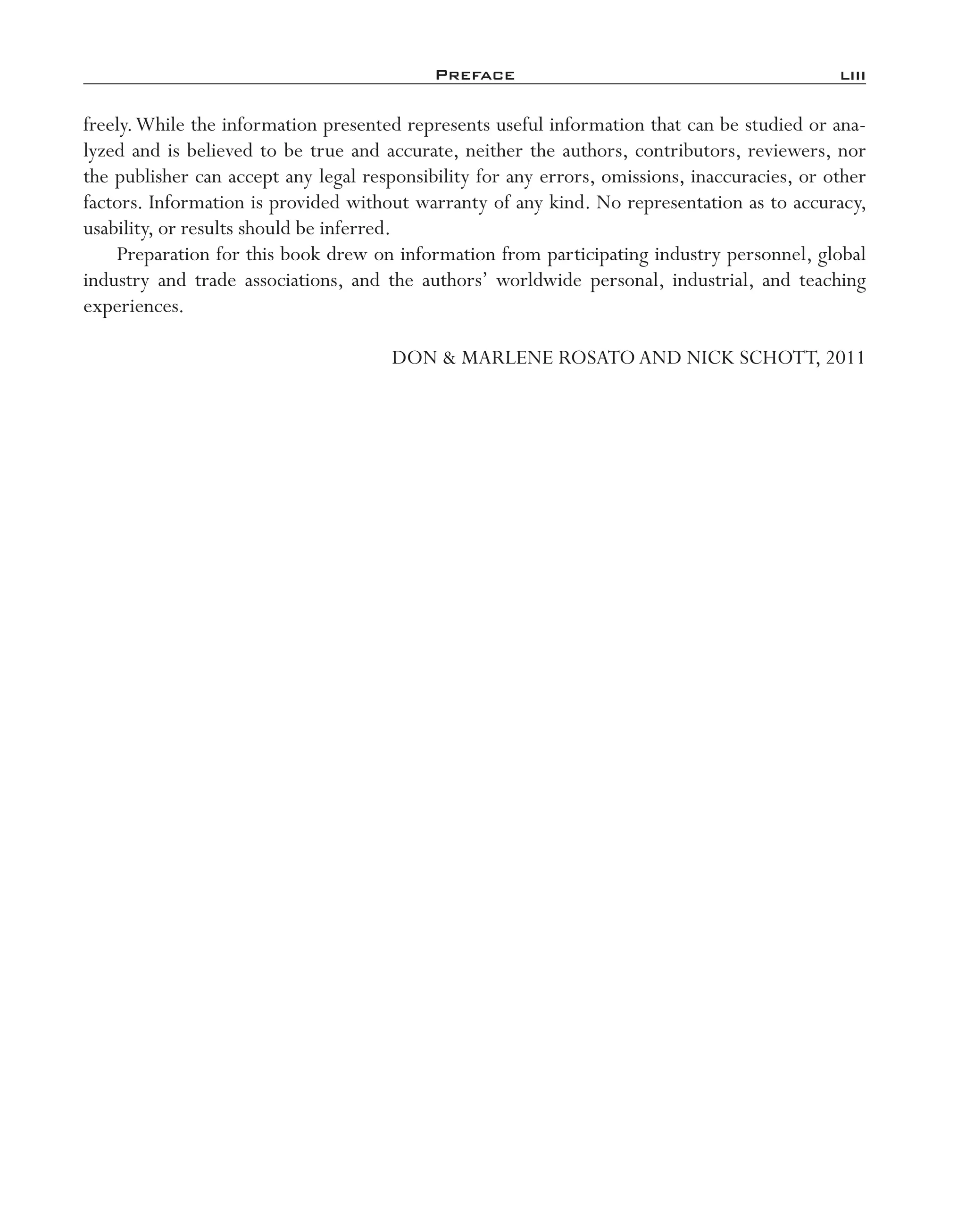 Preface	 liii
freely.While the information presented represents useful information that can be studied or ana-
lyzed and is believed to be true and accurate, neither the authors, contributors, reviewers, nor
the publisher can accept any legal responsibility for any errors, omissions, inaccuracies, or other
factors. Information is provided without warranty of any kind. No representation as to accuracy,
usability, or results should be inferred.
Preparation for this book drew on information from participating industry personnel, global
industry and trade associations, and the authors’ worldwide personal, industrial, and teaching
experiences.
DON & MARLENE ROSATOAND NICK SCHOTT, 2011
imo-rosato2.indb 53 7/27/11 12:13 PM
 