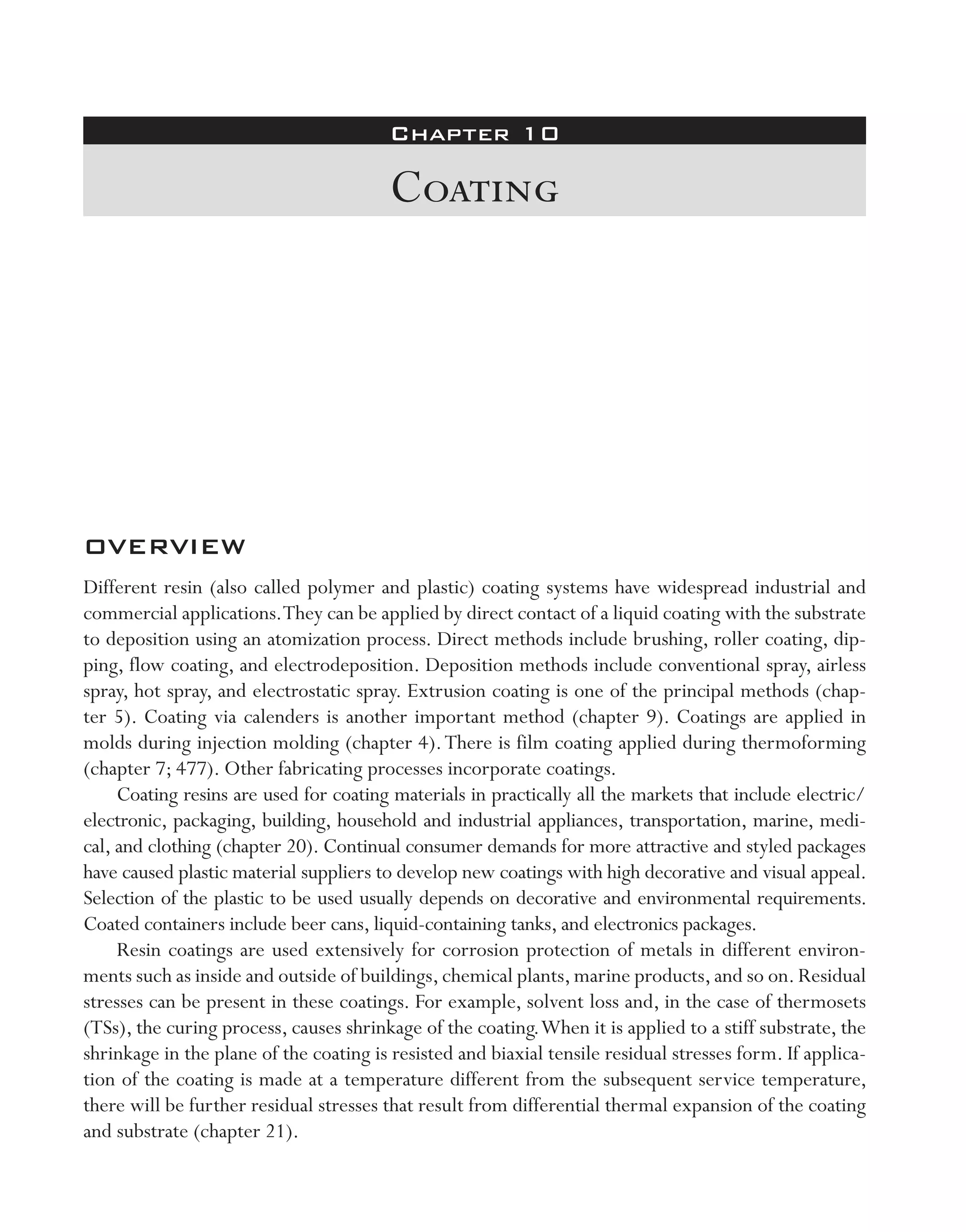Chapter 10
Coating
OVERVIEW
Different resin (also called polymer and plastic) coating systems have widespread industrial and
commercial applications.They can be applied by direct contact of a liquid coating with the substrate
to deposition using an atomization process. Direct methods include brushing, roller coating, dip-
ping, flow coating, and electrodeposition. Deposition methods include conventional spray, airless
spray, hot spray, and electrostatic spray. Extrusion coating is one of the principal methods (chap-
ter 5). Coating via calenders is another important method (chapter 9). Coatings are applied in
molds during injection molding (chapter 4).There is film coating applied during thermoforming
(chapter 7; 477). Other fabricating processes incorporate coatings.
Coating resins are used for coating materials in practically all the markets that include electric/
electronic, packaging, building, household and industrial appliances, transportation, marine, medi-
cal, and clothing (chapter 20). Continual consumer demands for more attractive and styled packages
have caused plastic material suppliers to develop new coatings with high decorative and visual appeal.
Selection of the plastic to be used usually depends on decorative and environmental requirements.
Coated containers include beer cans, liquid-­containing tanks, and electronics packages.
Resin coatings are used extensively for corrosion protection of metals in different environ-
ments such as inside and outside of buildings,chemical plants,marine products,and so on.Residual
stresses can be present in these coatings. For example, solvent loss and, in the case of thermosets
(TSs), the curing process, causes shrinkage of the coating.When it is applied to a stiff substrate, the
shrinkage in the plane of the coating is resisted and biaxial tensile residual stresses form. If applica-
tion of the coating is made at a temperature different from the subsequent service temperature,
there will be further residual stresses that result from differential thermal expansion of the coating
and substrate (chapter 21).
imo-rosato2.indb 1 7/27/11 12:13 PM
 