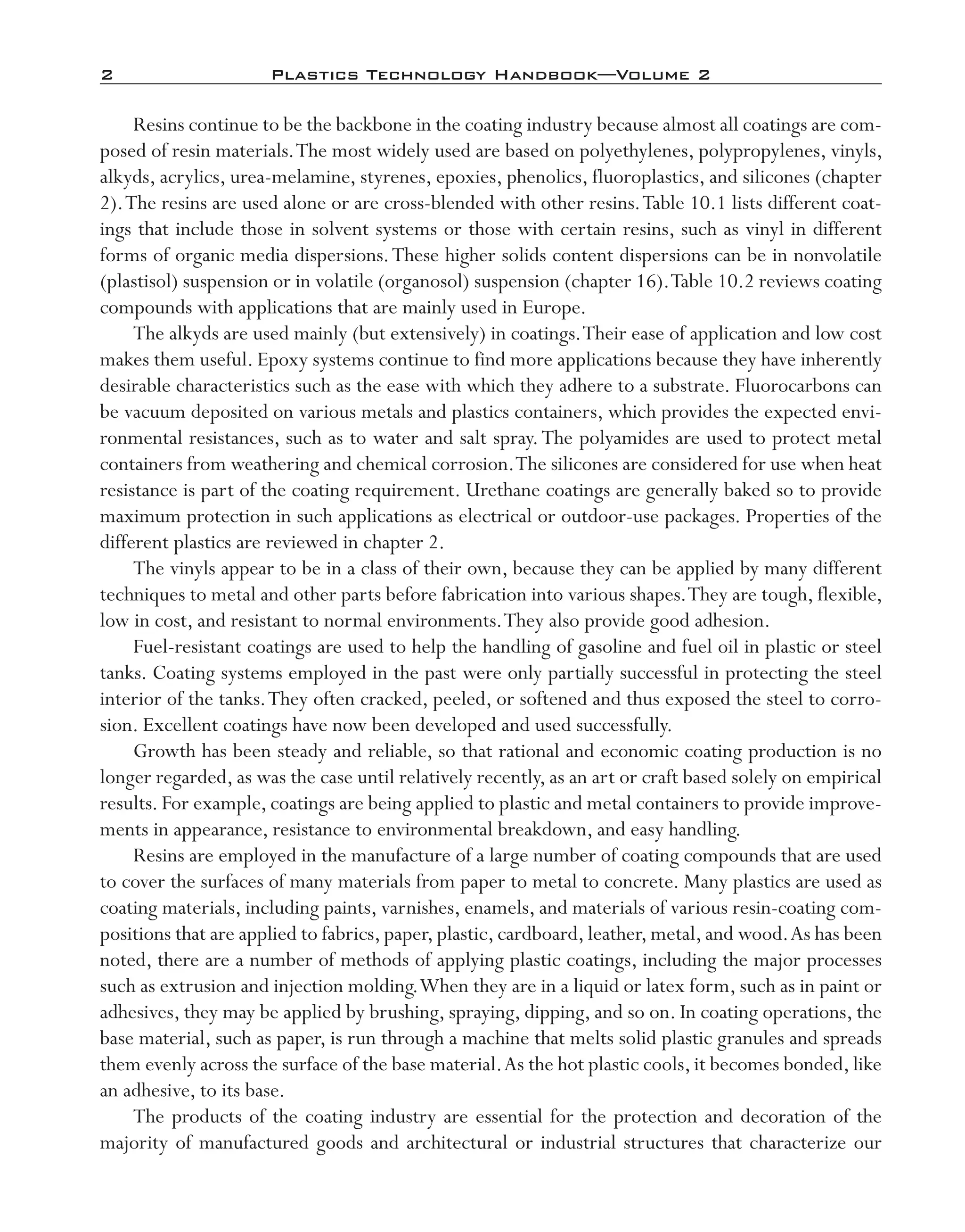 2	 Plastics Technology Handbook—Volume 2
Resins continue to be the backbone in the coating industry because almost all coatings are com-
posed of resin materials.The most widely used are based on polyethylenes, polypropylenes, vinyls,
alkyds, acrylics, urea-­melamine, styrenes, epoxies, phenolics, fluoroplastics, and silicones (chapter
2).The resins are used alone or are cross-­blended with other resins.Table 10.1 lists different coat-
ings that include those in solvent systems or those with certain resins, such as vinyl in different
forms of organic media dispersions.These higher solids content dispersions can be in nonvolatile
(plastisol) suspension or in volatile (organosol) suspension (chapter 16).Table 10.2 reviews coating
compounds with applications that are mainly used in Europe.
The alkyds are used mainly (but extensively) in coatings.Their ease of application and low cost
makes them useful. Epoxy systems continue to find more applications because they have inherently
desirable characteristics such as the ease with which they adhere to a substrate. Fluorocarbons can
be vacuum deposited on various metals and plastics containers, which provides the expected envi-
ronmental resistances, such as to water and salt spray.The polyamides are used to protect metal
containers from weathering and chemical corrosion.The silicones are considered for use when heat
resistance is part of the coating requirement. Urethane coatings are generally baked so to provide
maximum protection in such applications as electrical or outdoor-­use packages. Properties of the
different plastics are reviewed in chapter 2.
The vinyls appear to be in a class of their own, because they can be applied by many different
techniques to metal and other parts before fabrication into various shapes.They are tough, flexible,
low in cost, and resistant to normal environments.They also provide good adhesion.
Fuel-­resistant coatings are used to help the handling of gasoline and fuel oil in plastic or steel
tanks. Coating systems employed in the past were only partially successful in protecting the steel
interior of the tanks.They often cracked, peeled, or softened and thus exposed the steel to corro-
sion. Excellent coatings have now been developed and used successfully.
Growth has been steady and reliable, so that rational and economic coating production is no
longer regarded, as was the case until relatively recently, as an art or craft based solely on empirical
results. For example, coatings are being applied to plastic and metal containers to provide improve-
ments in appearance, resistance to environmental breakdown, and easy handling.
Resins are employed in the manufacture of a large number of coating compounds that are used
to cover the surfaces of many materials from paper to metal to concrete. Many plastics are used as
coating materials, including paints, varnishes, enamels, and materials of various resin-­coating com-
positions that are applied to fabrics,paper,plastic,cardboard,leather,metal,and wood.As has been
noted, there are a number of methods of applying plastic coatings, including the major processes
such as extrusion and injection molding.When they are in a liquid or latex form, such as in paint or
adhesives, they may be applied by brushing, spraying, dipping, and so on. In coating operations, the
base material, such as paper, is run through a machine that melts solid plastic granules and spreads
them evenly across the surface of the base material.As the hot plastic cools,it becomes bonded,like
an adhesive, to its base.
The products of the coating industry are essential for the protection and decoration of the
majority of manufactured goods and architectural or industrial structures that characterize our
imo-rosato2.indb 2 7/27/11 12:13 PM
 