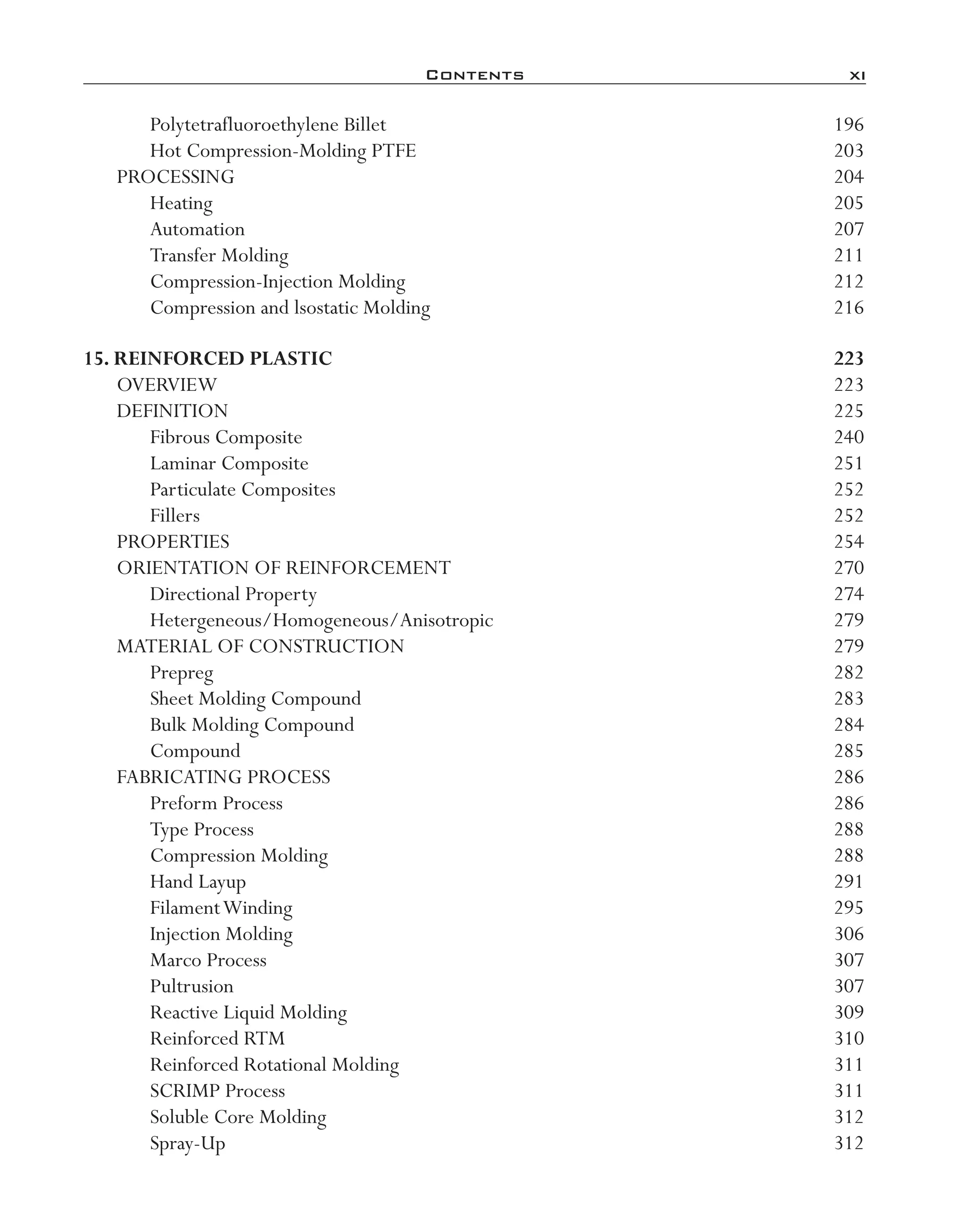 Contents	 xi
Polytetrafluoroethylene Billet	 196
Hot Compression-­Molding PTFE	 203
PROCESSING	 204
Heating	 205
Automation	 207
Transfer Molding	 211
Compression-­Injection Molding	 212
Compression and lsostatic Molding	 216
15. Reinforced Plastic	 223
OVERVIEW	 223
DEFINITION	 225
Fibrous Composite	 240
Laminar Composite	 251
Particulate Composites	 252
Fillers	 252
PROPERTIES	 254
ORIENTATION OF REINFORCEMENT	 270
Directional Property	 274
Hetergeneous/Homogeneous/Anisotropic	 279
MATERIAL OF CONSTRUCTION	 279
Prepreg	 282
Sheet Molding Compound	 283
Bulk Molding Compound	 284
Compound	 285
FABRICATING PROCESS	 286
Preform Process	 286
Type Process	 288
Compression Molding	 288
Hand Layup	 291
FilamentWinding	 295
Injection Molding	 306
Marco Process	 307
Pultrusion	 307
Reactive Liquid Molding	 309
Reinforced RTM	 310
Reinforced Rotational Molding	 311
SCRIMP Process	 311
Soluble Core Molding	 312
Spray-­Up	 312
imo-rosato2.indb 11 7/27/11 12:12 PM
 