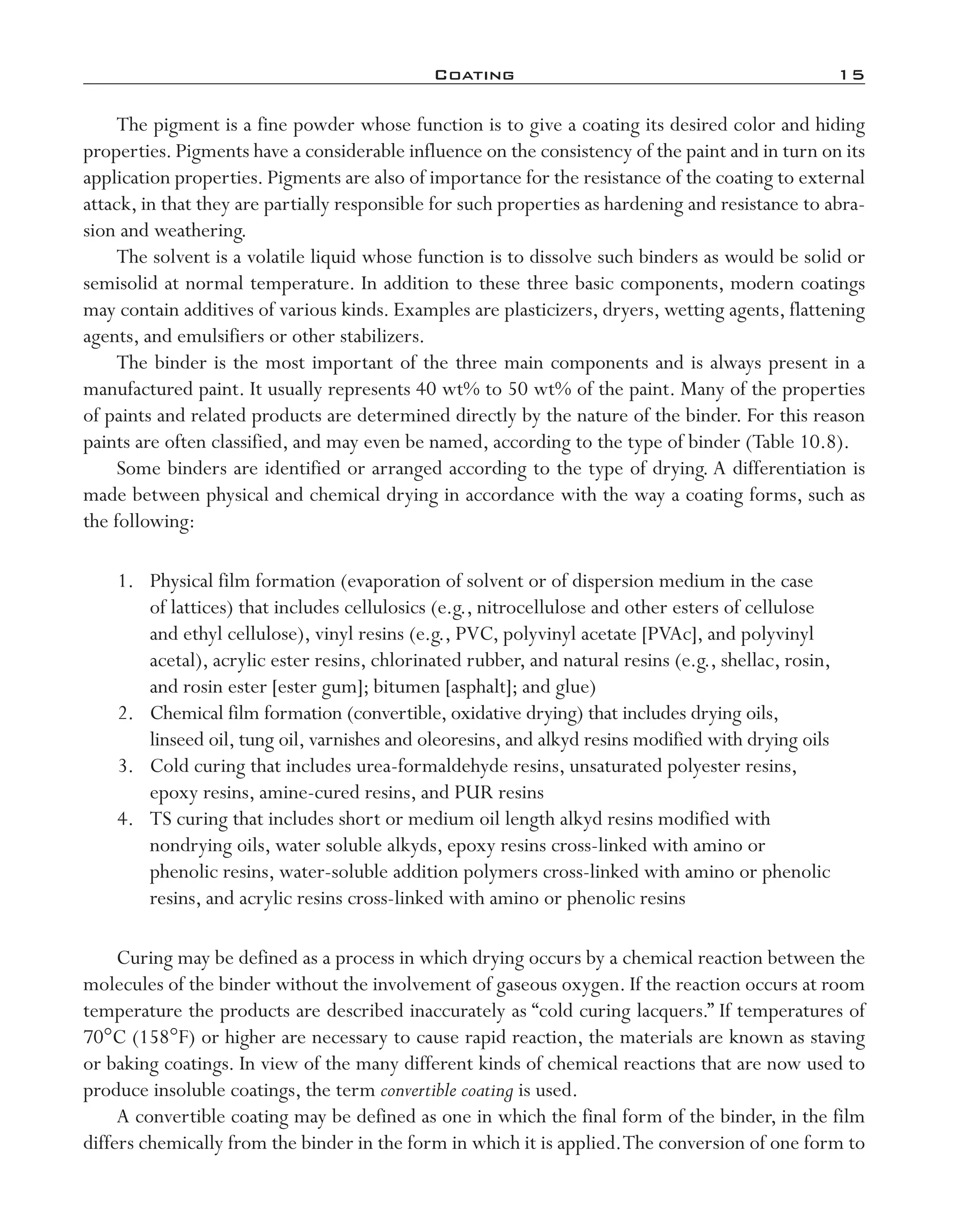Coating	 15
The pigment is a fine powder whose function is to give a coating its desired color and hiding
properties. Pigments have a considerable influence on the consistency of the paint and in turn on its
application properties. Pigments are also of importance for the resistance of the coating to external
attack, in that they are partially responsible for such properties as hardening and resistance to abra-
sion and weathering.
The solvent is a volatile liquid whose function is to dissolve such binders as would be solid or
semisolid at normal temperature. In addition to these three basic components, modern coatings
may contain additives of various kinds. Examples are plasticizers, dryers, wetting agents, flattening
agents, and emulsifiers or other stabilizers.
The binder is the most important of the three main components and is always present in a
manufactured paint. It usually represents 40 wt% to 50 wt% of the paint. Many of the properties
of paints and related products are determined directly by the nature of the binder. For this reason
paints are often classified, and may even be named, according to the type of binder (Table 10.8).
Some binders are identified or arranged according to the type of drying. A differentiation is
made between physical and chemical drying in accordance with the way a coating forms, such as
the following:
	 1.	 Physical film formation (evaporation of solvent or of dispersion medium in the case
of lattices) that includes cellulosics (e.g., nitrocellulose and other esters of cellulose
and ethyl cellulose), vinyl resins (e.g., PVC, polyvinyl acetate [PVAc], and polyvinyl
acetal), acrylic ester resins, chlorinated rubber, and natural resins (e.g., shellac, rosin,
and rosin ester [ester gum]; bitumen [asphalt]; and glue)
	 2.	 Chemical film formation (convertible, oxidative drying) that includes drying oils,
linseed oil, tung oil, varnishes and oleoresins, and alkyd resins modified with drying oils
	 3.	 Cold curing that includes urea-­formaldehyde resins, unsaturated polyester resins,
epoxy resins, amine-­cured resins, and PUR resins
	 4.	 TS curing that includes short or medium oil length alkyd resins modified with
nondrying oils, water soluble alkyds, epoxy resins cross-­linked with amino or
phenolic resins, water-­soluble addition polymers cross-­linked with amino or phenolic
resins, and acrylic resins cross-­linked with amino or phenolic resins
Curing may be defined as a process in which drying occurs by a chemical reaction between the
molecules of the binder without the involvement of gaseous oxygen. If the reaction occurs at room
temperature the products are described inaccurately as “cold curing lacquers.” If temperatures of
70°C (158°F) or higher are necessary to cause rapid reaction, the materials are known as staving
or baking coatings. In view of the many different kinds of chemical reactions that are now used to
produce insoluble coatings, the term convertible coating is used.
A convertible coating may be defined as one in which the final form of the binder, in the film
differs chemically from the binder in the form in which it is applied.The conversion of one form to
imo-rosato2.indb 15 7/27/11 12:13 PM
 