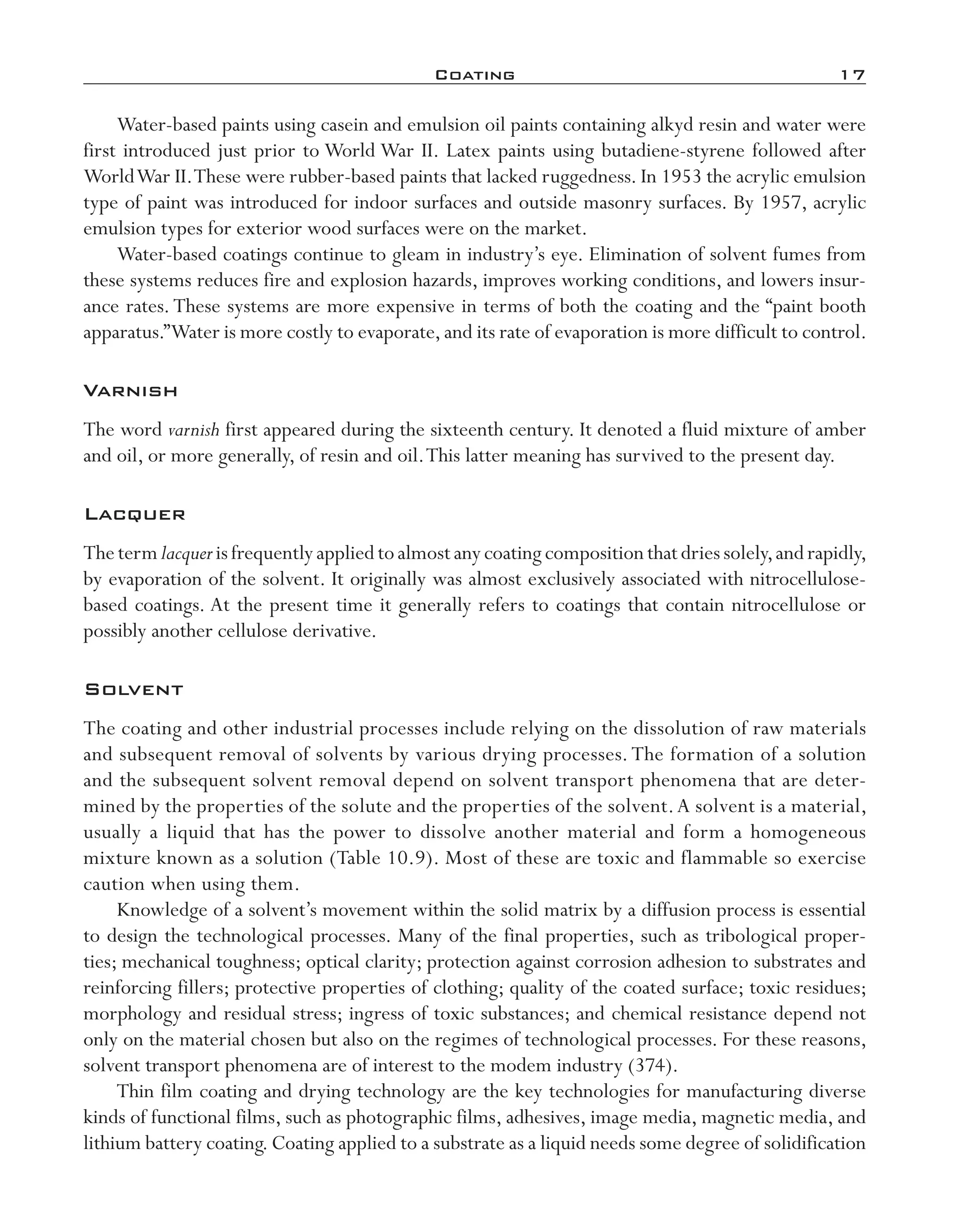 Coating	 17
Water-­based paints using casein and emulsion oil paints containing alkyd resin and water were
first introduced just prior to World War II. Latex paints using butadiene-­styrene followed after
WorldWar II.These were rubber-­based paints that lacked ruggedness. In 1953 the acrylic emulsion
type of paint was introduced for indoor surfaces and outside masonry surfaces. By 1957, acrylic
emulsion types for exterior wood surfaces were on the market.
Water-­based coatings continue to gleam in industry’s eye. Elimination of solvent fumes from
these systems reduces fire and explosion hazards, improves working conditions, and lowers insur-
ance rates.These systems are more expensive in terms of both the coating and the “paint booth
apparatus.”Water is more costly to evaporate,and its rate of evaporation is more difficult to control.
Varnish
The word varnish first appeared during the sixteenth century. It denoted a fluid mixture of amber
and oil, or more generally, of resin and oil.This latter meaning has survived to the present day.
Lacquer
Thetermlacquerisfrequentlyappliedtoalmostanycoatingcompositionthatdriessolely,andrapidly,
by evaporation of the solvent. It originally was almost exclusively associated with nitrocellulose-­
based coatings. At the present time it generally refers to coatings that contain nitrocellulose or
possibly another cellulose derivative.
Solvent
The coating and other industrial processes include relying on the dissolution of raw materials
and subsequent removal of solvents by various drying processes.The formation of a solution
and the subsequent solvent removal depend on solvent transport phenomena that are deter-
mined by the properties of the solute and the properties of the solvent.A solvent is a material,
usually a liquid that has the power to dissolve another material and form a homogeneous
mixture known as a solution (Table 10.9). Most of these are toxic and flammable so exercise
caution when using them.
Knowledge of a solvent’s movement within the solid matrix by a diffusion process is essential
to design the technological processes. Many of the final properties, such as tribological proper-
ties; mechanical toughness; optical clarity; protection against corrosion adhesion to substrates and
reinforcing fillers; protective properties of clothing; quality of the coated surface; toxic residues;
morphology and residual stress; ingress of toxic substances; and chemical resistance depend not
only on the material chosen but also on the regimes of technological processes. For these reasons,
solvent transport phenomena are of interest to the modem industry (374).
Thin film coating and drying technology are the key technologies for manufacturing diverse
kinds of functional films, such as photographic films, adhesives, image media, magnetic media, and
lithium battery coating.Coating applied to a substrate as a liquid needs some degree of solidification
imo-rosato2.indb 17 7/27/11 12:14 PM
 