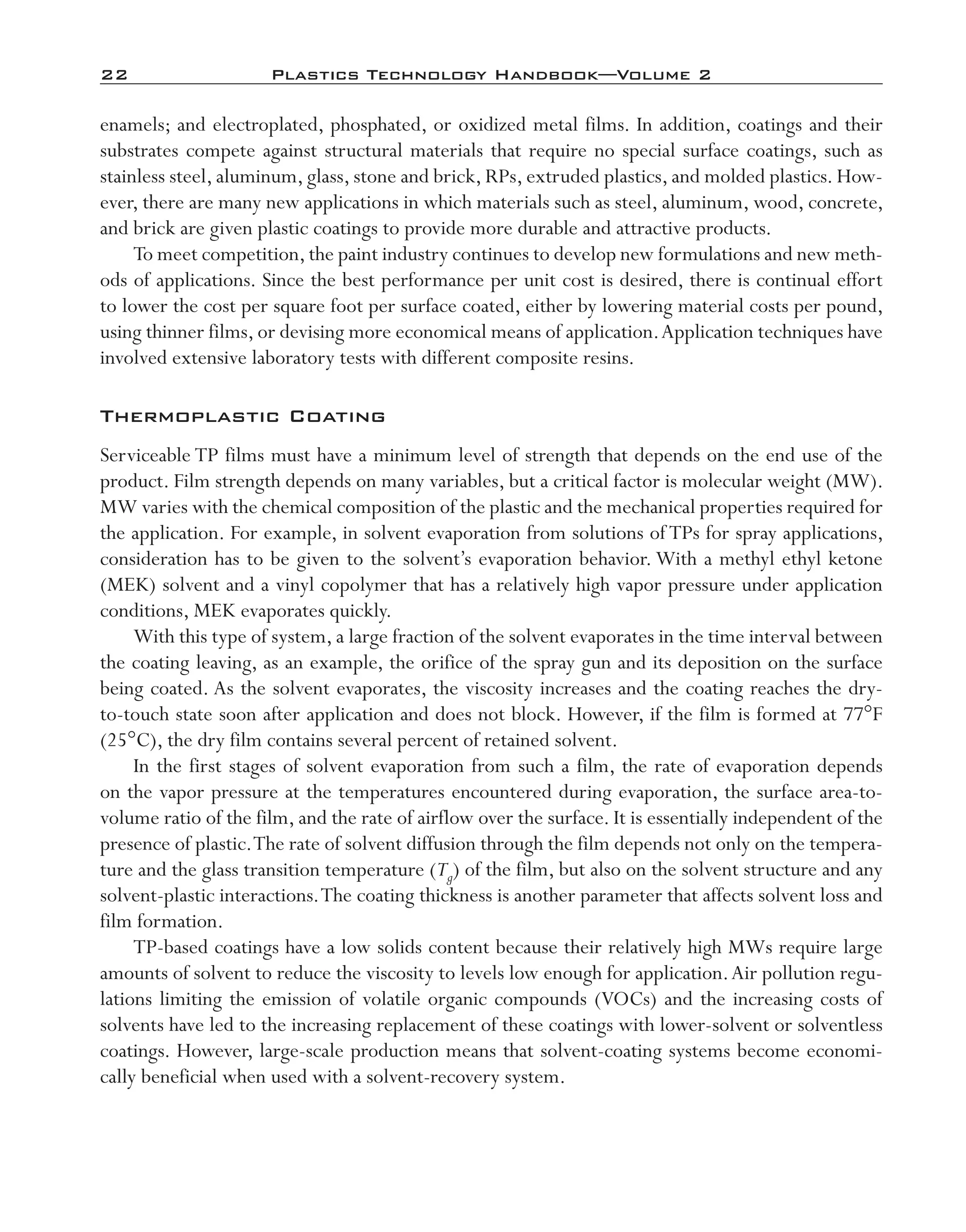 22	 Plastics Technology Handbook—Volume 2
enamels; and electroplated, phosphated, or oxidized metal films. In addition, coatings and their
substrates compete against structural materials that require no special surface coatings, such as
stainless steel, aluminum, glass, stone and brick, RPs, extruded plastics, and molded plastics. How-
ever, there are many new applications in which materials such as steel, aluminum, wood, concrete,
and brick are given plastic coatings to provide more durable and attractive products.
To meet competition,the paint industry continues to develop new formulations and new meth-
ods of applications. Since the best performance per unit cost is desired, there is continual effort
to lower the cost per square foot per surface coated, either by lowering material costs per pound,
using thinner films, or devising more economical means of application.Application techniques have
involved extensive laboratory tests with different composite resins.
Thermoplastic Coating
Serviceable TP films must have a minimum level of strength that depends on the end use of the
product. Film strength depends on many variables, but a critical factor is molecular weight (MW).
MW varies with the chemical composition of the plastic and the mechanical properties required for
the application. For example, in solvent evaporation from solutions of TPs for spray applications,
consideration has to be given to the solvent’s evaporation behavior. With a methyl ethyl ketone
(MEK) solvent and a vinyl copolymer that has a relatively high vapor pressure under application
conditions, MEK evaporates quickly.
With this type of system, a large fraction of the solvent evaporates in the time interval between
the coating leaving, as an example, the orifice of the spray gun and its deposition on the surface
being coated. As the solvent evaporates, the viscosity increases and the coating reaches the dry-­
to-­touch state soon after application and does not block. However, if the film is formed at 77°F
(25°C), the dry film contains several percent of retained solvent.
In the first stages of solvent evaporation from such a film, the rate of evaporation depends
on the vapor pressure at the temperatures encountered during evaporation, the surface area-­to-­
volume ratio of the film, and the rate of airflow over the surface. It is essentially independent of the
presence of plastic.The rate of solvent diffusion through the film depends not only on the tempera-
ture and the glass transition temperature (Tg) of the film, but also on the solvent structure and any
solvent-­plastic interactions.The coating thickness is another parameter that affects solvent loss and
film formation.
TP-­based coatings have a low solids content because their relatively high MWs require large
amounts of solvent to reduce the viscosity to levels low enough for application.Air pollution regu-
lations limiting the emission of volatile organic compounds (VOCs) and the increasing costs of
solvents have led to the increasing replacement of these coatings with lower-­solvent or solventless
coatings. However, large-­scale production means that solvent-­coating systems become economi-
cally beneficial when used with a solvent-­recovery system.
imo-rosato2.indb 22 7/27/11 12:14 PM
 