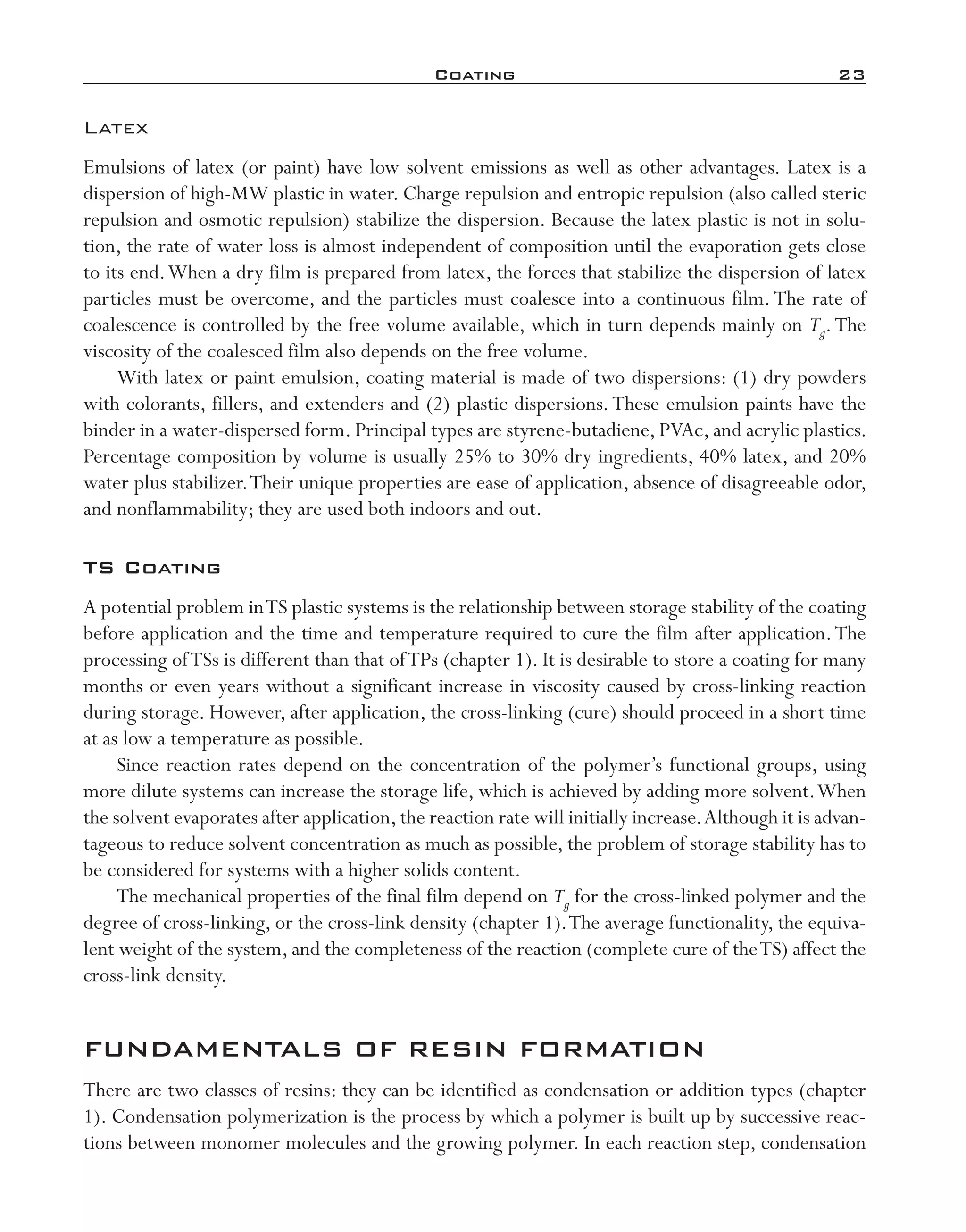 Coating	 23
Latex
Emulsions of latex (or paint) have low solvent emissions as well as other advantages. Latex is a
dispersion of high-­MW plastic in water. Charge repulsion and entropic repulsion (also called steric
repulsion and osmotic repulsion) stabilize the dispersion. Because the latex plastic is not in solu-
tion, the rate of water loss is almost independent of composition until the evaporation gets close
to its end.When a dry film is prepared from latex, the forces that stabilize the dispersion of latex
particles must be overcome, and the particles must coalesce into a continuous film. The rate of
coalescence is controlled by the free volume available, which in turn depends mainly on Tg.The
viscosity of the coalesced film also depends on the free volume.
With latex or paint emulsion, coating material is made of two dispersions: (1) dry powders
with colorants, fillers, and extenders and (2) plastic dispersions.These emulsion paints have the
binder in a water-­dispersed form. Principal types are styrene-­butadiene, PVAc, and acrylic plastics.
Percentage composition by volume is usually 25% to 30% dry ingredients, 40% latex, and 20%
water plus stabilizer.Their unique properties are ease of application, absence of disagreeable odor,
and nonflammability; they are used both indoors and out.
TS Coating
A potential problem inTS plastic systems is the relationship between storage stability of the coating
before application and the time and temperature required to cure the film after application.The
processing ofTSs is different than that ofTPs (chapter 1). It is desirable to store a coating for many
months or even years without a significant increase in viscosity caused by cross-­linking reaction
during storage. However, after application, the cross-­linking (cure) should proceed in a short time
at as low a temperature as possible.
Since reaction rates depend on the concentration of the polymer’s functional groups, using
more dilute systems can increase the storage life, which is achieved by adding more solvent.When
the solvent evaporates after application,the reaction rate will initially increase.Although it is advan-
tageous to reduce solvent concentration as much as possible, the problem of storage stability has to
be considered for systems with a higher solids content.
The mechanical properties of the final film depend on Tg for the cross-­linked polymer and the
degree of cross-­linking, or the cross-­link density (chapter 1).The average functionality, the equiva-
lent weight of the system, and the completeness of the reaction (complete cure of theTS) affect the
cross-­link density.
FUNDAMENTALS OF RESIN FORMATION
There are two classes of resins: they can be identified as condensation or addition types (chapter
1). Condensation polymerization is the process by which a polymer is built up by successive reac-
tions between monomer molecules and the growing polymer. In each reaction step, condensation
imo-rosato2.indb 23 7/27/11 12:14 PM
 