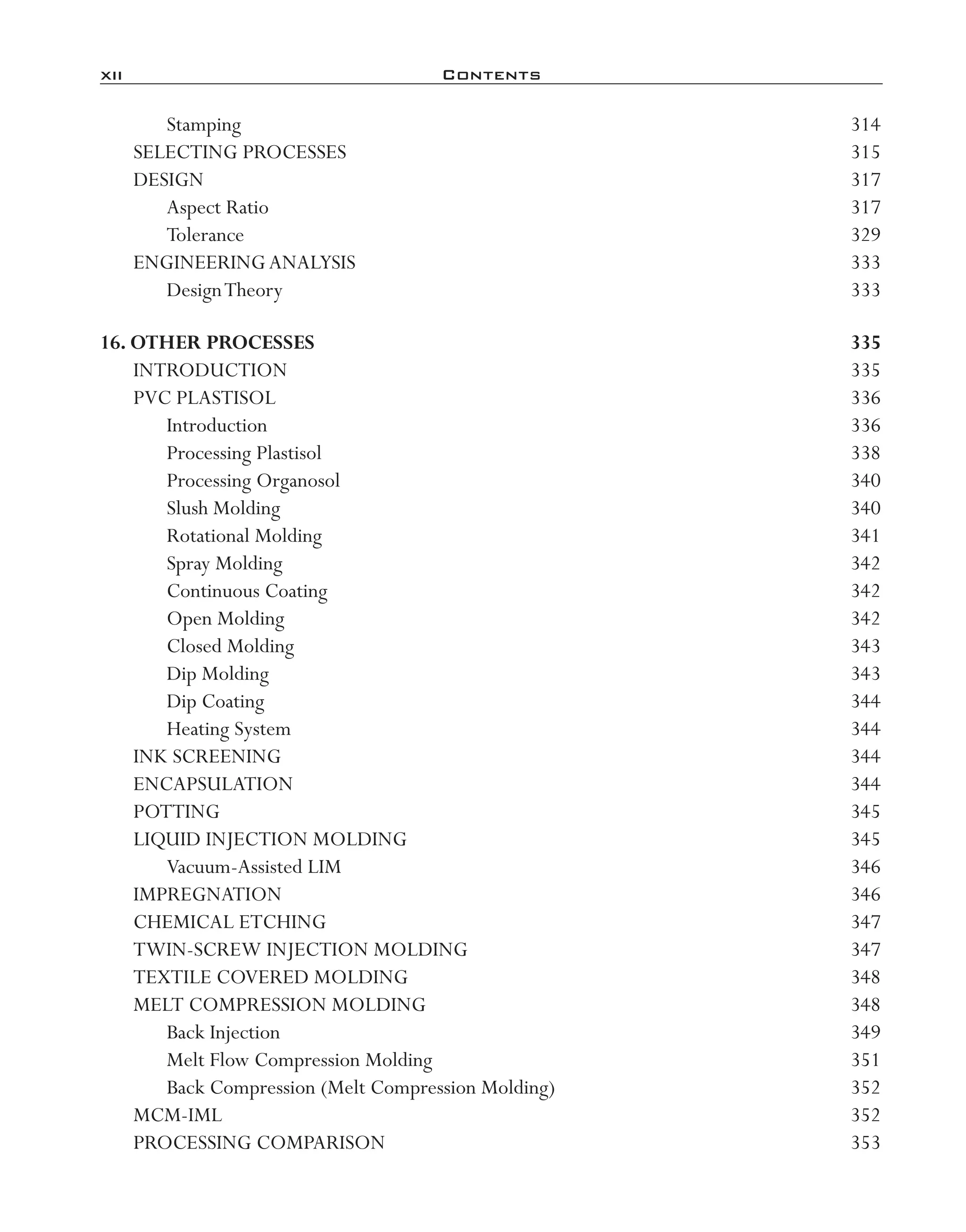 xii	 Contents
Stamping	 314
SELECTING PROCESSES	 315
DESIGN	 317
Aspect Ratio	 317
Tolerance	 329
ENGINEERINGANALYSIS	 333
DesignTheory	 333
16. Other Processes	 335
INTRODUCTION	 335
PVC PLASTISOL	 336
Introduction	 336
Processing Plastisol	 338
Processing Organosol	 340
Slush Molding	 340
Rotational Molding	 341
Spray Molding	 342
Continuous Coating	 342
Open Molding	 342
Closed Molding	 343
Dip Molding	 343
Dip Coating	 344
Heating System	 344
INK SCREENING	 344
ENCAPSULATION	 344
POTTING	 345
LIQUID INJECTION MOLDING	 345
Vacuum-­Assisted LIM	 346
IMPREGNATION	 346
CHEMICAL ETCHING	 347
TWIN-­SCREW INJECTION MOLDING	 347
TEXTILE COVERED MOLDING	 348
MELT COMPRESSION MOLDING	 348
Back Injection	 349
Melt Flow Compression Molding	 351
Back Compression (Melt Compression Molding)	 352
MCM-­IML	 352
PROCESSING COMPARISON	 353
imo-rosato2.indb 12 7/27/11 12:12 PM
 