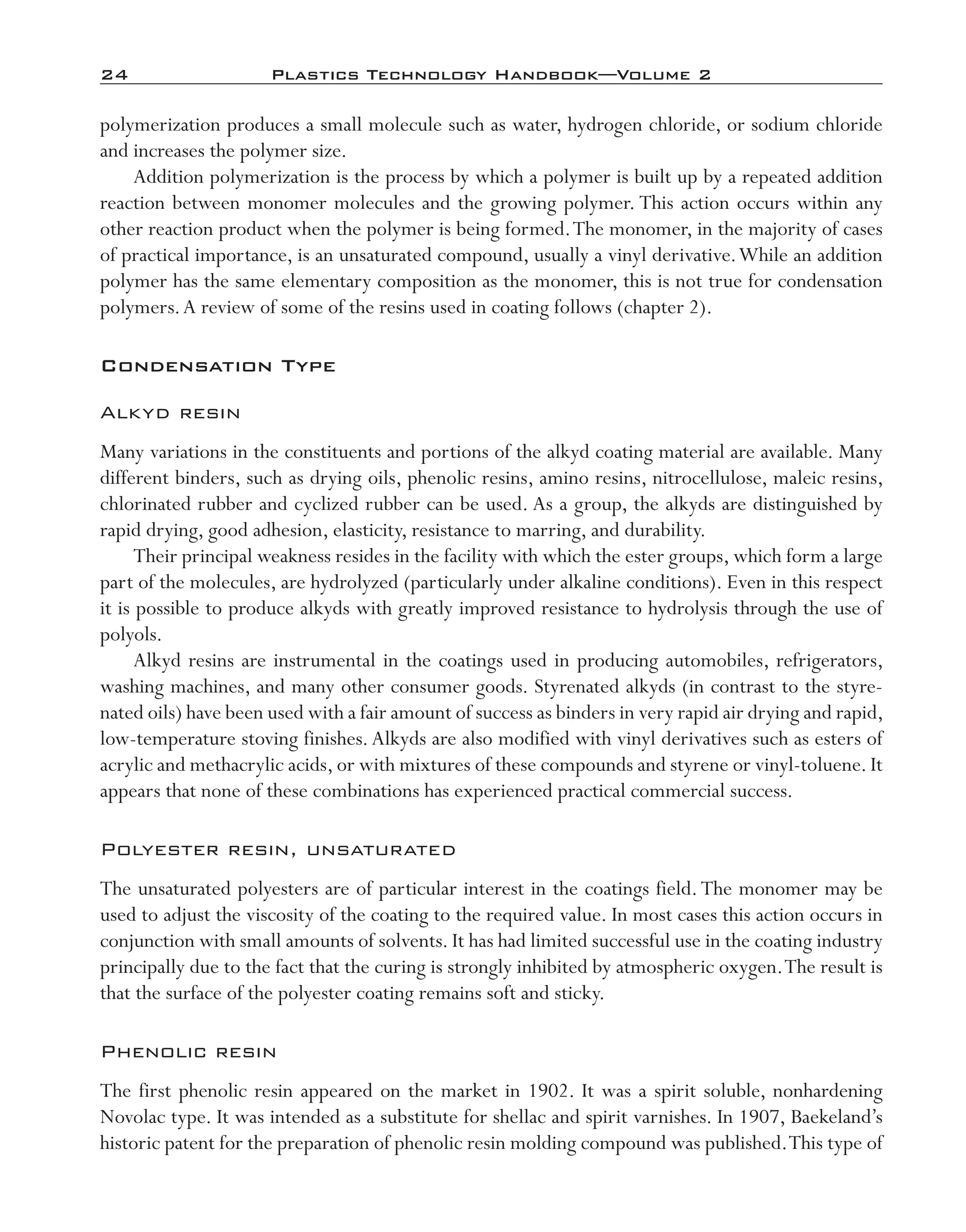 24	 Plastics Technology Handbook—Volume 2
polymerization produces a small molecule such as water, hydrogen chloride, or sodium chloride
and increases the polymer size.
Addition polymerization is the process by which a polymer is built up by a repeated addition
reaction between monomer molecules and the growing polymer. This action occurs within any
other reaction product when the polymer is being formed.The monomer, in the majority of cases
of practical importance, is an unsaturated compound, usually a vinyl derivative.While an addition
polymer has the same elementary composition as the monomer, this is not true for condensation
polymers.A review of some of the resins used in coating follows (chapter 2).
Condensation Type
Alkyd resin
Many variations in the constituents and portions of the alkyd coating material are available. Many
different binders, such as drying oils, phenolic resins, amino resins, nitrocellulose, maleic resins,
chlorinated rubber and cyclized rubber can be used. As a group, the alkyds are distinguished by
rapid drying, good adhesion, elasticity, resistance to marring, and durability.
Their principal weakness resides in the facility with which the ester groups, which form a large
part of the molecules, are hydrolyzed (particularly under alkaline conditions). Even in this respect
it is possible to produce alkyds with greatly improved resistance to hydrolysis through the use of
polyols.
Alkyd resins are instrumental in the coatings used in producing automobiles, refrigerators,
washing machines, and many other consumer goods. Styrenated alkyds (in contrast to the styre-
nated oils) have been used with a fair amount of success as binders in very rapid air drying and rapid,
low-­temperature stoving finishes.Alkyds are also modified with vinyl derivatives such as esters of
acrylic and methacrylic acids, or with mixtures of these compounds and styrene or vinyl-­toluene. It
appears that none of these combinations has experienced practical commercial success.
Polyester resin, unsaturated
The unsaturated polyesters are of particular interest in the coatings field.The monomer may be
used to adjust the viscosity of the coating to the required value. In most cases this action occurs in
conjunction with small amounts of solvents. It has had limited successful use in the coating industry
principally due to the fact that the curing is strongly inhibited by atmospheric oxygen.The result is
that the surface of the polyester coating remains soft and sticky.
Phenolic resin
The first phenolic resin appeared on the market in 1902. It was a spirit soluble, nonhardening
Novolac type. It was intended as a substitute for shellac and spirit varnishes. In 1907, Baekeland’s
historic patent for the preparation of phenolic resin molding compound was published.This type of
imo-rosato2.indb 24 7/27/11 12:14 PM
 