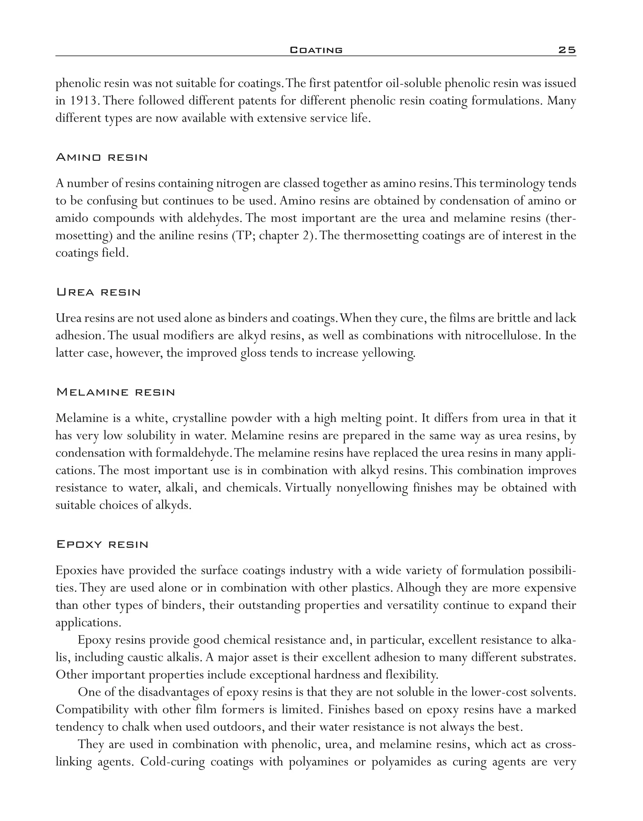 Coating	 25
phenolic resin was not suitable for coatings.The first patentfor oil-­soluble phenolic resin was issued
in 1913.There followed different patents for different phenolic resin coating formulations. Many
different types are now available with extensive service life.
Amino resin
A number of resins containing nitrogen are classed together as amino resins.This terminology tends
to be confusing but continues to be used.Amino resins are obtained by condensation of amino or
amido compounds with aldehydes.The most important are the urea and melamine resins (ther-
mosetting) and the aniline resins (TP; chapter 2).The thermosetting coatings are of interest in the
coatings field.
Urea resin
Urea resins are not used alone as binders and coatings.When they cure,the films are brittle and lack
adhesion.The usual modifiers are alkyd resins, as well as combinations with nitrocellulose. In the
latter case, however, the improved gloss tends to increase yellowing.
Melamine resin
Melamine is a white, crystalline powder with a high melting point. It differs from urea in that it
has very low solubility in water. Melamine resins are prepared in the same way as urea resins, by
condensation with formaldehyde.The melamine resins have replaced the urea resins in many appli-
cations.The most important use is in combination with alkyd resins.This combination improves
resistance to water, alkali, and chemicals. Virtually nonyellowing finishes may be obtained with
suitable choices of alkyds.
Epoxy resin
Epoxies have provided the surface coatings industry with a wide variety of formulation possibili-
ties.They are used alone or in combination with other plastics. Alhough they are more expensive
than other types of binders, their outstanding properties and versatility continue to expand their
applications.
Epoxy resins provide good chemical resistance and, in particular, excellent resistance to alka-
lis, including caustic alkalis.A major asset is their excellent adhesion to many different substrates.
Other important properties include exceptional hardness and flexibility.
One of the disadvantages of epoxy resins is that they are not soluble in the lower-­cost solvents.
Compatibility with other film formers is limited. Finishes based on epoxy resins have a marked
tendency to chalk when used outdoors, and their water resistance is not always the best.
They are used in combination with phenolic, urea, and melamine resins, which act as cross-­
linking agents. Cold-­curing coatings with polyamines or polyamides as curing agents are very
imo-rosato2.indb 25 7/27/11 12:14 PM
 