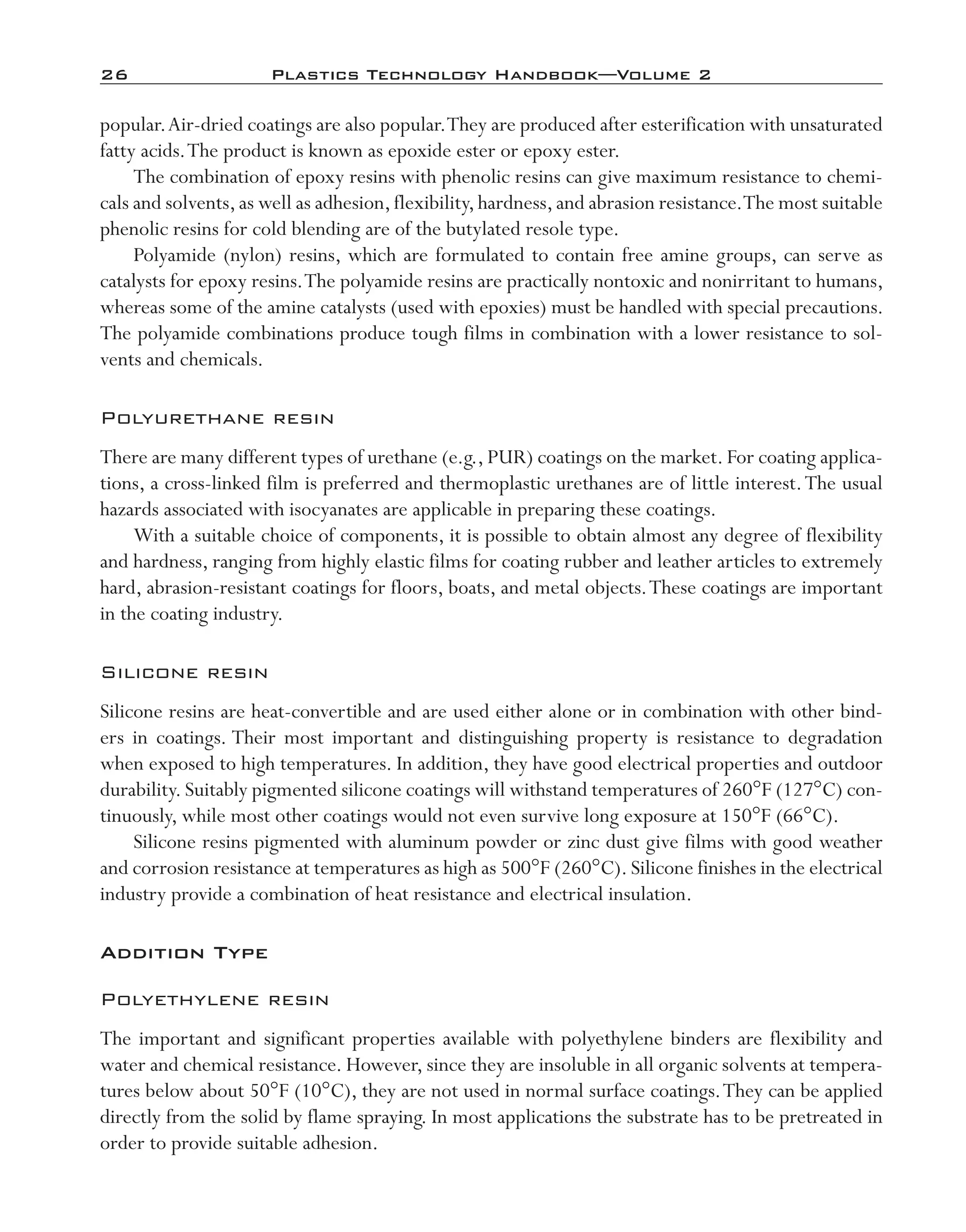 26	 Plastics Technology Handbook—Volume 2
popular.Air-­dried coatings are also popular.They are produced after esterification with unsaturated
fatty acids.The product is known as epoxide ester or epoxy ester.
The combination of epoxy resins with phenolic resins can give maximum resistance to chemi-
cals and solvents,as well as adhesion,flexibility,hardness,and abrasion resistance.The most suitable
phenolic resins for cold blending are of the butylated resole type.
Polyamide (nylon) resins, which are formulated to contain free amine groups, can serve as
catalysts for epoxy resins.The polyamide resins are practically nontoxic and nonirritant to humans,
whereas some of the amine catalysts (used with epoxies) must be handled with special precautions.
The polyamide combinations produce tough films in combination with a lower resistance to sol-
vents and chemicals.
Polyurethane resin
There are many different types of urethane (e.g., PUR) coatings on the market. For coating applica-
tions, a cross-­linked film is preferred and thermoplastic urethanes are of little interest.The usual
hazards associated with isocyanates are applicable in preparing these coatings.
With a suitable choice of components, it is possible to obtain almost any degree of flexibility
and hardness, ranging from highly elastic films for coating rubber and leather articles to extremely
hard, abrasion-­resistant coatings for floors, boats, and metal objects.These coatings are important
in the coating industry.
Silicone resin
Silicone resins are heat-­convertible and are used either alone or in combination with other bind-
ers in coatings. Their most important and distinguishing property is resistance to degradation
when exposed to high temperatures. In addition, they have good electrical properties and outdoor
durability.Suitably pigmented silicone coatings will withstand temperatures of 260°F (127°C) con-
tinuously, while most other coatings would not even survive long exposure at 150°F (66°C).
Silicone resins pigmented with aluminum powder or zinc dust give films with good weather
and corrosion resistance at temperatures as high as 500°F (260°C).Silicone finishes in the electrical
industry provide a combination of heat resistance and electrical insulation.
Addition Type
Polyethylene resin
The important and significant properties available with polyethylene binders are flexibility and
water and chemical resistance. However, since they are insoluble in all organic solvents at tempera-
tures below about 50°F (10°C), they are not used in normal surface coatings.They can be applied
directly from the solid by flame spraying. In most applications the substrate has to be pretreated in
order to provide suitable adhesion.
imo-rosato2.indb 26 7/27/11 12:14 PM
 