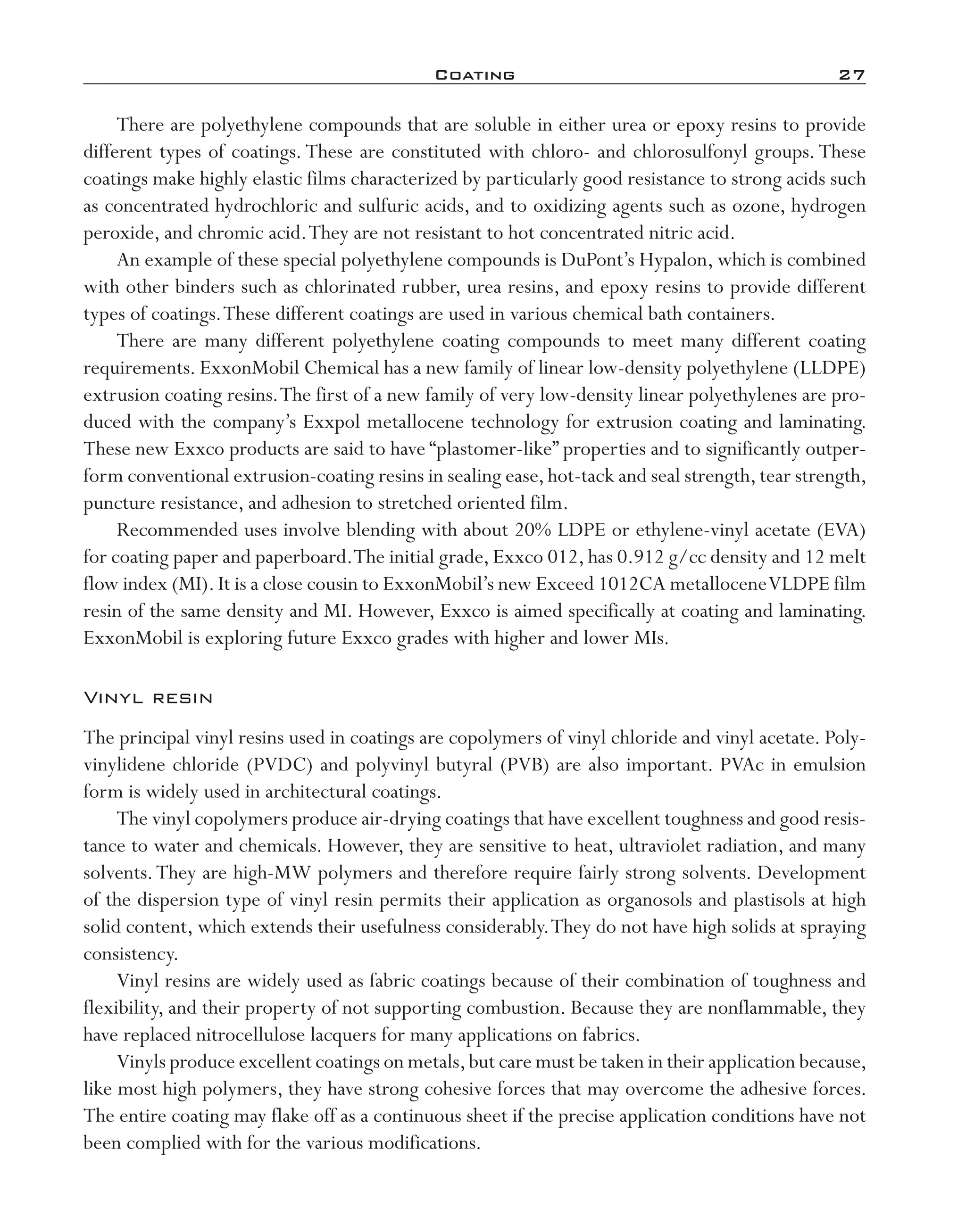 Coating	 27
There are polyethylene compounds that are soluble in either urea or epoxy resins to provide
different types of coatings. These are constituted with chloro-­and chlorosulfonyl groups. These
coatings make highly elastic films characterized by particularly good resistance to strong acids such
as concentrated hydrochloric and sulfuric acids, and to oxidizing agents such as ozone, hydrogen
peroxide, and chromic acid.They are not resistant to hot concentrated nitric acid.
An example of these special polyethylene compounds is DuPont’s Hypalon, which is combined
with other binders such as chlorinated rubber, urea resins, and epoxy resins to provide different
types of coatings.These different coatings are used in various chemical bath containers.
There are many different polyethylene coating compounds to meet many different coating
requirements. ExxonMobil Chemical has a new family of linear low-­density polyethylene (LLDPE)
extrusion coating resins.The first of a new family of very low-­density linear polyethylenes are pro-
duced with the company’s Exxpol metallocene technology for extrusion coating and laminating.
These new Exxco products are said to have “plastomer-­like” properties and to significantly outper-
form conventional extrusion-­coating resins in sealing ease,hot-­tack and seal strength,tear strength,
puncture resistance, and adhesion to stretched oriented film.
Recommended uses involve blending with about 20% LDPE or ethylene-­vinyl acetate (EVA)
for coating paper and paperboard.The initial grade, Exxco 012, has 0.912 g/cc density and 12 melt
flow index (MI).It is a close cousin to ExxonMobil’s new Exceed 1012CA metalloceneVLDPE film
resin of the same density and MI. However, Exxco is aimed specifically at coating and laminating.
ExxonMobil is exploring future Exxco grades with higher and lower MIs.
Vinyl resin
The principal vinyl resins used in coatings are copolymers of vinyl chloride and vinyl acetate. Poly-
vinylidene chloride (PVDC) and polyvinyl butyral (PVB) are also important. PVAc in emulsion
form is widely used in architectural coatings.
The vinyl copolymers produce air-­drying coatings that have excellent toughness and good resis-
tance to water and chemicals. However, they are sensitive to heat, ultraviolet radiation, and many
solvents.They are high-­MW polymers and therefore require fairly strong solvents. Development
of the dispersion type of vinyl resin permits their application as organosols and plastisols at high
solid content, which extends their usefulness considerably.They do not have high solids at spraying
consistency.
Vinyl resins are widely used as fabric coatings because of their combination of toughness and
flexibility, and their property of not supporting combustion. Because they are nonflammable, they
have replaced nitrocellulose lacquers for many applications on fabrics.
Vinyls produce excellent coatings on metals,but care must be taken in their application because,
like most high polymers, they have strong cohesive forces that may overcome the adhesive forces.
The entire coating may flake off as a continuous sheet if the precise application conditions have not
been complied with for the various modifications.
imo-rosato2.indb 27 7/27/11 12:14 PM
 
