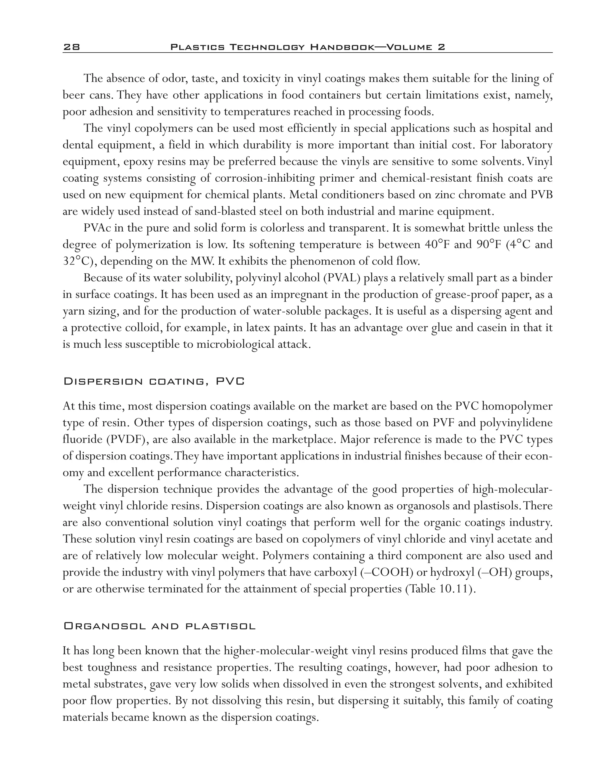28	 Plastics Technology Handbook—Volume 2
The absence of odor, taste, and toxicity in vinyl coatings makes them suitable for the lining of
beer cans. They have other applications in food containers but certain limitations exist, namely,
poor adhesion and sensitivity to temperatures reached in processing foods.
The vinyl copolymers can be used most efficiently in special applications such as hospital and
dental equipment, a field in which durability is more important than initial cost. For laboratory
equipment, epoxy resins may be preferred because the vinyls are sensitive to some solvents.Vinyl
coating systems consisting of corrosion-­inhibiting primer and chemical-­resistant finish coats are
used on new equipment for chemical plants. Metal conditioners based on zinc chromate and PVB
are widely used instead of sand-­blasted steel on both industrial and marine equipment.
PVAc in the pure and solid form is colorless and transparent. It is somewhat brittle unless the
degree of polymerization is low. Its softening temperature is between 40°F and 90°F (4°C and
32°C), depending on the MW. It exhibits the phenomenon of cold flow.
Because of its water solubility, polyvinyl alcohol (PVAL) plays a relatively small part as a binder
in surface coatings. It has been used as an impregnant in the production of grease-­proof paper, as a
yarn sizing, and for the production of water-­soluble packages. It is useful as a dispersing agent and
a protective colloid, for example, in latex paints. It has an advantage over glue and casein in that it
is much less susceptible to microbiological attack.
Dispersion coating, PVC
At this time, most dispersion coatings available on the market are based on the PVC homopolymer
type of resin. Other types of dispersion coatings, such as those based on PVF and polyvinylidene
fluoride (PVDF), are also available in the marketplace. Major reference is made to the PVC types
of dispersion coatings.They have important applications in industrial finishes because of their econ-
omy and excellent performance characteristics.
The dispersion technique provides the advantage of the good properties of high-­molecular-­
weight vinyl chloride resins. Dispersion coatings are also known as organosols and plastisols.There
are also conventional solution vinyl coatings that perform well for the organic coatings industry.
These solution vinyl resin coatings are based on copolymers of vinyl chloride and vinyl acetate and
are of relatively low molecular weight. Polymers containing a third component are also used and
provide the industry with vinyl polymers that have carboxyl (–­COOH) or hydroxyl (–­OH) groups,
or are otherwise terminated for the attainment of special properties (Table 10.11).
Organosol and plastisol
It has long been known that the higher-­molecular-­weight vinyl resins produced films that gave the
best toughness and resistance properties. The resulting coatings, however, had poor adhesion to
metal substrates, gave very low solids when dissolved in even the strongest solvents, and exhibited
poor flow properties. By not dissolving this resin, but dispersing it suitably, this family of coating
materials became known as the dispersion coatings.
imo-rosato2.indb 28 7/27/11 12:14 PM
 