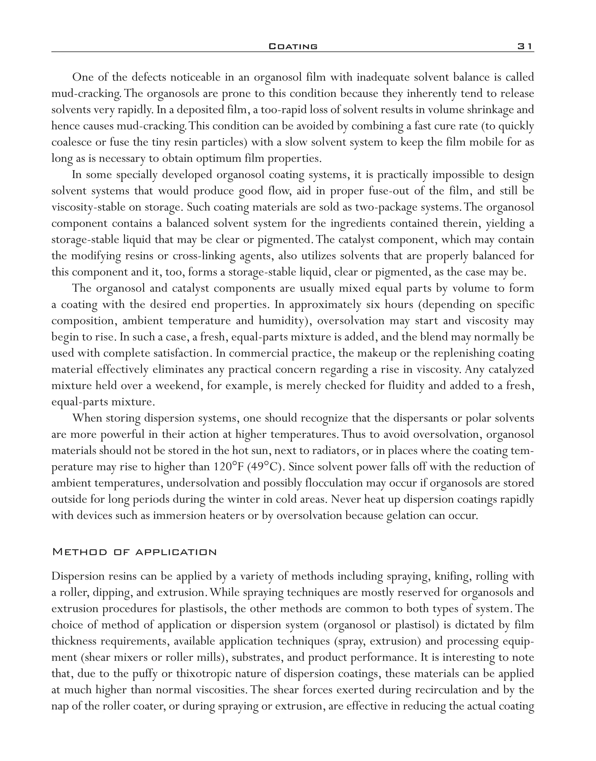 Coating	 31
One of the defects noticeable in an organosol film with inadequate solvent balance is called
mud-­cracking.The organosols are prone to this condition because they inherently tend to release
solvents very rapidly. In a deposited film, a too-­rapid loss of solvent results in volume shrinkage and
hence causes mud-­cracking.This condition can be avoided by combining a fast cure rate (to quickly
coalesce or fuse the tiny resin particles) with a slow solvent system to keep the film mobile for as
long as is necessary to obtain optimum film properties.
In some specially developed organosol coating systems, it is practically impossible to design
solvent systems that would produce good flow, aid in proper fuse-­out of the film, and still be
viscosity-­stable on storage. Such coating materials are sold as two-­package systems.The organosol
component contains a balanced solvent system for the ingredients contained therein, yielding a
storage-­stable liquid that may be clear or pigmented.The catalyst component, which may contain
the modifying resins or cross-­linking agents, also utilizes solvents that are properly balanced for
this component and it, too, forms a storage-­stable liquid, clear or pigmented, as the case may be.
The organosol and catalyst components are usually mixed equal parts by volume to form
a coating with the desired end properties. In approximately six hours (depending on specific
composition, ambient temperature and humidity), oversolvation may start and viscosity may
begin to rise. In such a case, a fresh, equal-­parts mixture is added, and the blend may normally be
used with complete satisfaction. In commercial practice, the makeup or the replenishing coating
material effectively eliminates any practical concern regarding a rise in viscosity. Any catalyzed
mixture held over a weekend, for example, is merely checked for fluidity and added to a fresh,
equal-­parts mixture.
When storing dispersion systems, one should recognize that the dispersants or polar solvents
are more powerful in their action at higher temperatures.Thus to avoid oversolvation, organosol
materials should not be stored in the hot sun, next to radiators, or in places where the coating tem-
perature may rise to higher than 120°F (49°C). Since solvent power falls off with the reduction of
ambient temperatures, undersolvation and possibly flocculation may occur if organosols are stored
outside for long periods during the winter in cold areas. Never heat up dispersion coatings rapidly
with devices such as immersion heaters or by oversolvation because gelation can occur.
Method of application
Dispersion resins can be applied by a variety of methods including spraying, knifing, rolling with
a roller, dipping, and extrusion.While spraying techniques are mostly reserved for organosols and
extrusion procedures for plastisols, the other methods are common to both types of system.The
choice of method of application or dispersion system (organosol or plastisol) is dictated by film
thickness requirements, available application techniques (spray, extrusion) and processing equip-
ment (shear mixers or roller mills), substrates, and product performance. It is interesting to note
that, due to the puffy or thixotropic nature of dispersion coatings, these materials can be applied
at much higher than normal viscosities.The shear forces exerted during recirculation and by the
nap of the roller coater, or during spraying or extrusion, are effective in reducing the actual coating
imo-rosato2.indb 31 7/27/11 12:14 PM
 