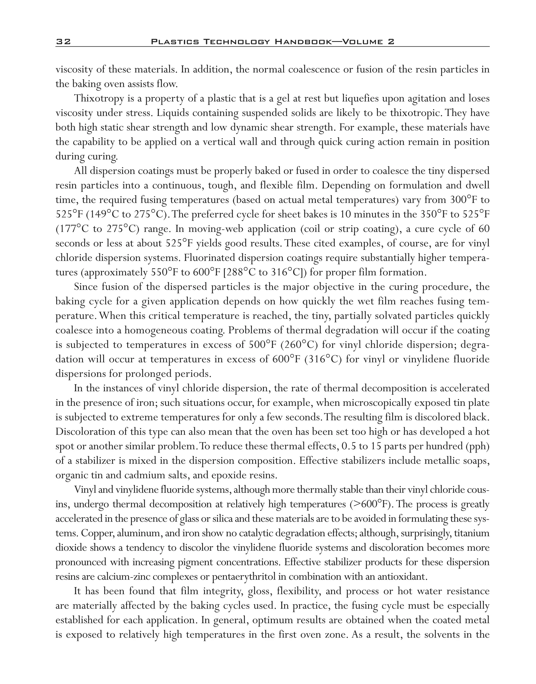 32	 Plastics Technology Handbook—Volume 2
viscosity of these materials. In addition, the normal coalescence or fusion of the resin particles in
the baking oven assists flow.
Thixotropy is a property of a plastic that is a gel at rest but liquefies upon agitation and loses
viscosity under stress. Liquids containing suspended solids are likely to be thixotropic.They have
both high static shear strength and low dynamic shear strength. For example, these materials have
the capability to be applied on a vertical wall and through quick curing action remain in position
during curing.
All dispersion coatings must be properly baked or fused in order to coalesce the tiny dispersed
resin particles into a continuous, tough, and flexible film. Depending on formulation and dwell
time, the required fusing temperatures (based on actual metal temperatures) vary from 300°F to
525°F (149°C to 275°C).The preferred cycle for sheet bakes is 10 minutes in the 350°F to 525°F
(177°C to 275°C) range. In moving-­web application (coil or strip coating), a cure cycle of 60
seconds or less at about 525°F yields good results.These cited examples, of course, are for vinyl
chloride dispersion systems. Fluorinated dispersion coatings require substantially higher tempera-
tures (approximately 550°F to 600°F [288°C to 316°C]) for proper film formation.
Since fusion of the dispersed particles is the major objective in the curing procedure, the
baking cycle for a given application depends on how quickly the wet film reaches fusing tem-
perature.When this critical temperature is reached, the tiny, partially solvated particles quickly
coalesce into a homogeneous coating. Problems of thermal degradation will occur if the coating
is subjected to temperatures in excess of 500°F (260°C) for vinyl chloride dispersion; degra-
dation will occur at temperatures in excess of 600°F (316°C) for vinyl or vinylidene fluoride
dispersions for prolonged periods.
In the instances of vinyl chloride dispersion, the rate of thermal decomposition is accelerated
in the presence of iron; such situations occur, for example, when microscopically exposed tin plate
is subjected to extreme temperatures for only a few seconds.The resulting film is discolored black.
Discoloration of this type can also mean that the oven has been set too high or has developed a hot
spot or another similar problem.To reduce these thermal effects, 0.5 to 15 parts per hundred (pph)
of a stabilizer is mixed in the dispersion composition. Effective stabilizers include metallic soaps,
organic tin and cadmium salts, and epoxide resins.
Vinyl and vinylidene fluoride systems,although more thermally stable than their vinyl chloride cous-
ins, undergo thermal decomposition at relatively high temperatures (>600°F).The process is greatly
accelerated in the presence of glass or silica and these materials are to be avoided in formulating these sys-
tems.Copper,aluminum,and iron show no catalytic degradation effects;although,surprisingly,titanium
dioxide shows a tendency to discolor the vinylidene fluoride systems and discoloration becomes more
pronounced with increasing pigment concentrations. Effective stabilizer products for these dispersion
resins are calcium-­zinc complexes or pentaerythritol in combination with an antioxidant.
It has been found that film integrity, gloss, flexibility, and process or hot water resistance
are materially affected by the baking cycles used. In practice, the fusing cycle must be especially
established for each application. In general, optimum results are obtained when the coated metal
is exposed to relatively high temperatures in the first oven zone. As a result, the solvents in the
imo-rosato2.indb 32 7/27/11 12:14 PM
 
