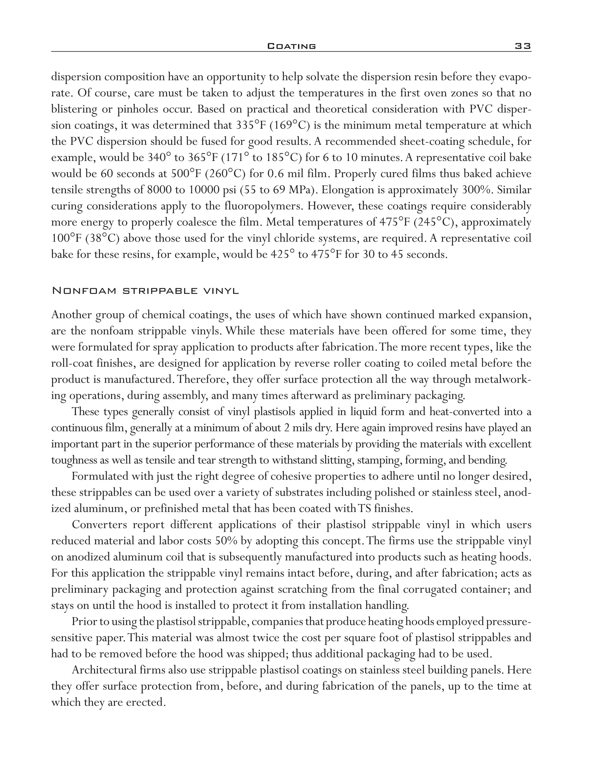 Coating	 33
dispersion composition have an opportunity to help solvate the dispersion resin before they evapo-
rate. Of course, care must be taken to adjust the temperatures in the first oven zones so that no
blistering or pinholes occur. Based on practical and theoretical consideration with PVC disper-
sion coatings, it was determined that 335°F (169°C) is the minimum metal temperature at which
the PVC dispersion should be fused for good results.A recommended sheet-­coating schedule, for
example, would be 340° to 365°F (171° to 185°C) for 6 to 10 minutes.A representative coil bake
would be 60 seconds at 500°F (260°C) for 0.6 mil film. Properly cured films thus baked achieve
tensile strengths of 8000 to 10000 psi (55 to 69 MPa). Elongation is approximately 300%. Similar
curing considerations apply to the fluoropolymers. However, these coatings require considerably
more energy to properly coalesce the film. Metal temperatures of 475°F (245°C), approximately
100°F (38°C) above those used for the vinyl chloride systems, are required.A representative coil
bake for these resins, for example, would be 425° to 475°F for 30 to 45 seconds.
Nonfoam strippable vinyl
Another group of chemical coatings, the uses of which have shown continued marked expansion,
are the nonfoam strippable vinyls. While these materials have been offered for some time, they
were formulated for spray application to products after fabrication.The more recent types, like the
roll-­coat finishes, are designed for application by reverse roller coating to coiled metal before the
product is manufactured.Therefore, they offer surface protection all the way through metalwork-
ing operations, during assembly, and many times afterward as preliminary packaging.
These types generally consist of vinyl plastisols applied in liquid form and heat-­converted into a
continuous film,generally at a minimum of about 2 mils dry.Here again improved resins have played an
important part in the superior performance of these materials by providing the materials with excellent
toughness as well as tensile and tear strength to withstand slitting,stamping,forming,and bending.
Formulated with just the right degree of cohesive properties to adhere until no longer desired,
these strippables can be used over a variety of substrates including polished or stainless steel, anod-
ized aluminum, or prefinished metal that has been coated withTS finishes.
Converters report different applications of their plastisol strippable vinyl in which users
reduced material and labor costs 50% by adopting this concept.The firms use the strippable vinyl
on anodized aluminum coil that is subsequently manufactured into products such as heating hoods.
For this application the strippable vinyl remains intact before, during, and after fabrication; acts as
preliminary packaging and protection against scratching from the final corrugated container; and
stays on until the hood is installed to protect it from installation handling.
Priortousingtheplastisolstrippable,companiesthatproduceheatinghoodsemployedpressure-­
sensitive paper.This material was almost twice the cost per square foot of plastisol strippables and
had to be removed before the hood was shipped; thus additional packaging had to be used.
Architectural firms also use strippable plastisol coatings on stainless steel building panels. Here
they offer surface protection from, before, and during fabrication of the panels, up to the time at
which they are erected.
imo-rosato2.indb 33 7/27/11 12:14 PM
 
