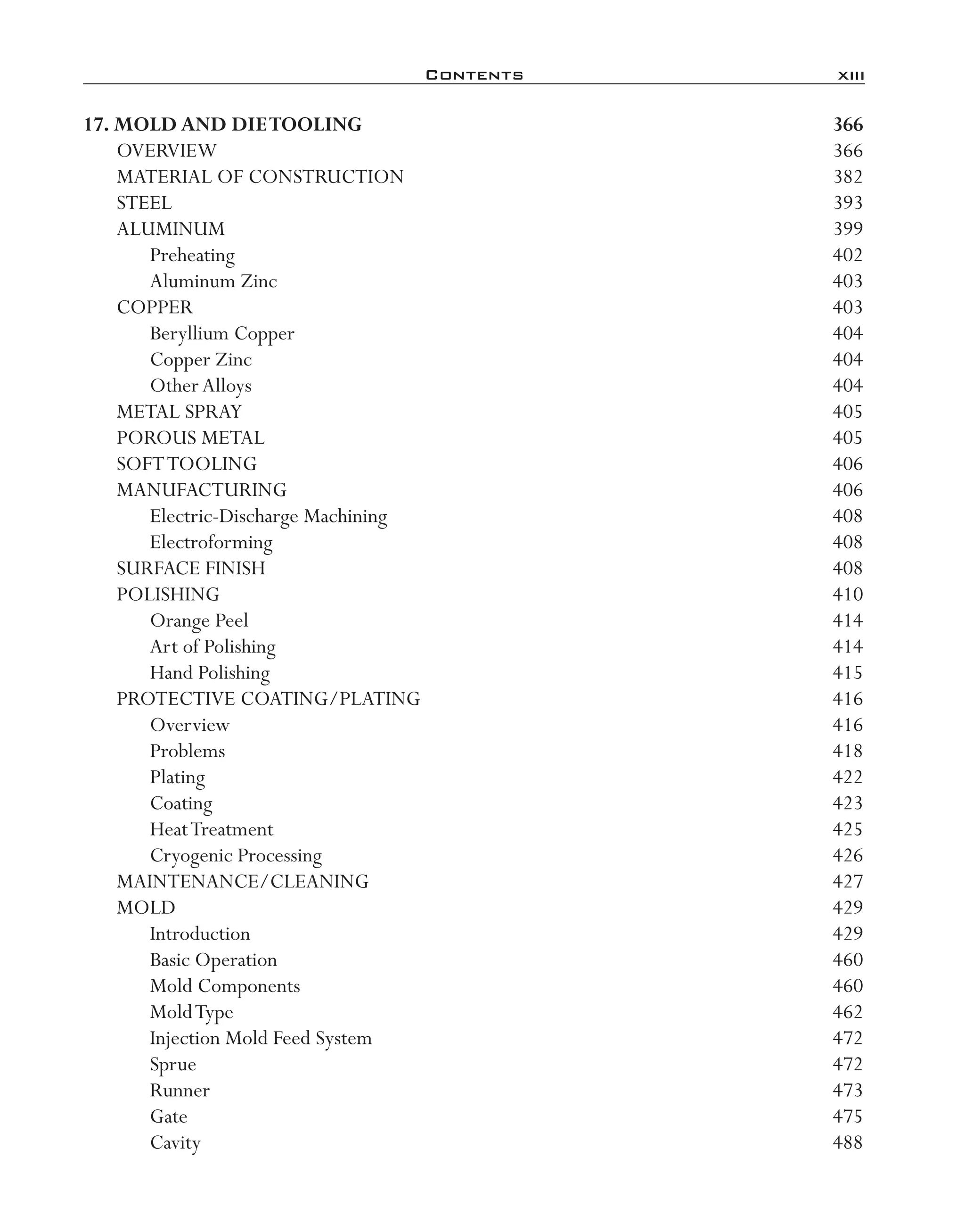 Contents	 xiii
17. Mold and DieTooling	 366
OVERVIEW	 366
MATERIAL OF CONSTRUCTION	 382
STEEL	 393
ALUMINUM	 399
Preheating	 402
Aluminum Zinc	 403
COPPER	 403
Beryllium Copper	 404
Copper Zinc	 404
OtherAlloys	 404
METAL SPRAY	 405
POROUS METAL	 405
SOFTTOOLING	 406
MANUFACTURING	 406
Electric-­Discharge Machining	 408
Electroforming	 408
SURFACE FINISH	 408
POLISHING	 410
Orange Peel	 414
Art of Polishing	 414
Hand Polishing	 415
PROTECTIVE COATING/PLATING	 416
Overview	 416
Problems	 418
Plating	 422
Coating	 423
HeatTreatment	 425
Cryogenic Processing	 426
MAINTENANCE/CLEANING	 427
MOLD	 429
Introduction	 429
Basic Operation	 460
Mold Components	 460
MoldType	 462
Injection Mold Feed System	 472
Sprue	 472
Runner	 473
Gate	 475
Cavity	 488
imo-rosato2.indb 13 7/27/11 12:12 PM
 