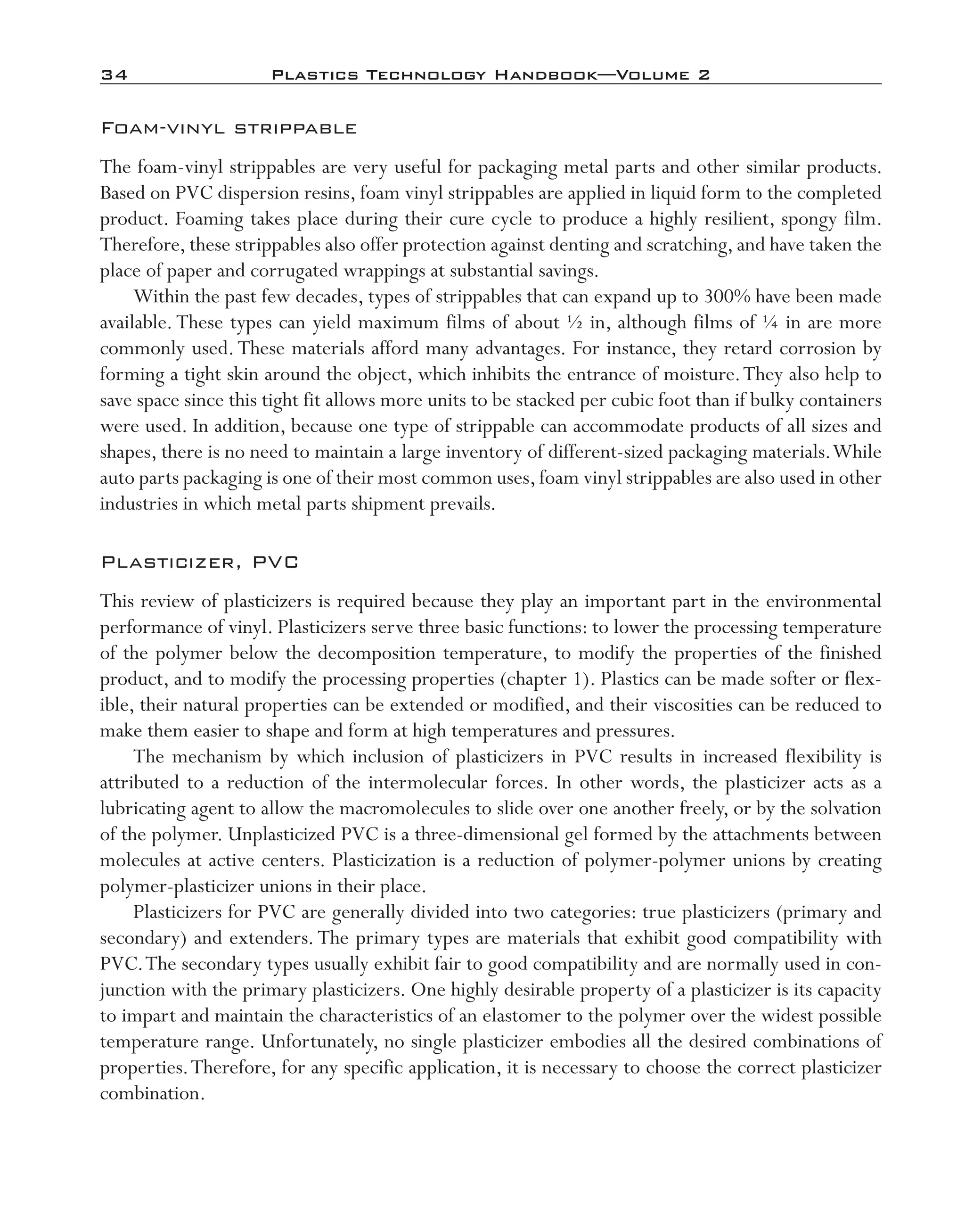 34	 Plastics Technology Handbook—Volume 2
Foam-­vinyl strippable
The foam-­vinyl strippables are very useful for packaging metal parts and other similar products.
Based on PVC dispersion resins, foam vinyl strippables are applied in liquid form to the completed
product. Foaming takes place during their cure cycle to produce a highly resilient, spongy film.
Therefore, these strippables also offer protection against denting and scratching, and have taken the
place of paper and corrugated wrappings at substantial savings.
Within the past few decades, types of strippables that can expand up to 300% have been made
available.These types can yield maximum films of about ½ in, although films of ¼ in are more
commonly used.These materials afford many advantages. For instance, they retard corrosion by
forming a tight skin around the object, which inhibits the entrance of moisture.They also help to
save space since this tight fit allows more units to be stacked per cubic foot than if bulky containers
were used. In addition, because one type of strippable can accommodate products of all sizes and
shapes, there is no need to maintain a large inventory of different-­sized packaging materials.While
auto parts packaging is one of their most common uses,foam vinyl strippables are also used in other
industries in which metal parts shipment prevails.
Plasticizer, PVC
This review of plasticizers is required because they play an important part in the environmental
performance of vinyl. Plasticizers serve three basic functions: to lower the processing temperature
of the polymer below the decomposition temperature, to modify the properties of the finished
product, and to modify the processing properties (chapter 1). Plastics can be made softer or flex-
ible, their natural properties can be extended or modified, and their viscosities can be reduced to
make them easier to shape and form at high temperatures and pressures.
The mechanism by which inclusion of plasticizers in PVC results in increased flexibility is
attributed to a reduction of the intermolecular forces. In other words, the plasticizer acts as a
lubricating agent to allow the macromolecules to slide over one another freely, or by the solvation
of the polymer. Unplasticized PVC is a three-­dimensional gel formed by the attachments between
molecules at active centers. Plasticization is a reduction of polymer-­polymer unions by creating
polymer-­plasticizer unions in their place.
Plasticizers for PVC are generally divided into two categories: true plasticizers (primary and
secondary) and extenders. The primary types are materials that exhibit good compatibility with
PVC.The secondary types usually exhibit fair to good compatibility and are normally used in con-
junction with the primary plasticizers. One highly desirable property of a plasticizer is its capacity
to impart and maintain the characteristics of an elastomer to the polymer over the widest possible
temperature range. Unfortunately, no single plasticizer embodies all the desired combinations of
properties.Therefore, for any specific application, it is necessary to choose the correct plasticizer
combination.
imo-rosato2.indb 34 7/27/11 12:14 PM
 