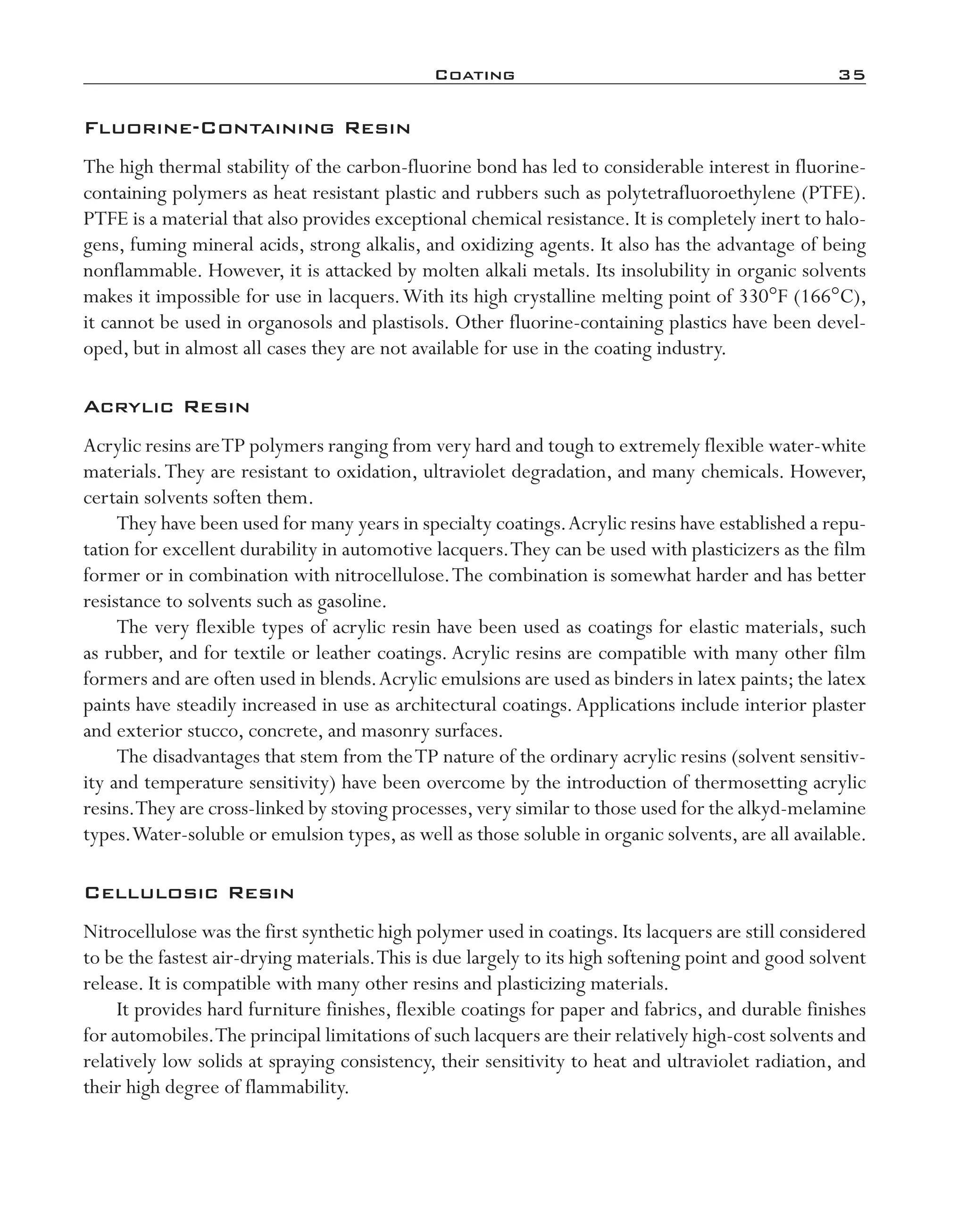 Coating	 35
Fluorine-­Containing Resin
The high thermal stability of the carbon-­fluorine bond has led to considerable interest in fluorine-­
containing polymers as heat resistant plastic and rubbers such as polytetrafluoroethylene (PTFE).
PTFE is a material that also provides exceptional chemical resistance. It is completely inert to halo-
gens, fuming mineral acids, strong alkalis, and oxidizing agents. It also has the advantage of being
nonflammable. However, it is attacked by molten alkali metals. Its insolubility in organic solvents
makes it impossible for use in lacquers.With its high crystalline melting point of 330°F (166°C),
it cannot be used in organosols and plastisols. Other fluorine-­containing plastics have been devel-
oped, but in almost all cases they are not available for use in the coating industry.
Acrylic Resin
Acrylic resins areTP polymers ranging from very hard and tough to extremely flexible water-­white
materials.They are resistant to oxidation, ultraviolet degradation, and many chemicals. However,
certain solvents soften them.
They have been used for many years in specialty coatings.Acrylic resins have established a repu-
tation for excellent durability in automotive lacquers.They can be used with plasticizers as the film
former or in combination with nitrocellulose.The combination is somewhat harder and has better
resistance to solvents such as gasoline.
The very flexible types of acrylic resin have been used as coatings for elastic materials, such
as rubber, and for textile or leather coatings. Acrylic resins are compatible with many other film
formers and are often used in blends.Acrylic emulsions are used as binders in latex paints; the latex
paints have steadily increased in use as architectural coatings.Applications include interior plaster
and exterior stucco, concrete, and masonry surfaces.
The disadvantages that stem from theTP nature of the ordinary acrylic resins (solvent sensitiv-
ity and temperature sensitivity) have been overcome by the introduction of thermosetting acrylic
resins.They are cross-­linked by stoving processes,very similar to those used for the alkyd-­melamine
types.Water-­soluble or emulsion types, as well as those soluble in organic solvents, are all available.
Cellulosic Resin
Nitrocellulose was the first synthetic high polymer used in coatings. Its lacquers are still considered
to be the fastest air-­drying materials.This is due largely to its high softening point and good solvent
release. It is compatible with many other resins and plasticizing materials.
It provides hard furniture finishes, flexible coatings for paper and fabrics, and durable finishes
for automobiles.The principal limitations of such lacquers are their relatively high-­cost solvents and
relatively low solids at spraying consistency, their sensitivity to heat and ultraviolet radiation, and
their high degree of flammability.
imo-rosato2.indb 35 7/27/11 12:14 PM
 
