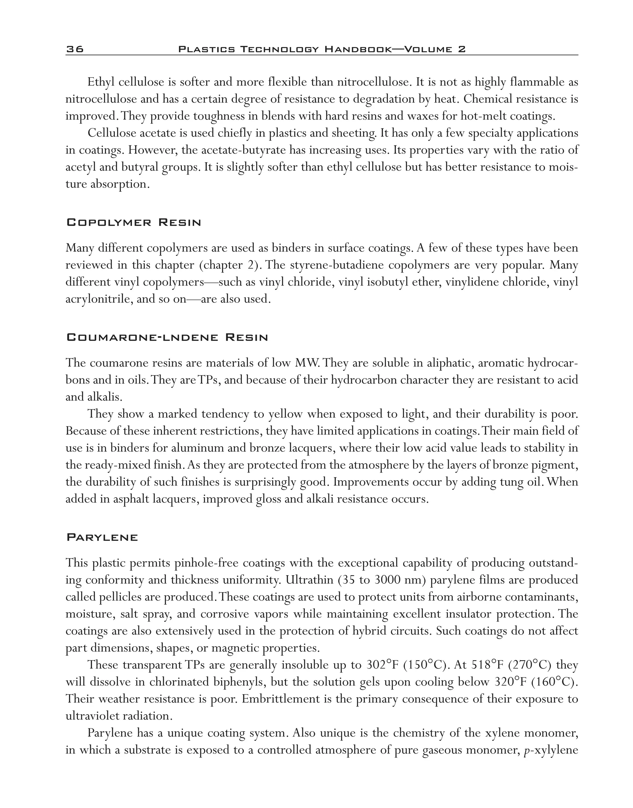36	 Plastics Technology Handbook—Volume 2
Ethyl cellulose is softer and more flexible than nitrocellulose. It is not as highly flammable as
nitrocellulose and has a certain degree of resistance to degradation by heat. Chemical resistance is
improved.They provide toughness in blends with hard resins and waxes for hot-­melt coatings.
Cellulose acetate is used chiefly in plastics and sheeting. It has only a few specialty applications
in coatings. However, the acetate-­butyrate has increasing uses. Its properties vary with the ratio of
acetyl and butyral groups. It is slightly softer than ethyl cellulose but has better resistance to mois-
ture absorption.
Copolymer Resin
Many different copolymers are used as binders in surface coatings.A few of these types have been
reviewed in this chapter (chapter 2). The styrene-­butadiene copolymers are very popular. Many
different vinyl copolymers—­such as vinyl chloride, vinyl isobutyl ether, vinylidene chloride, vinyl
acrylonitrile, and so on—­are also used.
Coumarone-­lndene Resin
The coumarone resins are materials of low MW.They are soluble in aliphatic, aromatic hydrocar-
bons and in oils.They areTPs, and because of their hydrocarbon character they are resistant to acid
and alkalis.
They show a marked tendency to yellow when exposed to light, and their durability is poor.
Because of these inherent restrictions, they have limited applications in coatings.Their main field of
use is in binders for aluminum and bronze lacquers, where their low acid value leads to stability in
the ready-­mixed finish.As they are protected from the atmosphere by the layers of bronze pigment,
the durability of such finishes is surprisingly good. Improvements occur by adding tung oil.When
added in asphalt lacquers, improved gloss and alkali resistance occurs.
Parylene
This plastic permits pinhole-­free coatings with the exceptional capability of producing outstand-
ing conformity and thickness uniformity. Ultrathin (35 to 3000 nm) parylene films are produced
called pellicles are produced.These coatings are used to protect units from airborne contaminants,
moisture, salt spray, and corrosive vapors while maintaining excellent insulator protection. The
coatings are also extensively used in the protection of hybrid circuits. Such coatings do not affect
part dimensions, shapes, or magnetic properties.
These transparent TPs are generally insoluble up to 302°F (150°C). At 518°F (270°C) they
will dissolve in chlorinated biphenyls, but the solution gels upon cooling below 320°F (160°C).
Their weather resistance is poor. Embrittlement is the primary consequence of their exposure to
ultraviolet radiation.
Parylene has a unique coating system. Also unique is the chemistry of the xylene monomer,
in which a substrate is exposed to a controlled atmosphere of pure gaseous monomer, p-­xylylene
imo-rosato2.indb 36 7/27/11 12:14 PM
 