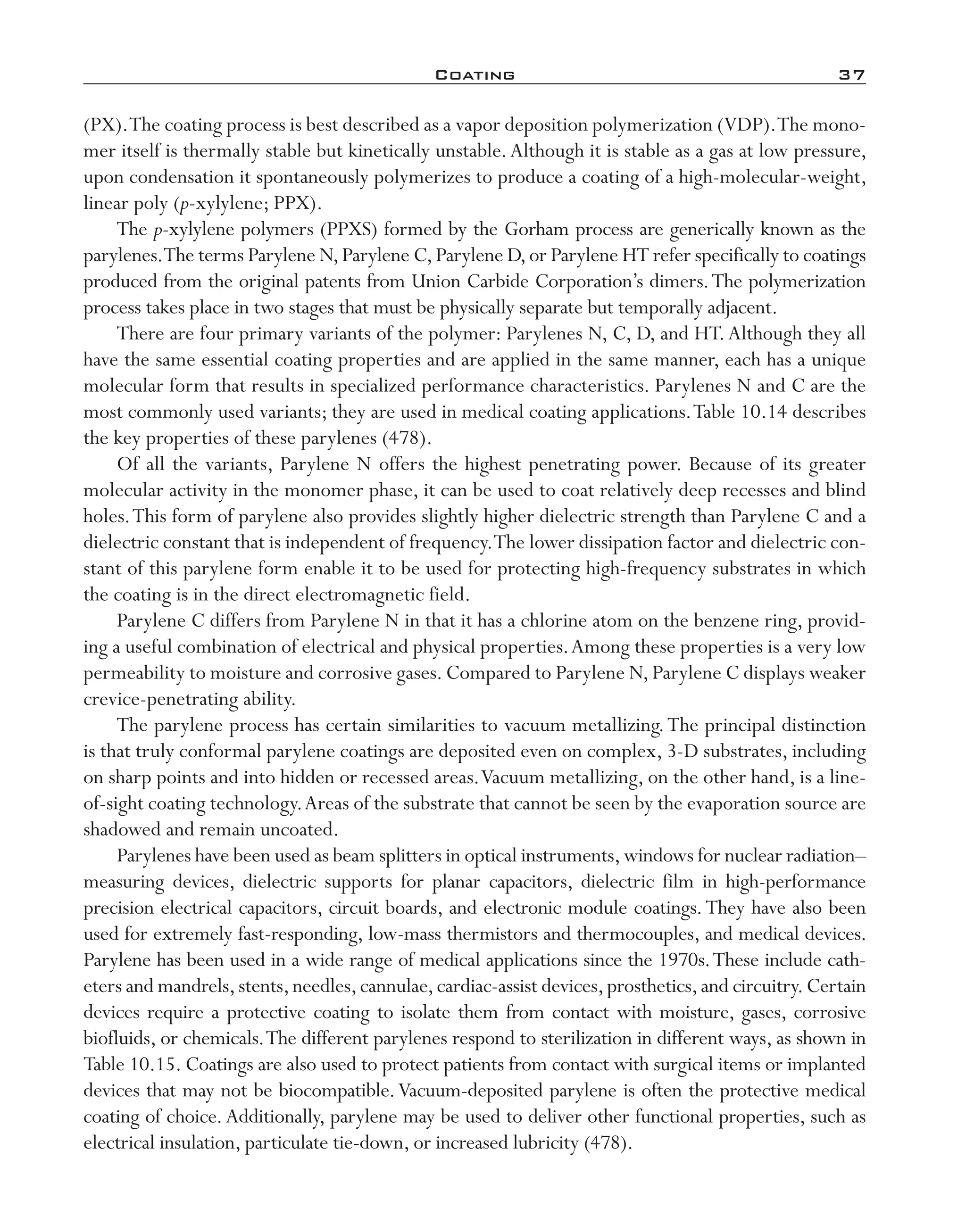 Coating	 37
(PX).The coating process is best described as a vapor deposition polymerization (VDP).The mono-
mer itself is thermally stable but kinetically unstable.Although it is stable as a gas at low pressure,
upon condensation it spontaneously polymerizes to produce a coating of a high-­molecular-­weight,
linear poly (p-­xylylene; PPX).
The p-­xylylene polymers (PPXS) formed by the Gorham process are generically known as the
parylenes.The terms Parylene N,Parylene C,Parylene D,or Parylene HT refer specifically to coatings
produced from the original patents from Union Carbide Corporation’s dimers.The polymerization
process takes place in two stages that must be physically separate but temporally adjacent.
There are four primary variants of the polymer: Parylenes N, C, D, and HT.Although they all
have the same essential coating properties and are applied in the same manner, each has a unique
molecular form that results in specialized performance characteristics. Parylenes N and C are the
most commonly used variants; they are used in medical coating applications.Table 10.14 describes
the key properties of these parylenes (478).
Of all the variants, Parylene N offers the highest penetrating power. Because of its greater
molecular activity in the monomer phase, it can be used to coat relatively deep recesses and blind
holes.This form of parylene also provides slightly higher dielectric strength than Parylene C and a
dielectric constant that is independent of frequency.The lower dissipation factor and dielectric con-
stant of this parylene form enable it to be used for protecting high-­frequency substrates in which
the coating is in the direct electromagnetic field.
Parylene C differs from Parylene N in that it has a chlorine atom on the benzene ring, provid-
ing a useful combination of electrical and physical properties.Among these properties is a very low
permeability to moisture and corrosive gases.Compared to Parylene N,Parylene C displays weaker
crevice-­penetrating ability.
The parylene process has certain similarities to vacuum metallizing.The principal distinction
is that truly conformal parylene coatings are deposited even on complex, 3-­D substrates, including
on sharp points and into hidden or recessed areas.Vacuum metallizing, on the other hand, is a line-­
of-­sight coating technology.Areas of the substrate that cannot be seen by the evaporation source are
shadowed and remain uncoated.
Parylenes have been used as beam splitters in optical instruments,windows for nuclear radiation–­
measuring devices, dielectric supports for planar capacitors, dielectric film in high-­performance
precision electrical capacitors, circuit boards, and electronic module coatings.They have also been
used for extremely fast-­responding, low-­mass thermistors and thermocouples, and medical devices.
Parylene has been used in a wide range of medical applications since the 1970s.These include cath-
eters and mandrels,stents,needles,cannulae,cardiac-­assist devices,prosthetics,and circuitry.Certain
devices require a protective coating to isolate them from contact with moisture, gases, corrosive
biofluids, or chemicals.The different parylenes respond to sterilization in different ways, as shown in
Table 10.15. Coatings are also used to protect patients from contact with surgical items or implanted
devices that may not be biocompatible.Vacuum-­deposited parylene is often the protective medical
coating of choice.Additionally, parylene may be used to deliver other functional properties, such as
electrical insulation, particulate tie-­down, or increased lubricity (478).
imo-rosato2.indb 37 7/27/11 12:14 PM
 