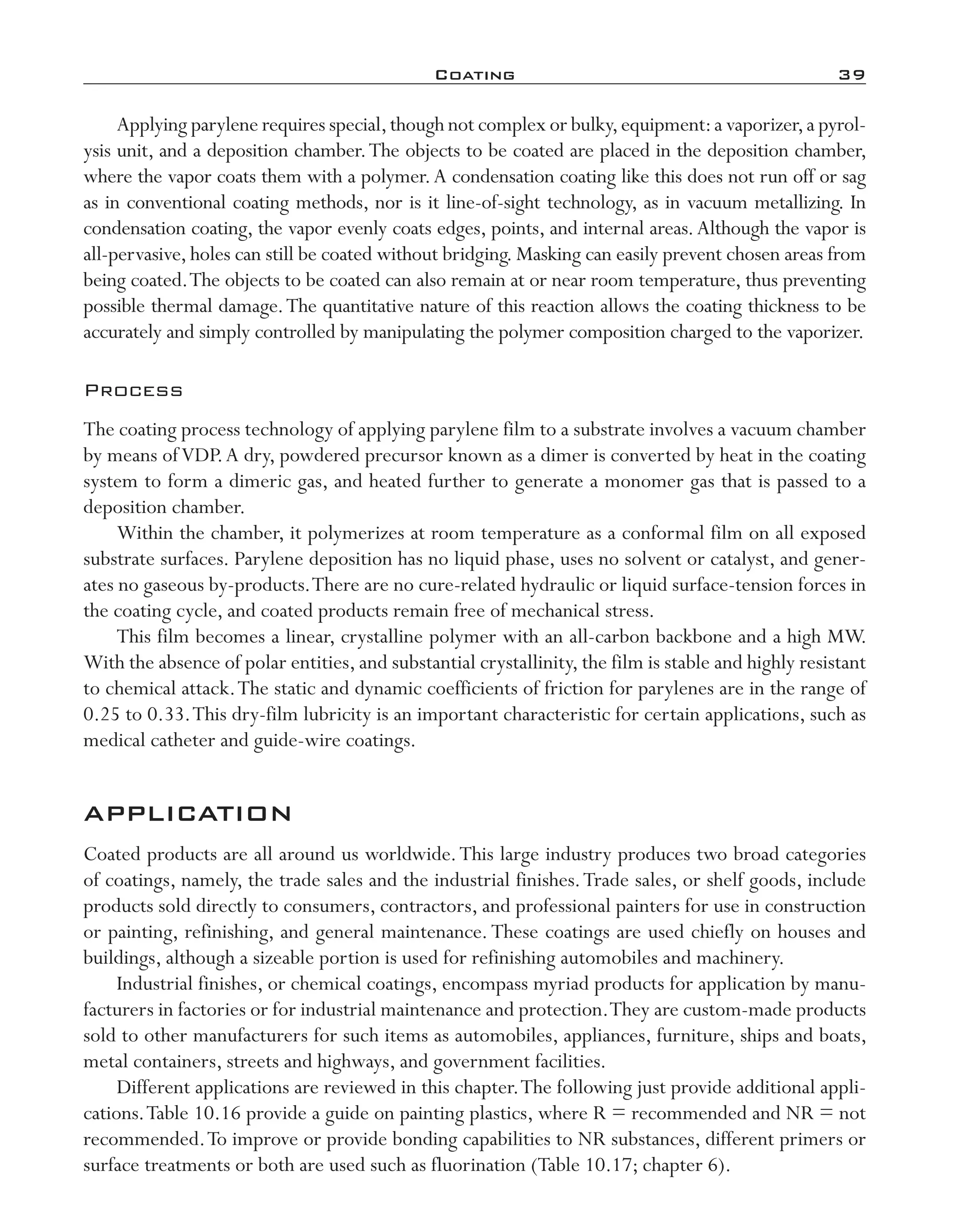 Coating	 39
Applying parylene requires special,though not complex or bulky,equipment:a vaporizer,a pyrol-
ysis unit, and a deposition chamber.The objects to be coated are placed in the deposition chamber,
where the vapor coats them with a polymer.A condensation coating like this does not run off or sag
as in conventional coating methods, nor is it line-­of-­sight technology, as in vacuum metallizing. In
condensation coating, the vapor evenly coats edges, points, and internal areas.Although the vapor is
all-­pervasive, holes can still be coated without bridging. Masking can easily prevent chosen areas from
being coated.The objects to be coated can also remain at or near room temperature, thus preventing
possible thermal damage.The quantitative nature of this reaction allows the coating thickness to be
accurately and simply controlled by manipulating the polymer composition charged to the vaporizer.
Process
The coating process technology of applying parylene film to a substrate involves a vacuum chamber
by means ofVDP.A dry, powdered precursor known as a dimer is converted by heat in the coating
system to form a dimeric gas, and heated further to generate a monomer gas that is passed to a
deposition chamber.
Within the chamber, it polymerizes at room temperature as a conformal film on all exposed
substrate surfaces. Parylene deposition has no liquid phase, uses no solvent or catalyst, and gener-
ates no gaseous by-­products.There are no cure-­related hydraulic or liquid surface-­tension forces in
the coating cycle, and coated products remain free of mechanical stress.
This film becomes a linear, crystalline polymer with an all-­carbon backbone and a high MW.
With the absence of polar entities, and substantial crystallinity, the film is stable and highly resistant
to chemical attack.The static and dynamic coefficients of friction for parylenes are in the range of
0.25 to 0.33.This dry-­film lubricity is an important characteristic for certain applications, such as
medical catheter and guide-­wire coatings.
APPLICATION
Coated products are all around us worldwide.This large industry produces two broad categories
of coatings, namely, the trade sales and the industrial finishes.Trade sales, or shelf goods, include
products sold directly to consumers, contractors, and professional painters for use in construction
or painting, refinishing, and general maintenance.These coatings are used chiefly on houses and
buildings, although a sizeable portion is used for refinishing automobiles and machinery.
Industrial finishes, or chemical coatings, encompass myriad products for application by manu-
facturers in factories or for industrial maintenance and protection.They are custom-­made products
sold to other manufacturers for such items as automobiles, appliances, furniture, ships and boats,
metal containers, streets and highways, and government facilities.
Different applications are reviewed in this chapter.The following just provide additional appli-
cations.Table 10.16 provide a guide on painting plastics, where R = recommended and NR = not
recommended.To improve or provide bonding capabilities to NR substances, different primers or
surface treatments or both are used such as fluorination (Table 10.17; chapter 6).
imo-rosato2.indb 39 7/27/11 12:14 PM
 