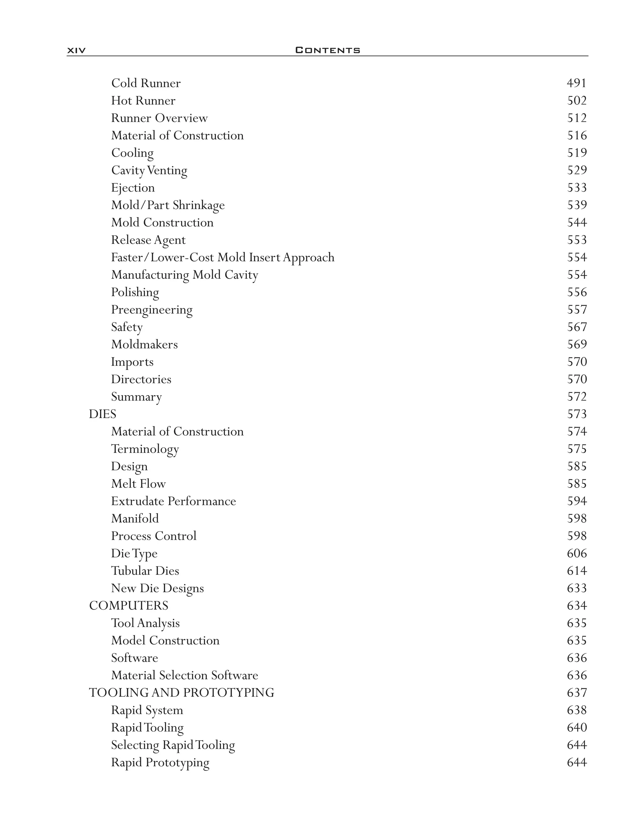 xiv	 Contents
Cold Runner	 491
Hot Runner	 502
Runner Overview	 512
Material of Construction	 516
Cooling	 519
CavityVenting	 529
Ejection	 533
Mold/Part Shrinkage	 539
Mold Construction	 544
ReleaseAgent	 553
Faster/Lower-­Cost Mold InsertApproach	 554
Manufacturing Mold Cavity	 554
Polishing	 556
Preengineering	 557
Safety	 567
Moldmakers	 569
Imports	 570
Directories	 570
Summary	 572
DIES	 573
Material of Construction	 574
Terminology	 575
Design	 585
Melt Flow	 585
Extrudate Performance	 594
Manifold	 598
Process Control	 598
DieType	 606
Tubular Dies	 614
New Die Designs	 633
COMPUTERS	 634
ToolAnalysis	 635
Model Construction	 635
Software	 636
Material Selection Software	 636
TOOLINGAND PROTOTYPING	 637
Rapid System	 638
RapidTooling	 640
Selecting RapidTooling	 644
Rapid Prototyping	 644
imo-rosato2.indb 14 7/27/11 12:12 PM
 