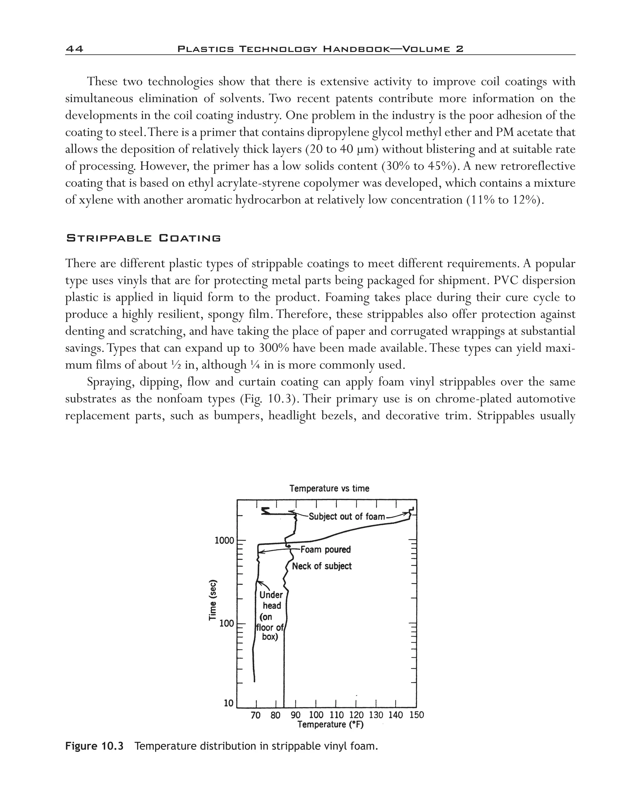 44	 Plastics Technology Handbook—Volume 2
These two technologies show that there is extensive activity to improve coil coatings with
simultaneous elimination of solvents. Two recent patents contribute more information on the
developments in the coil coating industry. One problem in the industry is the poor adhesion of the
coating to steel.There is a primer that contains dipropylene glycol methyl ether and PM acetate that
allows the deposition of relatively thick layers (20 to 40 µm) without blistering and at suitable rate
of processing. However, the primer has a low solids content (30% to 45%).A new retroreflective
coating that is based on ethyl acrylate-­styrene copolymer was developed, which contains a mixture
of xylene with another aromatic hydrocarbon at relatively low concentration (11% to 12%).
Strippable Coating
There are different plastic types of strippable coatings to meet different requirements. A popular
type uses vinyls that are for protecting metal parts being packaged for shipment. PVC dispersion
plastic is applied in liquid form to the product. Foaming takes place during their cure cycle to
produce a highly resilient, spongy film.Therefore, these strippables also offer protection against
denting and scratching, and have taking the place of paper and corrugated wrappings at substantial
savings.Types that can expand up to 300% have been made available.These types can yield maxi-
mum films of about ½ in, although ¼ in is more commonly used.
Spraying, dipping, flow and curtain coating can apply foam vinyl strippables over the same
substrates as the nonfoam types (Fig. 10.3). Their primary use is on chrome-­plated automotive
replacement parts, such as bumpers, headlight bezels, and decorative trim. Strippables usually
Figure 10.3  Temperature distribution in strippable vinyl foam.
imo-rosato2.indb 44 7/27/11 12:14 PM
 
